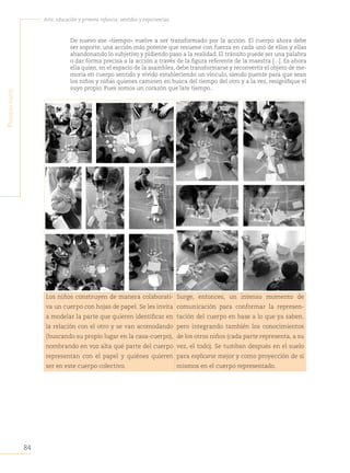 84
Arte, educación y primera infancia: sentidos y experiencias
P
rimera
Parte
De nuevo ese «tiempo» vuelve a ser transformado por la acción. El cuerpo ahora debe
ser soporte, una acción más potente que resuene con fuerza en cada uno de ellos y ellas
abandonando lo subjetivo y pidiendo paso a la realidad. El tránsito puede ser una palabra
o dar forma precisa a la acción a través de la figura referente de la maestra [...]. Es ahora
ella quien, en el espacio de la asamblea, debe transformarse y reconvertir el objeto de me-
moria en cuerpo sentido y vivido estableciendo un vínculo, siendo puente para que sean
los niños y niñas quienes caminen en busca del tiempo del otro y a la vez, resignifique el
suyo propio. Pues somos un corazón que late tiempo...
Los niños construyen de manera colaborati-
va un cuerpo con hojas de papel. Se les invita
a modelar la parte que quieren identificar en
la relación con el otro y se van acomodando
(buscando su propio lugar en la casa-cuerpo),
nombrando en voz alta qué parte del cuerpo
representan con el papel y quiénes quieren
ser en este cuerpo colectivo.
Surge, entonces, un intenso momento de
comunicación para conformar la represen-
tación del cuerpo en base a lo que ya saben,
pero integrando también los conocimientos
de los otros niños (cada parte representa, a su
vez, el todo). Se tumban después en el suelo
para explicarse mejor y como proyección de sí
mismos en el cuerpo representado.
 