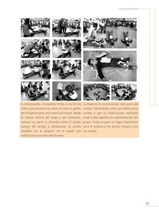 85
Javier Abad Molina
E
l
lEnguajE
corporal
:
simbología
dE
las
accionEs
En
los
Espacios
dE
juEgo
A continuación, la maestra invita a uno de los
niños que permanecía sobre el suelo si quiere
ser el soporte para una nueva escultura. Desde
la misma inercia del juego y por imitación,
colocan su parte (y ofrenda) sobre el propio
cuerpo del amigo y acompañan la acción
también con la palabra: «Yo te regalo una
rodilla para que seas más fuerte».
La maestra va reconociendo cada parte del
cuerpo, haciéndoles notar que deben estar
unidas y que la construcción realizada
entre todos significa la representación del
grupo. Todos ocupan un lugar importante
para sí mismos y los demás: tienen y son
un cuerpo.
 