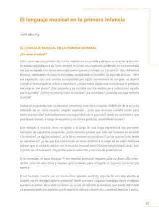 87
Arte, educación y primera infancia: sentidos y experiencias
El lenguaje musical en la primera infancia
Judith Akoschky
EL LENGUAJE MUSICAL EN LA PRIMERA INFANCIA
¿Se nace musical?
Julián tenía un mes y medio. Su mamá, melómana incansable y de buen criterio en la elección
de música grabada para su hijito, detectó en Julián una expresión particular en su rostro cada
vez que se repetía uno de los temas del casete que escuchaban con frecuencia. Hizo diferentes
pruebas, cambiando el orden de los temas, modificando el volumen de algunos de ellos… Pero
esa expresión, casi una sonrisa acompañada por algún movimiento de sus pies, se repetía
cuando el tema elegido se volvía a reproducir. ¿Julián había elegido una canción que le producía
esa alegría, ese placer? ¿Tan pequeño y ya contaba con los medios para seleccionar aquello
que le gustaba? ¿Cómo reconocía Julián su canción? ¿La recordaba? ¿Contaba con una memoria
musical?
Dudas sin respuestas que, no obstante, presentan una clara situación: el disfrute de la escucha
reiterada de un tema musical, elegido, esperado… ¿Con qué recursos contaba Julián para
hacer esa elección? Indudablemente una capacidad con la que contó desde su nacimiento, que
podríamos llamar, a riesgo de equívoco y en forma genérica, sensibilidad musical.
Este ejemplo y muchos otros recogidos a lo largo de una larga experiencia nos permiten
hacernos las siguientes preguntas: ¿sería excesivo pensar que todo ser humano es sensible
a la música?, ¿a alguna música?, ¿a la de su entorno sociocultural?, ¿a las que escuchó desde
su nacimiento?
, ¿a las que fue conociendo en otros ámbitos a lo largo de su vida? Podemos
afirmar que el contacto asiduo con la escucha musical desarrolla esa sensibilidad inicial, sus-
ceptible de refinamiento, disponible para la selección y elección de preferencias.
A mi entender, se nace musical. Y ese enorme potencial requiere para su desarrollo orien-
tación, criterios selectivos y buenas oportunidades para otorgarle el impulso creciente que
merece.
El ser humano cuenta con un maravilloso aparato auditivo, especie de ventana abierta al
mundo que va desarrollando su potencial desde que nace –algunas investigaciones sostienen
que incluso antes, en la vida intrauterina– y con un aparato de fonación que meses más tarde
irá reproduciendo los modelos que le aporta la cultura a través de su entorno familiar y social.
 