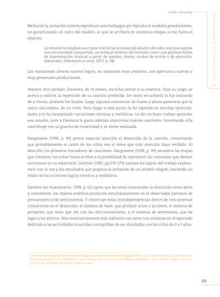 89
Judith Akoschky
E
l
lenguaje
musical
en
la
primera
infancia
Mediante la imitación intenta reproducir esos hallazgos y/o reproducir modelos preexistentes,
no garantizando un calco del modelo, al que se arribará en sucesivas etapas si ese fuera el
objetivo.
La imitación no implica una copia total de las acciones del adulto o del niño,sino que supone
una recursividad compartida, un enriquecimiento del formato, como una primera forma
de improvisación musical a partir de sonidos, ritmos, modos de acción o de ejecución.
(Akoschky, Fernández y otros, 2013, p. 38).
Las variaciones ofrecen nuevos logros, en ocasiones muy creativos, con apertura a nuevas y
muy personales producciones.
Veamos otro ejemplo. Eleonora, de 14 meses, escucha cantar a su maestra. Deja su juego, se
acerca y solicita la repetición de su canción preferida. De tanto escucharla la fue imitando
de a trozos, primero los finales, luego algunos comienzos de frases y ahora parecería que la
canta casi entera, de un tirón. Para llegar a este punto la ha repetido en muchas oportuni-
dades y le ha incorporado variaciones rítmicas y melódicas. Le dio un buen trabajo aprender
esa canción, pero a Eleonora le gusta además improvisar nuevas canciones. Inventando, ella
contribuye con su granito de creatividad y se siente realizada.
Hargreaves (1998, p. 80) presta especial atención al desarrollo de la canción, comentando
que probablemente el canto de los niños sea el tema que más atención haya recibido. Al
describir los primeros borradores de canciones, Hargreaves (1998, p. 89) enumera las etapas
que transitan los niños hasta arribar a la posibilidad de reproducir las canciones que desean
incorporar en su repertorio. Gardner (1987, pp.170-179) analiza los logros del trabajo explora-
torio con la voz y los resultados que propicia la imitación de un modelo elegido, haciendo un
relato de los sucesivos logros rítmicos y melódicos.
Gardner (en Hargreaves, 1998, p. 62) opina que las artes trascienden la distinción entre afecto
y conocimiento: los objetos estéticos producen simultáneamente en el observador patrones de
pensamiento y de sentimientos. Y construye estas interdependencias dentro de tres sistemas
interactivos en el desarrollo: el sistema de hacer, que produce actos o acciones; el sistema de
percepción, que tiene que ver con las discriminaciones, y el sistema de sentimientos, que da
lugar a los afectos. Nos reencontraremos más adelante con estos tres sistemas en el apartado
dedicado a las actividades musicales susceptibles de ser abordadas con los niños de 0 a 5 años.
una fuente inagotable de sonidos, algunos de sorprendente originalidad. Los Cuadros sonoros, grabados casi
exclusivamente con cotidiáfonos son una prueba de sus posibilidades sensibles, tanto en las clases como en
proyectos creativos de mayor elaboración.
 