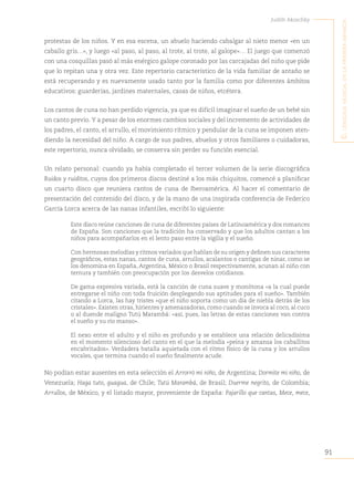 91
Judith Akoschky
E
l
lenguaje
musical
en
la
primera
infancia
protestas de los niños. Y en esa escena, un abuelo haciendo cabalgar al nieto menor «en un
caballo gris…», y luego «al paso, al paso, al trote, al trote, al galope»… El juego que comenzó
con una cosquillas pasó al más enérgico galope coronado por las carcajadas del niño que pide
que lo repitan una y otra vez. Este repertorio característico de la vida familiar de antaño se
está recuperando y es nuevamente usado tanto por la familia como por diferentes ámbitos
educativos: guarderías, jardines maternales, casas de niños, etcétera.
Los cantos de cuna no han perdido vigencia, ya que es difícil imaginar el sueño de un bebé sin
un canto previo. Y a pesar de los enormes cambios sociales y del incremento de actividades de
los padres, el canto, el arrullo, el movimiento rítmico y pendular de la cuna se imponen aten-
diendo la necesidad del niño. A cargo de sus padres, abuelos y otros familiares o cuidadoras,
este repertorio, nunca olvidado, se conserva sin perder su función esencial.
Un relato personal: cuando ya había completado el tercer volumen de la serie discográfica
Ruidos y ruiditos, cuyos dos primeros discos destiné a los más chiquitos, comencé a planificar
un cuarto disco que reuniera cantos de cuna de Iberoamérica. Al hacer el comentario de
presentación del contenido del disco, y de la mano de una inspirada conferencia de Federico
García Lorca acerca de las nanas infantiles, escribí lo siguiente:
Este disco reúne canciones de cuna de diferentes países de Latinoamérica y dos romances
de España. Son canciones que la tradición ha conservado y que los adultos cantan a los
niños para acompañarlos en el lento paso entre la vigilia y el sueño.
Con hermosas melodías y ritmos variados que hablan de su origen y definen sus caracteres
geográficos, estas nanas, cantos de cuna, arrullos, acalantos o cantigas de ninar, como se
los denomina en España, Argentina, México o Brasil respectivamente, acunan al niño con
ternura y también con preocupación por los desvelos cotidianos.
De gama expresiva variada, está la canción de cuna suave y monótona «a la cual puede
entregarse el niño con toda fruición desplegando sus aptitudes para el sueño». También
citando a Lorca, las hay tristes «que el niño soporta como un día de niebla detrás de los
cristales». Existen otras, hirientes y amenazadoras, como cuando se invoca al coco, al cuco
o al duende maligno Tutú Marambá: «así, pues, las letras de estas canciones van contra
el sueño y su río manso».
El nexo entre el adulto y el niño es profundo y se establece una relación delicadísima
en el momento silencioso del canto en el que la melodía «peina y amansa los caballitos
encabritados». Verdadera batalla aquietada con el ritmo físico de la cuna y los arrullos
vocales, que termina cuando el sueño finalmente acude.
No podían estar ausentes en esta selección el Arrorró mi niño, de Argentina; Dormite mi niño, de
Venezuela; Haga tuto, guagua, de Chile; Tutú Marambá, de Brasil; Duerme negrito, de Colombia;
Arrullos, de México, y el listado mayor, proveniente de España: Pajarillo que cantas, Mece, mece,
 
