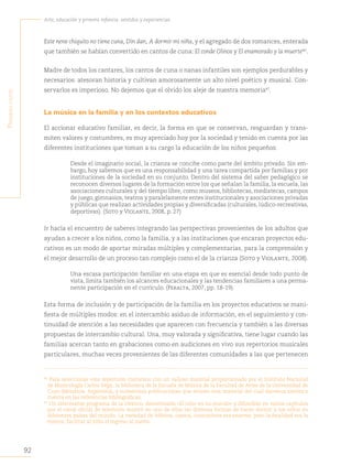 92
Arte, educación y primera infancia: sentidos y experiencias
P
rimera
parte
Este nene chiquito no tiene cuna, Din dan, A dormir mi niña, y el agregado de dos romances, enterada
que también se habían convertido en cantos de cuna: El conde Olinos y El enamorado y la muerte46
.
Madre de todos los cantares, los cantos de cuna o nanas infantiles son ejemplos perdurables y
necesarios: atesoran historia y cultivan amorosamente un alto nivel poético y musical. Con-
servarlos es imperioso. No dejemos que el olvido los aleje de nuestra memoria47
.
La música en la familia y en los contextos educativos
El accionar educativo familiar, es decir, la forma en que se conservan, resguardan y trans-
miten valores y costumbres, es muy apreciado hoy por la sociedad y tenido en cuenta por las
diferentes instituciones que toman a su cargo la educación de los niños pequeños:
Desde el imaginario social, la crianza se concibe como parte del ámbito privado. Sin em-
bargo, hoy sabemos que es una responsabilidad y una tarea compartida por familias y por
instituciones de la sociedad en su conjunto. Dentro del sistema del saber pedagógico se
reconocen diversos lugares de la formación entre los que señalan la familia, la escuela, las
asociaciones culturales y del tiempo libre, como museos, bibliotecas, mediatecas, campos
de juego, gimnasios, teatros y paralelamente entes institucionales y asociaciones privadas
y públicas que realizan actividades propias y diversificadas (culturales, lúdico-recreativas,
deportivas). (Soto y Violante, 2008, p. 27)
Ir hacia el encuentro de saberes integrando las perspectivas provenientes de los adultos que
ayudan a crecer a los niños, como la familia, y a las instituciones que encaran proyectos edu-
cativos es un modo de aportar miradas múltiples y complementarias, para la comprensión y
el mejor desarrollo de un proceso tan complejo como el de la crianza (Soto y Violante, 2008).
Una escasa participación familiar en una etapa en que es esencial desde todo punto de
vista, limita también los alcances educacionales y las tendencias familiares a una perma-
nente participación en el currículo. (Peralta, 2007, pp. 18-19).
Esta forma de inclusión y de participación de la familia en los proyectos educativos se mani-
fiesta de múltiples modos: en el intercambio asiduo de información, en el seguimiento y con-
tinuidad de atención a las necesidades que aparecen con frecuencia y también a las diversas
propuestas de intercambio cultural. Una, muy valorada y significativa, tiene lugar cuando las
familias acercan tanto en grabaciones como en audiciones en vivo sus repertorios musicales
particulares, muchas veces provenientes de las diferentes comunidades a las que pertenecen
46	
Para seleccionar este repertorio contamos con un valioso material proporcionado por el Instituto Nacional
de Musicología Carlos Vega, la biblioteca de la Escuela de Música de la Facultad de Artes de la Universidad de
Cuyo (Mendoza, Argentina), y numerosas publicaciones que reúnen este material del cual daremos sintética
cuenta en las referencias bibliográficas.
47	
Un interesante programa de la Unesco, denominado «El niño en su mundo» y difundido en varios capítulos
por el canal oficial de televisión mostró en uno de ellos las diversas formas de hacer dormir a los niños en
diferentes países del mundo. La variedad de hábitos, cantos, costumbres era enorme, pero la finalidad era la
misma: facilitar al niño el ingreso al sueño.
 