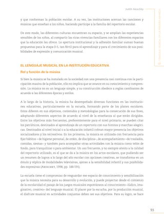 93
Judith Akoschky
E
l
lenguaje
musical
en
la
primera
infancia
y que conforman la población escolar. A su vez, las instituciones acercan las canciones y
músicas que enseñan a los niños, haciendo partícipe a la familia del repertorio escolar.
De este modo, las diferentes culturas encuentran su espacio, y se amplían las experiencias
sensibles de los niños, al compartir las ricas vivencias familiares con los diferentes espacios
que la educación les ofrece. La apertura institucional y la adhesión familiar suman buenas
propuestas para la etapa 0-5, tan fértil para el aprendizaje y para el crecimiento de sus posi-
bilidades de expresión y comunicación musical.
EL LENGUAJE MUSICAL EN LA INSTITUCIÓN EDUCATIVA
Rol y función de la música
Si bien la música se ha instalado en la sociedad con una presencia casi continua con la parti-
cipación masiva de la población, ello no implica que se avance en su conocimiento y compren-
sión. La música no es un lenguaje simple, y su construcción obedece a reglas cambiantes de
acuerdo a las diferentes épocas y estilos.
A lo largo de la historia, la música ha desempeñado diversas funciones en las institucio-
nes educativas, particularmente en la escuela, formando parte de los planes escolares.
Estos difieren en sus objetivos, contenidos y metodologías para la consecución de sus fines,
adoptando diferentes aspectos de acuerdo al nivel de la enseñanza al que están dirigidos.
Entre los objetivos más frecuentes, preferentemente para el nivel primario, se pueden citar
los patrióticos, destinados al aprendizaje de un repertorio con sus himnos y marchas alegóri-
cas. Destinados al nivel inicial o a la educación infantil cobran mayor presencia los objetivos
socializadores y los recreativos. En los primeros, la música es utilizada con frecuencia para
fijar hábitos – de higiene personal, de orden, de disciplina–, de acompañamiento –de traslados,
comidas, siestas– y también para acompañar otras actividades con la música como telón de
fondo, para tranquilizar o para ambientar. Un uso frecuente, y no siempre atento a la calidad
del repertorio utilizado, es el que se da a la música en los actos escolares, que pudiendo ser
un resumen de logros a lo largo del año escolar con opciones creativas, se transforma en un
émulo y réplica de modalidades televisivas, ajenas a la sensibilidad infantil y sus posibilida-
des expresivas (Akoschky, 1998, pp. 188-191).
La escuela tiene el compromiso de resguardar ese espacio de conocimiento y sensibilización
que la música necesita para su desarrollo y evolución, y puede proyectar desde el comienzo
de la escolaridad el pasaje de los juegos musicales espontáneos al conocimiento –lúdico, ima-
ginativo, creativo– del lenguaje musical. El placer por la escucha, por la producción musical,
el disfrute musical en actividades conjuntas deben ser sus objetivos. Para su logro, se hace
 