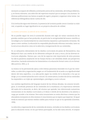 94
Arte, educación y primera infancia: sentidos y experiencias
P
rimera
parte
necesario un espacio de reflexión y orientación acerca de los contenidos, del enfoque didáctico,
y, en forma relevante, una selección del repertorio musical que se acerque a los alumnos. En
diversas publicaciones nos hemos ocupado de sugerir, proponer y organizar estas tareas. Las
referencias bibliográficas darán cuenta de ello.
Si la institución sigue este itinerario, la presencia de la música puede crecer e instalar su valor
real, ocupando un lugar significativo en un proyecto educativo de calidad.
Los diseños curriculares. La selección de los contenidos
No es posible seguir de cerca lo acontecido durante este siglo sin tomar conciencia de los
grandes cambios que se han producido, en particular la vertiginosidad del avance científico y
tecnológico y la transitoriedad de los conocimientos expuestos a permanentes revisiones. No
ajena a estos cambios, la educación ha respondido planificando reformas centradas, tanto en
la estructura educativa como en la selección y reorganización de sus contenidos.
En un exhaustivo relevamiento de los diseños curriculares de países de Iberoamérica, Ana
Malajovich hace una reseña de los diferentes enfoques de unos y otros y de las diversas es-
tructuras adoptadas. Destaca que «uno de los aspectos más importantes de estos procesos
ha sido la paulatina ampliación de las franjas etarias a ser atendidas desde una perspectiva
educativa», haciendo extensivos los lineamientos a la educación formal como a la no formal.
(Malajovich, 2002, p. 2)
La música no ha permanecido ajena a este intenso panorama renovador en el que los conte-
nidos, su selección y organización juegan un rol fundamental de acuerdo a su significatividad
dentro del área específica, a su adecuación según los niveles de la educación a los que se
dirige, y a su contextualización socio-cultural. En consecuencia, la selección de los contenidos
ha respondido a un triple eje: epistemológico, psicológico y socio-cultural.
Los cambios significativos del lenguaje musical de las últimas décadas, los avances tecnoló-
gicos, la recobrada presencia de los contenidos de la enseñanza y la importancia relevante
del sujeto de la educación, es decir, del alumno que aprende, han determinado sustantivas
innovaciones en los diseños curriculares y el deseo e interés de los docentes y los adultos a
cargo por acceder a las mismas. Pero estas innovaciones no serán efectivas a menos que los
educadores incorporen en ellos mismos el conocimiento que se espera que impartan. De igual
modo es esencial que existan medios viables para evaluar lo que se ha aprendido (Gardner,
1994).
La selección y organización de los contenidos de música, incluidos en los diseños curriculares
para la educación inicial, en los que hemos participado, no ha sido tarea sencilla. Al aceptar
 
