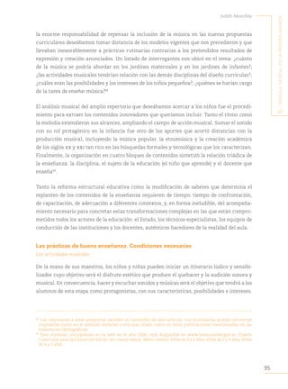95
Judith Akoschky
E
l
lenguaje
musical
en
la
primera
infancia
la enorme responsabilidad de repensar la inclusión de la música en las nuevas propuestas
curriculares deseábamos tomar distancia de los modelos vigentes que nos precedieron y que
llevaban inexorablemente a prácticas rutinarias contrarias a los pretendidos resultados de
expresión y creación anunciados. Un listado de interrogantes nos ubicó en el tema: ¿cuánto
de la música se podría abordar en los jardines maternales y en los jardines de infantes?;
¿las actividades musicales tendrían relación con las demás disciplinas del diseño curricular?;
¿cuáles eran las posibilidades y los intereses de los niños pequeños?; ¿quiénes se harían cargo
de la tarea de enseñar música?48
El análisis musical del amplio repertorio que deseábamos acercar a los niños fue el procedi-
miento para extraer los contenidos innovadores que queríamos incluir. Tanto el ritmo como
la melodía extendieron sus alcances, ampliando el campo de acción musical. Sumar el sonido
con su rol protagónico en la infancia fue otro de los aportes que acortó distancias con la
producción musical, incluyendo la música popular, la etnomúsica y la creación académica
de los siglos xx y xxi tan rico en las búsquedas formales y tecnológicas que los caracterizan.
Finalmente, la organización en cuatro bloques de contenidos sintetizó la relación triádica de
la enseñanza: la disciplina, el sujeto de la educación (el niño que aprende) y el docente que
enseña49
.
Tanto la reforma estructural educativa como la modificación de saberes que determina el
replanteo de los contenidos de la enseñanza requieren de tiempo: tiempo de confrontación,
de capacitación, de adecuación a diferentes contextos, y, en forma ineludible, del acompaña-
miento necesario para concretar estas transformaciones complejas en las que están compro-
metidos todos los actores de la educación: el Estado, los técnicos especialistas, los equipos de
conducción de las instituciones y los docentes, auténticos hacedores de la realidad del aula.
Las prácticas de buena enseñanza. Condiciones necesarias
Las actividades musicales
De la mano de sus maestros, los niños y niñas pueden iniciar un itinerario lúdico y sensibi-
lizador cuyo objetivo será el disfrute estético que produce el quehacer y la audición sonora y
musical. En consecuencia, hacer y escuchar sonidos y músicas será el objetivo que tendrá a los
alumnos de esta etapa como protagonistas, con sus características, posibilidades e intereses.
48
	Las respuestas a estas preguntas exceden el contenido de este artículo. Los interesados podrán encontrar
respuestas tanto en el extenso material curricular citado como en otras publicaciones mencionadas en las
referencias bibliográficas.
49
	Este material, incorporado en la web en el año 2000, está disponible en www.buenosaires.gov.ar, Diseño
Curricular para la Educación Inicial, en cuatro tomos: Marco General, Niños de 0 a 2 años, Niños de 2 y 3 años, Niños
de 4 y 5 años.
 