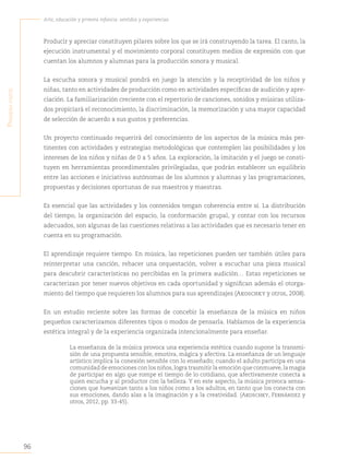 96
Arte, educación y primera infancia: sentidos y experiencias
P
rimera
parte
Producir y apreciar constituyen pilares sobre los que se irá construyendo la tarea. El canto, la
ejecución instrumental y el movimiento corporal constituyen medios de expresión con que
cuentan los alumnos y alumnas para la producción sonora y musical.
La escucha sonora y musical pondrá en juego la atención y la receptividad de los niños y
niñas, tanto en actividades de producción como en actividades específicas de audición y apre-
ciación. La familiarización creciente con el repertorio de canciones, sonidos y músicas utiliza-
dos propiciará el reconocimiento, la discriminación, la memorización y una mayor capacidad
de selección de acuerdo a sus gustos y preferencias.
Un proyecto continuado requerirá del conocimiento de los aspectos de la música más per-
tinentes con actividades y estrategias metodológicas que contemplen las posibilidades y los
intereses de los niños y niñas de 0 a 5 años. La exploración, la imitación y el juego se consti-
tuyen en herramientas procedimentales privilegiadas, que podrán establecer un equilibrio
entre las acciones e iniciativas autónomas de los alumnos y alumnas y las programaciones,
propuestas y decisiones oportunas de sus maestros y maestras.
Es esencial que las actividades y los contenidos tengan coherencia entre sí. La distribución
del tiempo, la organización del espacio, la conformación grupal, y contar con los recursos
adecuados, son algunas de las cuestiones relativas a las actividades que es necesario tener en
cuenta en su programación.
El aprendizaje requiere tiempo. En música, las repeticiones pueden ser también útiles para
reinterpretar una canción, rehacer una orquestación, volver a escuchar una pieza musical
para descubrir características no percibidas en la primera audición… Estas repeticiones se
caracterizan por tener nuevos objetivos en cada oportunidad y significan además el otorga-
miento del tiempo que requieren los alumnos para sus aprendizajes (Akoschky y otros, 2008).
En un estudio reciente sobre las formas de concebir la enseñanza de la música en niños
pequeños caracterizamos diferentes tipos o modos de pensarla. Hablamos de la experiencia
estética integral y de la experiencia organizada intencionalmente para enseñar.
La enseñanza de la música provoca una experiencia estética cuando supone la transmi-
sión de una propuesta sensible, emotiva, mágica y afectiva. La enseñanza de un lenguaje
artístico implica la conexión sensible con lo enseñado; cuando el adulto participa en una
comunidad de emociones con los niños,logra trasmitir la emoción que conmueve,la magia
de participar en algo que rompe el tiempo de lo cotidiano, que afectivamente conecta a
quien escucha y al productor con la belleza. Y en este aspecto, la música provoca sensa-
ciones que humanizan tanto a los niños como a los adultos, en tanto que los conecta con
sus emociones, dando alas a la imaginación y a la creatividad. (Akoschky, Fernández y
otros, 2012, pp. 33-45).
 