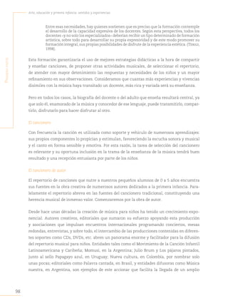 98
Arte, educación y primera infancia: sentidos y experiencias
P
rimera
parte
Entre esas necesidades, hay quienes sostienen que es preciso que la formación contemple
el desarrollo de la capacidad expresiva de los docentes. Según esta perspectiva, todos los
docentes –y no solo los especializados– deberían recibir un tipo determinado de formación
artística, sobre todo para desarrollar su propia expresividad y de este modo promover su
formación integral, sus propias posibilidades de disfrute de la experiencia estética. (Terigi,
1998).
Esta formación garantizaría el uso de mejores estrategias didácticas a la hora de compartir
y enseñar canciones, de proponer otras actividades musicales, de seleccionar el repertorio,
de atender con mayor detenimiento las respuestas y necesidades de los niños y un mayor
refinamiento en sus observaciones. Consideramos que cuantas más experiencias y vivencias
disímiles con la música haya transitado un docente, más rica y variada será su enseñanza.
Pero en todos los casos, la biografía del docente o del adulto que enseña resultará central, ya
que solo él, enamorado de la música y conocedor de ese lenguaje, puede transmitirlo, compar-
tirlo, disfrutarlo para hacer disfrutar al otro.
El cancionero
Con frecuencia la canción es utilizada como soporte y vehículo de numerosos aprendizajes:
sus propios componentes lo propician y estimulan, favoreciendo la escucha sonora y musical
y el canto en forma sensible y emotiva. Por esta razón, la tarea de selección del cancionero
es relevante y su oportuna inclusión en la trama de la enseñanza de la música tendrá buen
resultado y una recepción entusiasta por parte de los niños.
El cancionero de autor
El repertorio de canciones que nutre a nuestros pequeños alumnos de 0 a 5 años encuentra
sus fuentes en la obra creativa de numerosos autores dedicados a la primera infancia. Para-
lelamente el repertorio abreva en las fuentes del cancionero tradicional, constituyendo una
herencia musical de inmenso valor. Comenzaremos por la obra de autor.
Desde hace unas décadas la creación de música para niños ha tenido un crecimiento expo-
nencial. Autores creativos, editoriales que sumaron su esfuerzo apoyando esta producción
y asociaciones que impulsan encuentros internacionales programando conciertos, mesas
redondas, entrevistas, y sobre todo, el intercambio de las producciones contenidas en diferen-
tes soportes como CDs, DVDs, etc. abren un panorama enorme y facilitador para la difusión
del repertorio musical para niños. Entidades tales como el Movimiento de la Canción Infantil
Latinoamericana y Caribeña; Momusi, en la Argentina; Julio Brum y Los pájaros pintados,
junto al sello Papagayo azul, en Uruguay; Nueva cultura, en Colombia, por nombrar solo
unas pocas; editoriales como Palavra cantada, en Brasil, y entidades difusoras como Música
nuestra, en Argentina, son ejemplos de este accionar que facilita la llegada de un amplio
 