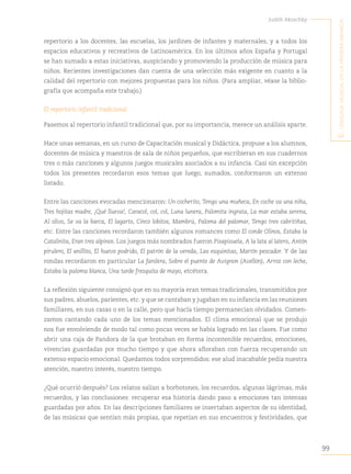 99
Judith Akoschky
E
l
lenguaje
musical
en
la
primera
infancia
repertorio a los docentes, las escuelas, los jardines de infantes y maternales, y a todos los
espacios educativos y recreativos de Latinoamérica. En los últimos años España y Portugal
se han sumado a estas iniciativas, auspiciando y promoviendo la producción de música para
niños. Recientes investigaciones dan cuenta de una selección más exigente en cuanto a la
calidad del repertorio con mejores propuestas para los niños. (Para ampliar, véase la biblio-
grafía que acompaña este trabajo.)
El repertorio infantil tradicional
Pasemos al repertorio infantil tradicional que, por su importancia, merece un análisis aparte.
Hace unas semanas, en un curso de Capacitación musical y Didáctica, propuse a los alumnos,
docentes de música y maestros de sala de niños pequeños, que escribieran en sus cuadernos
tres o más canciones y algunos juegos musicales asociados a su infancia. Casi sin excepción
todos los presentes recordaron esos temas que luego, sumados, conformaron un extenso
listado.
Entre las canciones evocadas mencionaron: Un cocherito, Tengo una muñeca, En coche va una niña,
Tres hojitas madre, ¡Qué llueva!, Caracol, col, col, Luna lunera, Palomita ingrata, La mar estaba serena,
Al olivo, Se va la barca, El lagarto, Cinco lobitos, Mambrú, Paloma del palomar, Tengo tres cabritiñas,
etc. Entre las canciones recordaron también algunos romances como El conde Olinos, Estaba la
Catalinita, Eran tres alpinos. Los juegos más nombrados fueron Pisapisuela, A la lata al latero, Antón
pirulero, El anillito, El huevo podrido, El patrón de la vereda, Las esquinitas, Martín pescador. Y de las
rondas recordaron en particular La farolera, Sobre el puente de Avignon (Avellón), Arroz con leche,
Estaba la paloma blanca, Una tarde fresquita de mayo, etcétera.
La reflexión siguiente consignó que en su mayoría eran temas tradicionales, transmitidos por
sus padres, abuelos, parientes, etc. y que se cantaban y jugaban en su infancia en las reuniones
familiares, en sus casas o en la calle, pero que hacía tiempo permanecían olvidados. Comen-
zamos cantando cada uno de los temas mencionados. El clima emocional que se produjo
nos fue envolviendo de modo tal como pocas veces se había logrado en las clases. Fue como
abrir una caja de Pandora de la que brotaban en forma incontenible recuerdos, emociones,
vivencias guardadas por mucho tiempo y que ahora afloraban con fuerza recuperando un
extenso espacio emocional. Quedamos todos sorprendidos: ese alud inacabable pedía nuestra
atención, nuestro interés, nuestro tiempo.
¿Qué ocurrió después? Los relatos salían a borbotones, los recuerdos, algunas lágrimas, más
recuerdos, y las conclusiones: recuperar esa historia dando paso a emociones tan intensas
guardadas por años. En las descripciones familiares se insertaban aspectos de su identidad,
de las músicas que sentían más propias, que repetían en sus encuentros y festividades, que
 