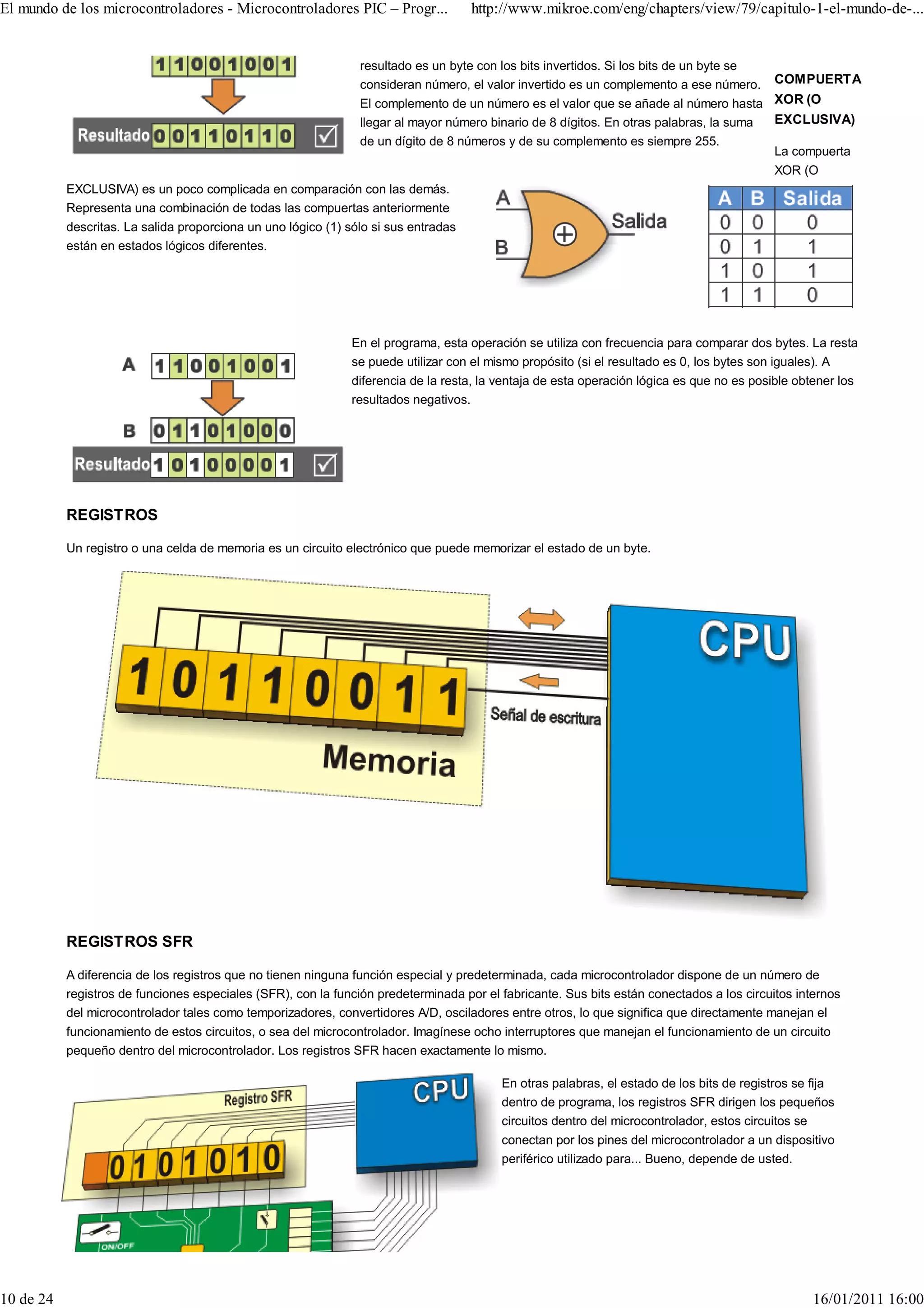 El mundo de los microcontroladores - Microcontroladores PIC – Progr...               http://www.mikroe.com/eng/chapters/view/79/capitulo-1-el-mundo-de-...


                                                                resultado es un byte con los bits invertidos. Si los bits de un byte se
                                                                consideran número, el valor invertido es un complemento a ese número.      COMPUERTA
                                                                El complemento de un número es el valor que se añade al número hasta XOR (O
                                                                llegar al mayor número binario de 8 dígitos. En otras palabras, la suma EXCLUSIVA)
                                                                de un dígito de 8 números y de su complemento es siempre 255.
                                                                                                                                        La compuerta
                                                                                                                                           XOR (O
           EXCLUSIVA) es un poco complicada en comparación con las demás.
           Representa una combinación de todas las compuertas anteriormente
           descritas. La salida proporciona un uno lógico (1) sólo si sus entradas
           están en estados lógicos diferentes.




                                                              En el programa, esta operación se utiliza con frecuencia para comparar dos bytes. La resta
                                                              se puede utilizar con el mismo propósito (si el resultado es 0, los bytes son iguales). A
                                                              diferencia de la resta, la ventaja de esta operación lógica es que no es posible obtener los
                                                              resultados negativos.




           REGISTROS

           Un registro o una celda de memoria es un circuito electrónico que puede memorizar el estado de un byte.




           REGISTROS SFR

           A diferencia de los registros que no tienen ninguna función especial y predeterminada, cada microcontrolador dispone de un número de
           registros de funciones especiales (SFR), con la función predeterminada por el fabricante. Sus bits están conectados a los circuitos internos
           del microcontrolador tales como temporizadores, convertidores A/D, osciladores entre otros, lo que significa que directamente manejan el
           funcionamiento de estos circuitos, o sea del microcontrolador. Imagínese ocho interruptores que manejan el funcionamiento de un circuito
           pequeño dentro del microcontrolador. Los registros SFR hacen exactamente lo mismo.

                                                                                         En otras palabras, el estado de los bits de registros se fija
                                                                                         dentro de programa, los registros SFR dirigen los pequeños
                                                                                         circuitos dentro del microcontrolador, estos circuitos se
                                                                                         conectan por los pines del microcontrolador a un dispositivo
                                                                                         periférico utilizado para... Bueno, depende de usted.




10 de 24                                                                                                                                          16/01/2011 16:00
 
