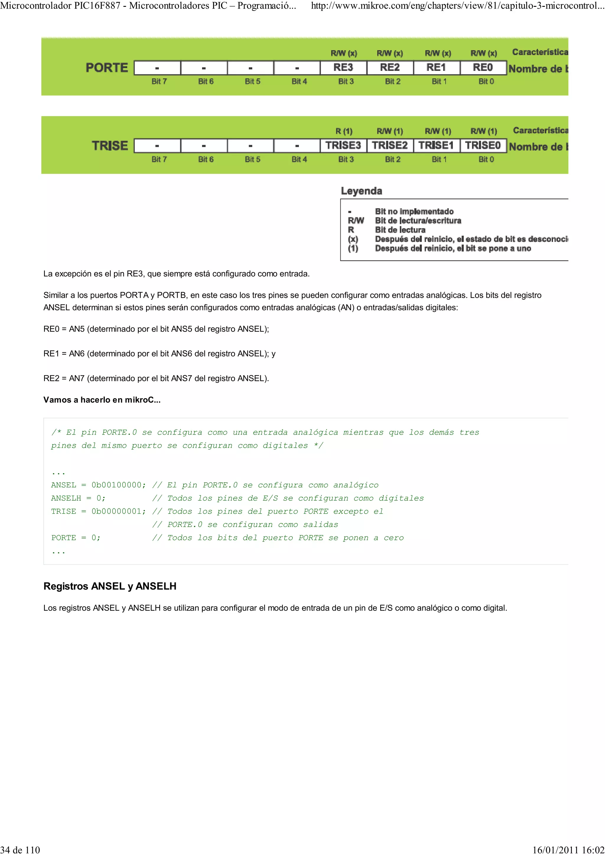 Microcontrolador PIC16F887 - Microcontroladores PIC – Programació...                 http://www.mikroe.com/eng/chapters/view/81/capitulo-3-microcontrol...




            La excepción es el pin RE3, que siempre está configurado como entrada.

            Similar a los puertos PORTA y PORTB, en este caso los tres pines se pueden configurar como entradas analógicas. Los bits del registro
            ANSEL determinan si estos pines serán configurados como entradas analógicas (AN) o entradas/salidas digitales:

            RE0 = AN5 (determinado por el bit ANS5 del registro ANSEL);

            RE1 = AN6 (determinado por el bit ANS6 del registro ANSEL); y

            RE2 = AN7 (determinado por el bit ANS7 del registro ANSEL).

            Vamos a hacerlo en mikroC...


              /* El pin PORTE.0 se configura como una entrada analógica mientras que los demás tres
              pines del mismo puerto se configuran como digitales */


              ...
              ANSEL = 0b00100000; // El pin PORTE.0 se configura como analógico
              ANSELH = 0;               // Todos los pines de E/S se configuran como digitales
              TRISE = 0b00000001; // Todos los pines del puerto PORTE excepto el
                                        // PORTE.0 se configuran como salidas
              PORTE = 0;                // Todos los bits del puerto PORTE se ponen a cero
              ...



            Registros ANSEL y ANSELH

            Los registros ANSEL y ANSELH se utilizan para configurar el modo de entrada de un pin de E/S como analógico o como digital.




34 de 110                                                                                                                                     16/01/2011 16:02
 