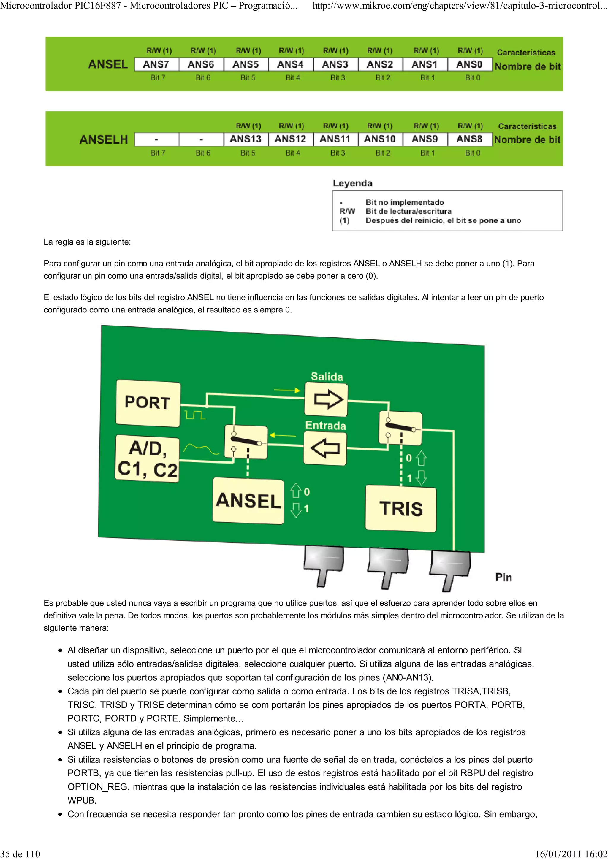 Microcontrolador PIC16F887 - Microcontroladores PIC – Programació...                    http://www.mikroe.com/eng/chapters/view/81/capitulo-3-microcontrol...




            La regla es la siguiente:

            Para configurar un pin como una entrada analógica, el bit apropiado de los registros ANSEL o ANSELH se debe poner a uno (1). Para
            configurar un pin como una entrada/salida digital, el bit apropiado se debe poner a cero (0).

            El estado lógico de los bits del registro ANSEL no tiene influencia en las funciones de salidas digitales. Al intentar a leer un pin de puerto
            configurado como una entrada analógica, el resultado es siempre 0.




            Es probable que usted nunca vaya a escribir un programa que no utilice puertos, así que el esfuerzo para aprender todo sobre ellos en
            definitiva vale la pena. De todos modos, los puertos son probablemente los módulos más simples dentro del microcontrolador. Se utilizan de la
            siguiente manera:

                  Al diseñar un dispositivo, seleccione un puerto por el que el microcontrolador comunicará al entorno periférico. Si
                  usted utiliza sólo entradas/salidas digitales, seleccione cualquier puerto. Si utiliza alguna de las entradas analógicas,
                  seleccione los puertos apropiados que soportan tal configuración de los pines (AN0-AN13).
                  Cada pin del puerto se puede configurar como salida o como entrada. Los bits de los registros TRISA,TRISB,
                  TRISC, TRISD y TRISE determinan cómo se com portarán los pines apropiados de los puertos PORTA, PORTB,
                  PORTC, PORTD y PORTE. Simplemente...
                  Si utiliza alguna de las entradas analógicas, primero es necesario poner a uno los bits apropiados de los registros
                  ANSEL y ANSELH en el principio de programa.
                  Si utiliza resistencias o botones de presión como una fuente de señal de en trada, conéctelos a los pines del puerto
                  PORTB, ya que tienen las resistencias pull-up. El uso de estos registros está habilitado por el bit RBPU del registro
                  OPTION_REG, mientras que la instalación de las resistencias individuales está habilitada por los bits del registro
                  WPUB.
                  Con frecuencia se necesita responder tan pronto como los pines de entrada cambien su estado lógico. Sin embargo,



35 de 110                                                                                                                                              16/01/2011 16:02
 