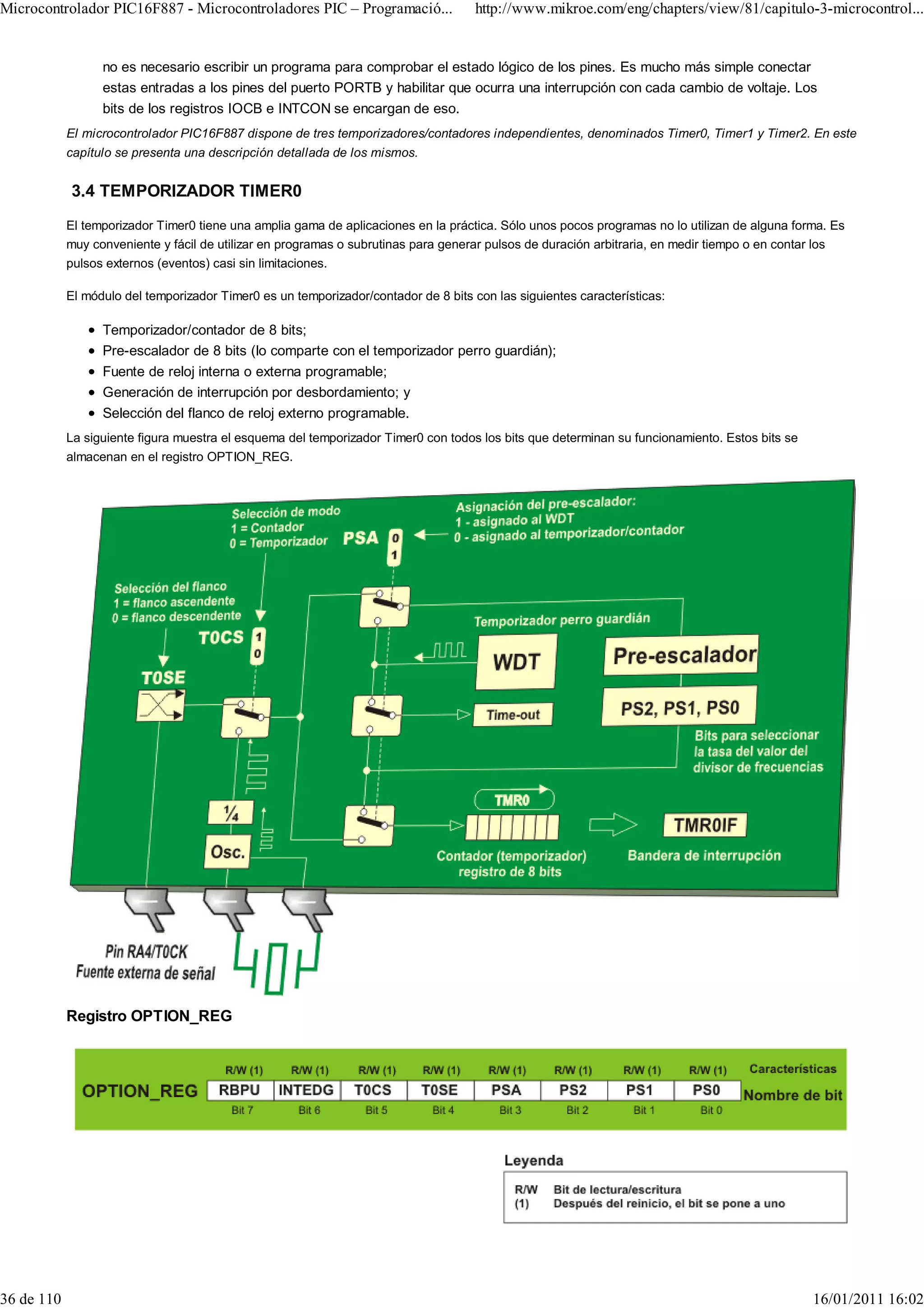 Microcontrolador PIC16F887 - Microcontroladores PIC – Programació...                 http://www.mikroe.com/eng/chapters/view/81/capitulo-3-microcontrol...


                  no es necesario escribir un programa para comprobar el estado lógico de los pines. Es mucho más simple conectar
                  estas entradas a los pines del puerto PORTB y habilitar que ocurra una interrupción con cada cambio de voltaje. Los
                  bits de los registros IOCB e INTCON se encargan de eso.
            El microcontrolador PIC16F887 dispone de tres temporizadores/contadores independientes, denominados Timer0, Timer1 y Timer2. En este
            capítulo se presenta una descripción detallada de los mismos.


            3.4 TEMPORIZADOR TIMER0
            El temporizador Timer0 tiene una amplia gama de aplicaciones en la práctica. Sólo unos pocos programas no lo utilizan de alguna forma. Es
            muy conveniente y fácil de utilizar en programas o subrutinas para generar pulsos de duración arbitraria, en medir tiempo o en contar los
            pulsos externos (eventos) casi sin limitaciones.

            El módulo del temporizador Timer0 es un temporizador/contador de 8 bits con las siguientes características:

                  Temporizador/contador de 8 bits;
                  Pre-escalador de 8 bits (lo comparte con el temporizador perro guardián);
                  Fuente de reloj interna o externa programable;
                  Generación de interrupción por desbordamiento; y
                  Selección del flanco de reloj externo programable.
            La siguiente figura muestra el esquema del temporizador Timer0 con todos los bits que determinan su funcionamiento. Estos bits se
            almacenan en el registro OPTION_REG.




            Registro OPTION_REG




36 de 110                                                                                                                                       16/01/2011 16:02
 