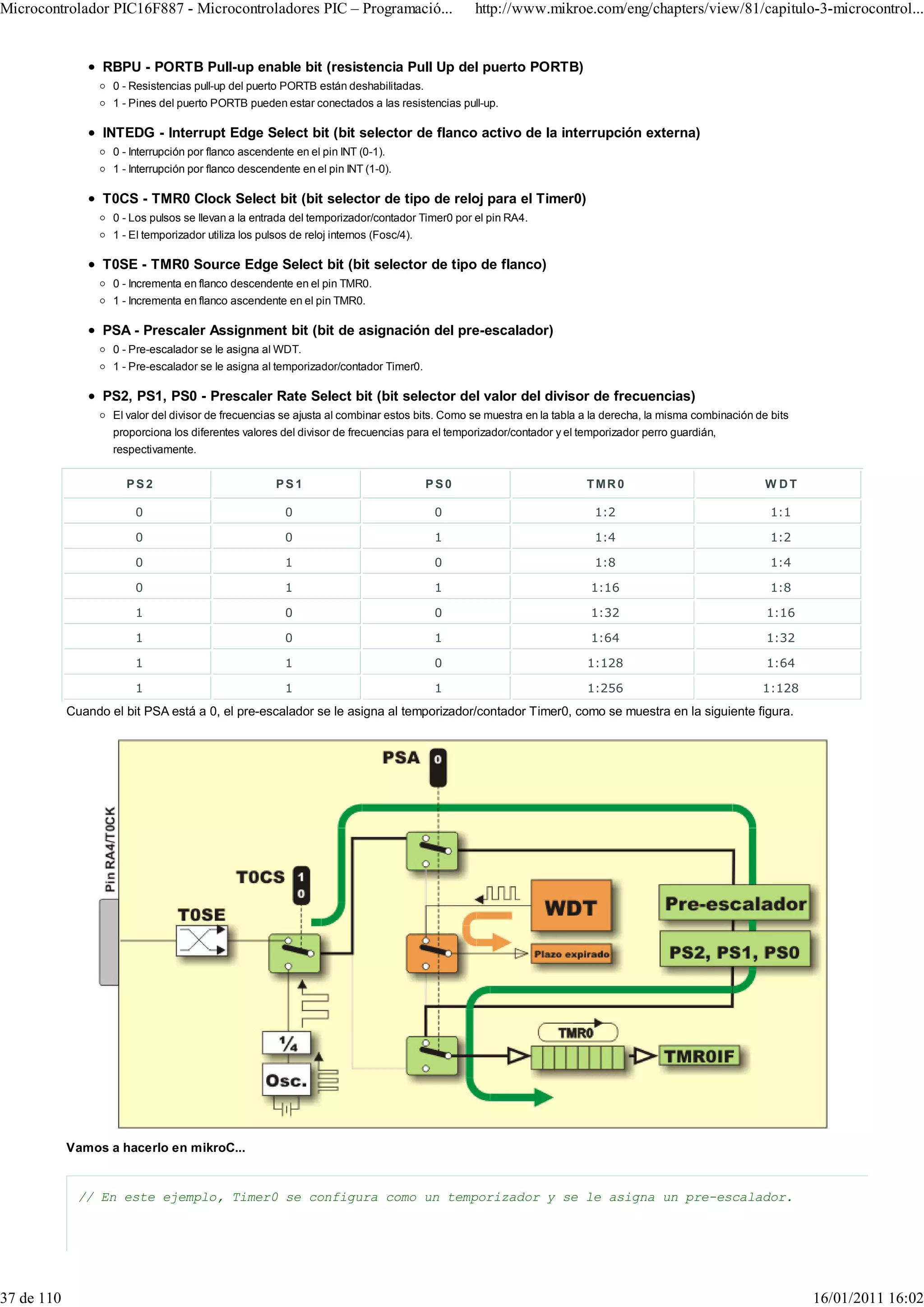 Microcontrolador PIC16F887 - Microcontroladores PIC – Programació...                           http://www.mikroe.com/eng/chapters/view/81/capitulo-3-microcontrol...


                  RBPU - PORTB Pull-up enable bit (resistencia Pull Up del puerto PORTB)
                    0 - Resistencias pull-up del puerto PORTB están deshabilitadas.
                    1 - Pines del puerto PORTB pueden estar conectados a las resistencias pull-up.

                  INTEDG - Interrupt Edge Select bit (bit selector de flanco activo de la interrupción externa)
                    0 - Interrupción por flanco ascendente en el pin INT (0-1).
                    1 - Interrupción por flanco descendente en el pin INT (1-0).

                  T0CS - TMR0 Clock Select bit (bit selector de tipo de reloj para el Timer0)
                    0 - Los pulsos se llevan a la entrada del temporizador/contador Timer0 por el pin RA4.
                    1 - El temporizador utiliza los pulsos de reloj internos (Fosc/4).

                  T0SE - TMR0 Source Edge Select bit (bit selector de tipo de flanco)
                    0 - Incrementa en flanco descendente en el pin TMR0.
                    1 - Incrementa en flanco ascendente en el pin TMR0.

                  PSA - Prescaler Assignment bit (bit de asignación del pre-escalador)
                    0 - Pre-escalador se le asigna al WDT.
                    1 - Pre-escalador se le asigna al temporizador/contador Timer0.

                  PS2, PS1, PS0 - Prescaler Rate Select bit (bit selector del valor del divisor de frecuencias)
                    El valor del divisor de frecuencias se ajusta al combinar estos bits. Como se muestra en la tabla a la derecha, la misma combinación de bits
                    proporciona los diferentes valores del divisor de frecuencias para el temporizador/contador y el temporizador perro guardián,
                    respectivamente.


                      PS2                              PS1                               PS0                          TMR0                                 W DT

                        0                                0                                0                            1:2                                  1:1

                        0                                0                                1                            1:4                                  1:2

                        0                                1                                0                            1:8                                  1:4

                        0                                1                                1                            1:16                                 1:8

                        1                                0                                0                            1:32                                1:16

                        1                                0                                1                            1:64                                1:32

                        1                                1                                0                           1:128                                1:64

                        1                                1                                1                           1:256                               1:128
            Cuando el bit PSA está a 0, el pre-escalador se le asigna al temporizador/contador Timer0, como se muestra en la siguiente figura.




            Vamos a hacerlo en mikroC...


              // En este ejemplo, Timer0 se configura como un temporizador y se le asigna un pre-escalador.




37 de 110                                                                                                                                                          16/01/2011 16:02
 