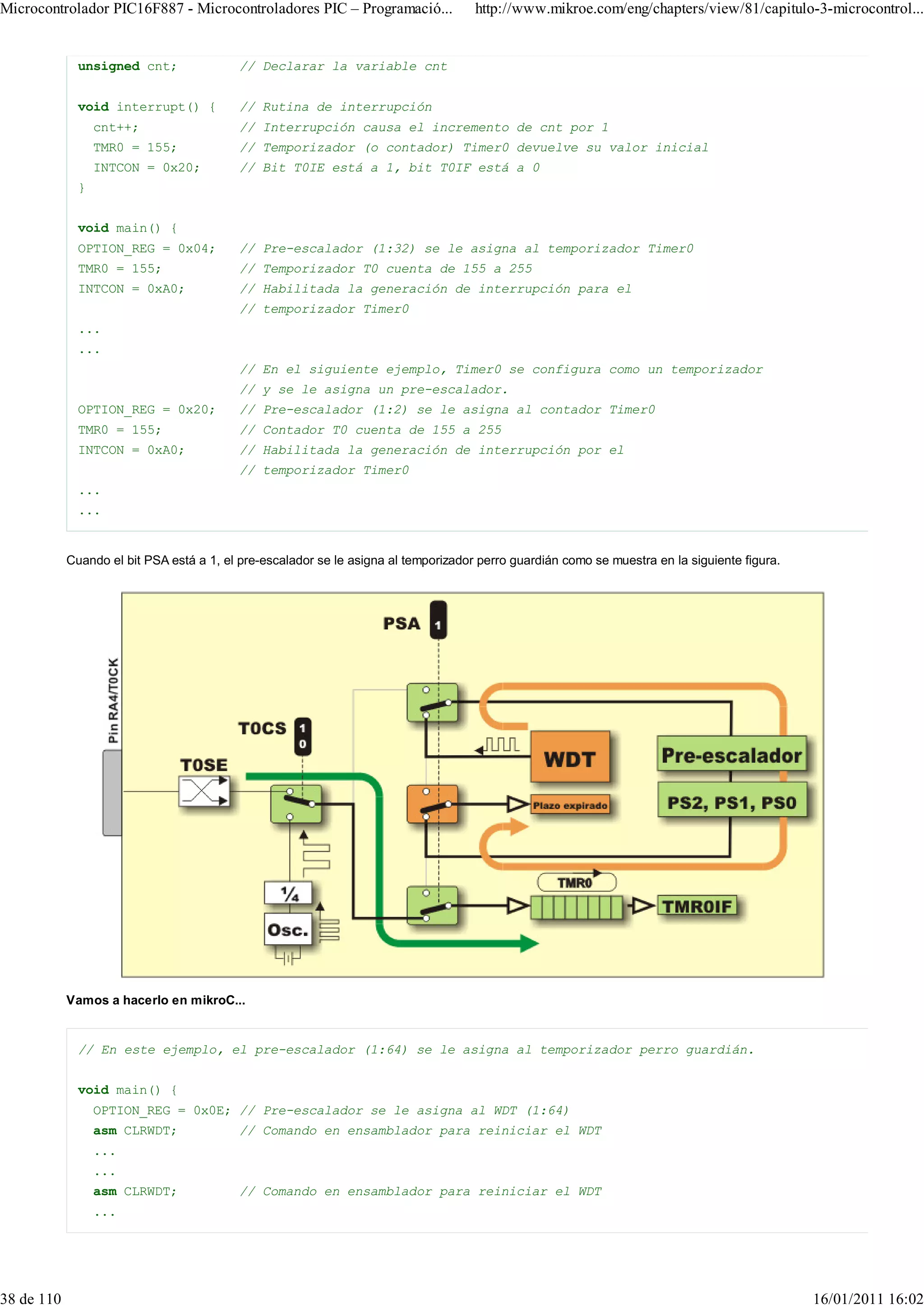 Microcontrolador PIC16F887 - Microcontroladores PIC – Programació...                 http://www.mikroe.com/eng/chapters/view/81/capitulo-3-microcontrol...


              unsigned cnt;               // Declarar la variable cnt


              void interrupt() {          // Rutina de interrupción
                  cnt++;                  // Interrupción causa el incremento de cnt por 1
                  TMR0 = 155;             // Temporizador (o contador) Timer0 devuelve su valor inicial
                  INTCON = 0x20;          // Bit T0IE está a 1, bit T0IF está a 0
              }


              void main() {
              OPTION_REG = 0x04;          // Pre-escalador (1:32) se le asigna al temporizador Timer0
              TMR0 = 155;                 // Temporizador T0 cuenta de 155 a 255
              INTCON = 0xA0;              // Habilitada la generación de interrupción para el
                                          // temporizador Timer0
              ...
              ...
                                          // En el siguiente ejemplo, Timer0 se configura como un temporizador
                                          // y se le asigna un pre-escalador.
              OPTION_REG = 0x20;          // Pre-escalador (1:2) se le asigna al contador Timer0
              TMR0 = 155;                 // Contador T0 cuenta de 155 a 255
              INTCON = 0xA0;              // Habilitada la generación de interrupción por el
                                          // temporizador Timer0
              ...
              ...


            Cuando el bit PSA está a 1, el pre-escalador se le asigna al temporizador perro guardián como se muestra en la siguiente figura.




            Vamos a hacerlo en mikroC...


              // En este ejemplo, el pre-escalador (1:64) se le asigna al temporizador perro guardián.


              void main() {
                  OPTION_REG = 0x0E; // Pre-escalador se le asigna al WDT (1:64)
                  asm CLRWDT;             // Comando en ensamblador para reiniciar el WDT
                  ...
                  ...
                  asm CLRWDT;             // Comando en ensamblador para reiniciar el WDT
                  ...




38 de 110                                                                                                                                      16/01/2011 16:02
 
