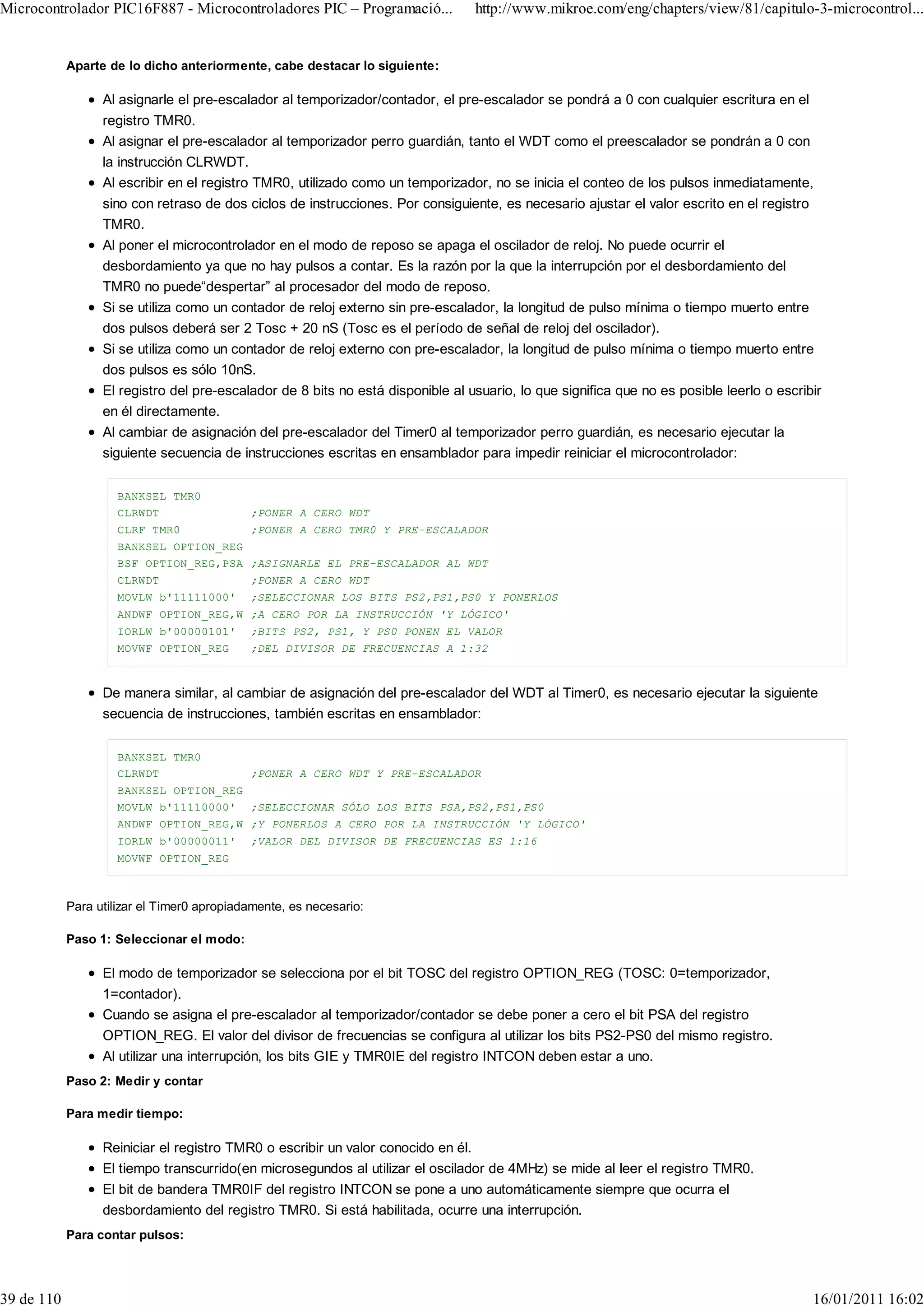 Microcontrolador PIC16F887 - Microcontroladores PIC – Programació...             http://www.mikroe.com/eng/chapters/view/81/capitulo-3-microcontrol...


            Aparte de lo dicho anteriormente, cabe destacar lo siguiente:

                  Al asignarle el pre-escalador al temporizador/contador, el pre-escalador se pondrá a 0 con cualquier escritura en el
                  registro TMR0.
                  Al asignar el pre-escalador al temporizador perro guardián, tanto el WDT como el preescalador se pondrán a 0 con
                  la instrucción CLRWDT.
                  Al escribir en el registro TMR0, utilizado como un temporizador, no se inicia el conteo de los pulsos inmediatamente,
                  sino con retraso de dos ciclos de instrucciones. Por consiguiente, es necesario ajustar el valor escrito en el registro
                  TMR0.
                  Al poner el microcontrolador en el modo de reposo se apaga el oscilador de reloj. No puede ocurrir el
                  desbordamiento ya que no hay pulsos a contar. Es la razón por la que la interrupción por el desbordamiento del
                  TMR0 no puede“despertar” al procesador del modo de reposo.
                  Si se utiliza como un contador de reloj externo sin pre-escalador, la longitud de pulso mínima o tiempo muerto entre
                  dos pulsos deberá ser 2 Tosc + 20 nS (Tosc es el período de señal de reloj del oscilador).
                  Si se utiliza como un contador de reloj externo con pre-escalador, la longitud de pulso mínima o tiempo muerto entre
                  dos pulsos es sólo 10nS.
                  El registro del pre-escalador de 8 bits no está disponible al usuario, lo que significa que no es posible leerlo o escribir
                  en él directamente.
                  Al cambiar de asignación del pre-escalador del Timer0 al temporizador perro guardián, es necesario ejecutar la
                  siguiente secuencia de instrucciones escritas en ensamblador para impedir reiniciar el microcontrolador:


                     BANKSEL TMR0
                     CLRWDT                 ;PONER A CERO WDT
                     CLRF TMR0              ;PONER A CERO TMR0 Y PRE-ESCALADOR
                     BANKSEL OPTION_REG
                     BSF OPTION_REG,PSA ;ASIGNARLE EL PRE-ESCALADOR AL WDT
                     CLRWDT                 ;PONER A CERO WDT
                     MOVLW b'11111000'      ;SELECCIONAR LOS BITS PS2,PS1,PS0 Y PONERLOS
                     ANDWF OPTION_REG,W ;A CERO POR LA INSTRUCCIÓN 'Y LÓGICO'
                     IORLW b'00000101'      ;BITS PS2, PS1, Y PS0 PONEN EL VALOR
                     MOVWF OPTION_REG       ;DEL DIVISOR DE FRECUENCIAS A 1:32



                  De manera similar, al cambiar de asignación del pre-escalador del WDT al Timer0, es necesario ejecutar la siguiente
                  secuencia de instrucciones, también escritas en ensamblador:


                     BANKSEL TMR0
                     CLRWDT                 ;PONER A CERO WDT Y PRE-ESCALADOR
                     BANKSEL OPTION_REG
                     MOVLW b'11110000' ;SELECCIONAR SÓLO LOS BITS PSA,PS2,PS1,PS0
                     ANDWF OPTION_REG,W ;Y PONERLOS A CERO POR LA INSTRUCCIÓN 'Y LÓGICO'
                     IORLW b'00000011'      ;VALOR DEL DIVISOR DE FRECUENCIAS ES 1:16
                     MOVWF OPTION_REG



            Para utilizar el Timer0 apropiadamente, es necesario:

            Paso 1: Seleccionar el modo:

                  El modo de temporizador se selecciona por el bit TOSC del registro OPTION_REG (TOSC: 0=temporizador,
                  1=contador).
                  Cuando se asigna el pre-escalador al temporizador/contador se debe poner a cero el bit PSA del registro
                  OPTION_REG. El valor del divisor de frecuencias se configura al utilizar los bits PS2-PS0 del mismo registro.
                  Al utilizar una interrupción, los bits GIE y TMR0IE del registro INTCON deben estar a uno.
            Paso 2: Medir y contar

            Para medir tiempo:

                  Reiniciar el registro TMR0 o escribir un valor conocido en él.
                  El tiempo transcurrido(en microsegundos al utilizar el oscilador de 4MHz) se mide al leer el registro TMR0.
                  El bit de bandera TMR0IF del registro INTCON se pone a uno automáticamente siempre que ocurra el
                  desbordamiento del registro TMR0. Si está habilitada, ocurre una interrupción.
            Para contar pulsos:




39 de 110                                                                                                                                  16/01/2011 16:02
 