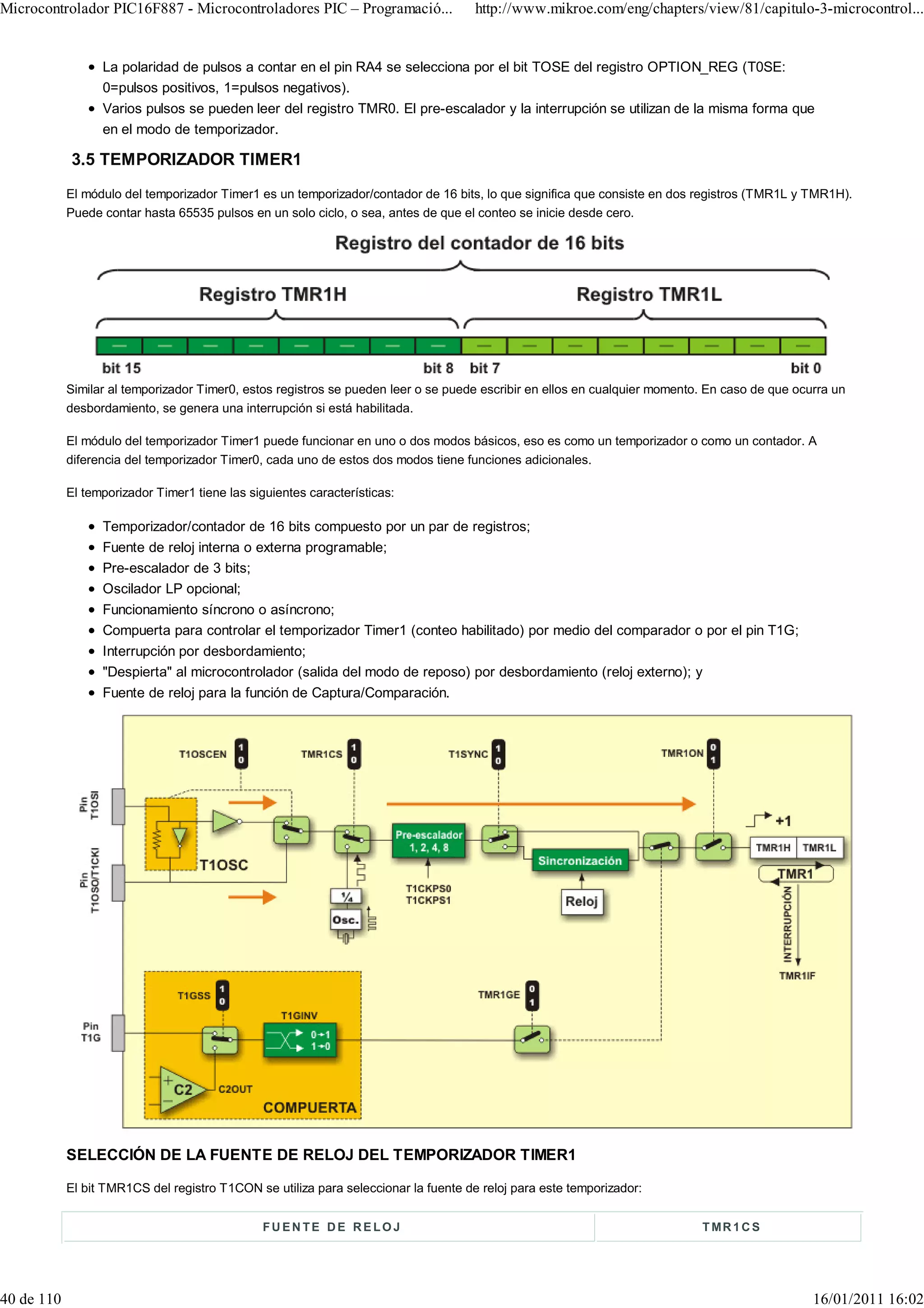 Microcontrolador PIC16F887 - Microcontroladores PIC – Programació...                 http://www.mikroe.com/eng/chapters/view/81/capitulo-3-microcontrol...


                  La polaridad de pulsos a contar en el pin RA4 se selecciona por el bit TOSE del registro OPTION_REG (T0SE:
                  0=pulsos positivos, 1=pulsos negativos).
                  Varios pulsos se pueden leer del registro TMR0. El pre-escalador y la interrupción se utilizan de la misma forma que
                  en el modo de temporizador.

            3.5 TEMPORIZADOR TIMER1
            El módulo del temporizador Timer1 es un temporizador/contador de 16 bits, lo que significa que consiste en dos registros (TMR1L y TMR1H).
            Puede contar hasta 65535 pulsos en un solo ciclo, o sea, antes de que el conteo se inicie desde cero.




            Similar al temporizador Timer0, estos registros se pueden leer o se puede escribir en ellos en cualquier momento. En caso de que ocurra un
            desbordamiento, se genera una interrupción si está habilitada.

            El módulo del temporizador Timer1 puede funcionar en uno o dos modos básicos, eso es como un temporizador o como un contador. A
            diferencia del temporizador Timer0, cada uno de estos dos modos tiene funciones adicionales.

            El temporizador Timer1 tiene las siguientes características:

                  Temporizador/contador de 16 bits compuesto por un par de registros;
                  Fuente de reloj interna o externa programable;
                  Pre-escalador de 3 bits;
                  Oscilador LP opcional;
                  Funcionamiento síncrono o asíncrono;
                  Compuerta para controlar el temporizador Timer1 (conteo habilitado) por medio del comparador o por el pin T1G;
                  Interrupción por desbordamiento;
                  "Despierta" al microcontrolador (salida del modo de reposo) por desbordamiento (reloj externo); y
                  Fuente de reloj para la función de Captura/Comparación.




            SELECCIÓN DE LA FUENTE DE RELOJ DEL TEMPORIZADOR TIMER1

            El bit TMR1CS del registro T1CON se utiliza para seleccionar la fuente de reloj para este temporizador:


                                               FUENTE DE RELOJ                                                              T MR 1 C S




40 de 110                                                                                                                                       16/01/2011 16:02
 