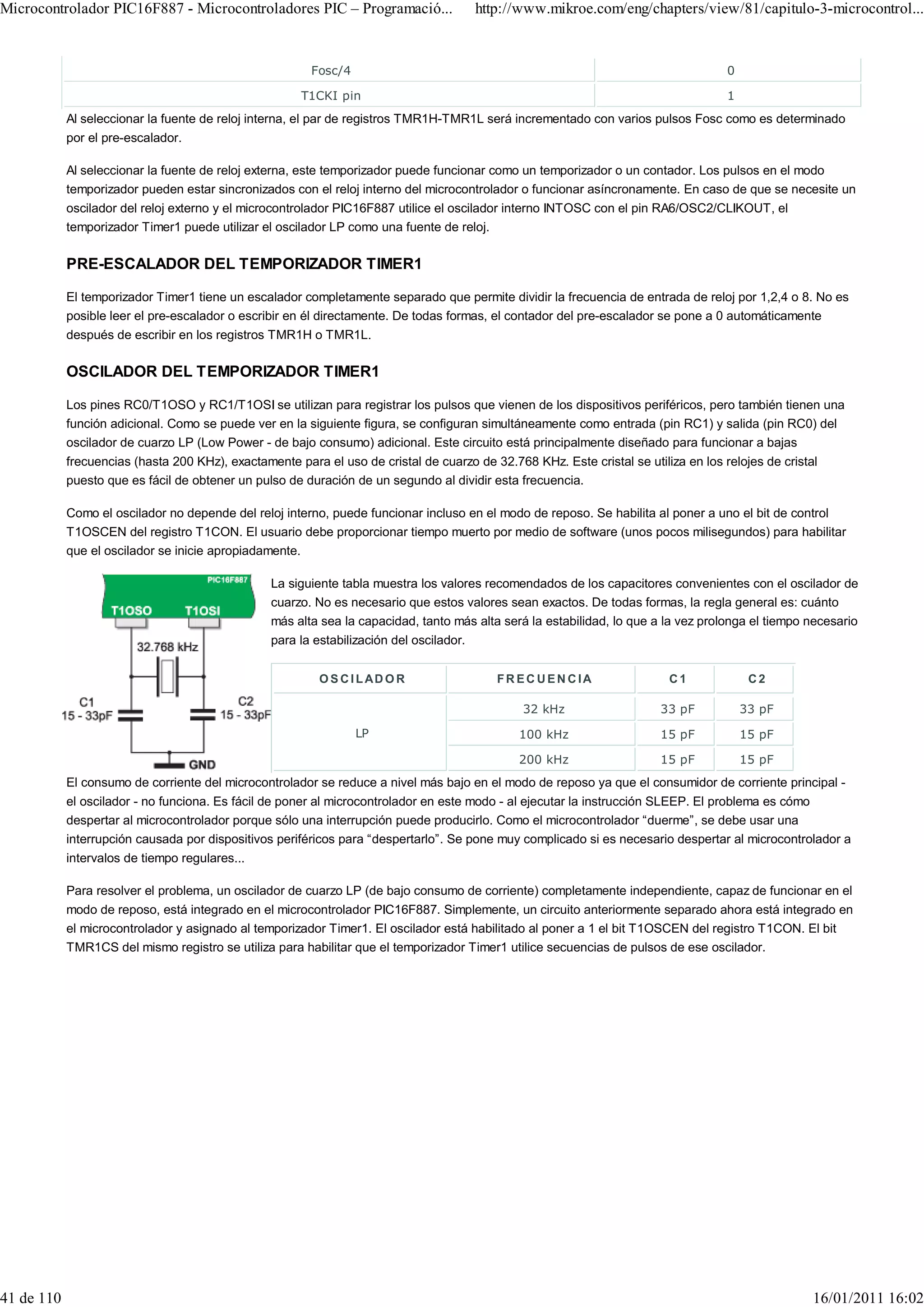 Microcontrolador PIC16F887 - Microcontroladores PIC – Programació...                 http://www.mikroe.com/eng/chapters/view/81/capitulo-3-microcontrol...


                                                       Fosc/4                                                                      0

                                                     T1CKI pin                                                                     1
            Al seleccionar la fuente de reloj interna, el par de registros TMR1H-TMR1L será incrementado con varios pulsos Fosc como es determinado
            por el pre-escalador.

            Al seleccionar la fuente de reloj externa, este temporizador puede funcionar como un temporizador o un contador. Los pulsos en el modo
            temporizador pueden estar sincronizados con el reloj interno del microcontrolador o funcionar asíncronamente. En caso de que se necesite un
            oscilador del reloj externo y el microcontrolador PIC16F887 utilice el oscilador interno INTOSC con el pin RA6/OSC2/CLIKOUT, el
            temporizador Timer1 puede utilizar el oscilador LP como una fuente de reloj.

            PRE-ESCALADOR DEL TEMPORIZADOR TIMER1

            El temporizador Timer1 tiene un escalador completamente separado que permite dividir la frecuencia de entrada de reloj por 1,2,4 o 8. No es
            posible leer el pre-escalador o escribir en él directamente. De todas formas, el contador del pre-escalador se pone a 0 automáticamente
            después de escribir en los registros TMR1H o TMR1L.

            OSCILADOR DEL TEMPORIZADOR TIMER1

            Los pines RC0/T1OSO y RC1/T1OSI se utilizan para registrar los pulsos que vienen de los dispositivos periféricos, pero también tienen una
            función adicional. Como se puede ver en la siguiente figura, se configuran simultáneamente como entrada (pin RC1) y salida (pin RC0) del
            oscilador de cuarzo LP (Low Power - de bajo consumo) adicional. Este circuito está principalmente diseñado para funcionar a bajas
            frecuencias (hasta 200 KHz), exactamente para el uso de cristal de cuarzo de 32.768 KHz. Este cristal se utiliza en los relojes de cristal
            puesto que es fácil de obtener un pulso de duración de un segundo al dividir esta frecuencia.

            Como el oscilador no depende del reloj interno, puede funcionar incluso en el modo de reposo. Se habilita al poner a uno el bit de control
            T1OSCEN del registro T1CON. El usuario debe proporcionar tiempo muerto por medio de software (unos pocos milisegundos) para habilitar
            que el oscilador se inicie apropiadamente.

                                                La siguiente tabla muestra los valores recomendados de los capacitores convenientes con el oscilador de
                                                cuarzo. No es necesario que estos valores sean exactos. De todas formas, la regla general es: cuánto
                                                más alta sea la capacidad, tanto más alta será la estabilidad, lo que a la vez prolonga el tiempo necesario
                                                para la estabilización del oscilador.


                                                         O S C I L AD O R                FR EC UEN CIA                  C1              C2

                                                                                             32 kHz                   33 pF            33 pF

                                                                LP                           100 kHz                  15 pF            15 pF

                                                                                             200 kHz                  15 pF            15 pF
            El consumo de corriente del microcontrolador se reduce a nivel más bajo en el modo de reposo ya que el consumidor de corriente principal -
            el oscilador - no funciona. Es fácil de poner al microcontrolador en este modo - al ejecutar la instrucción SLEEP. El problema es cómo
            despertar al microcontrolador porque sólo una interrupción puede producirlo. Como el microcontrolador “duerme”, se debe usar una
            interrupción causada por dispositivos periféricos para “despertarlo”. Se pone muy complicado si es necesario despertar al microcontrolador a
            intervalos de tiempo regulares...

            Para resolver el problema, un oscilador de cuarzo LP (de bajo consumo de corriente) completamente independiente, capaz de funcionar en el
            modo de reposo, está integrado en el microcontrolador PIC16F887. Simplemente, un circuito anteriormente separado ahora está integrado en
            el microcontrolador y asignado al temporizador Timer1. El oscilador está habilitado al poner a 1 el bit T1OSCEN del registro T1CON. El bit
            TMR1CS del mismo registro se utiliza para habilitar que el temporizador Timer1 utilice secuencias de pulsos de ese oscilador.




41 de 110                                                                                                                                         16/01/2011 16:02
 