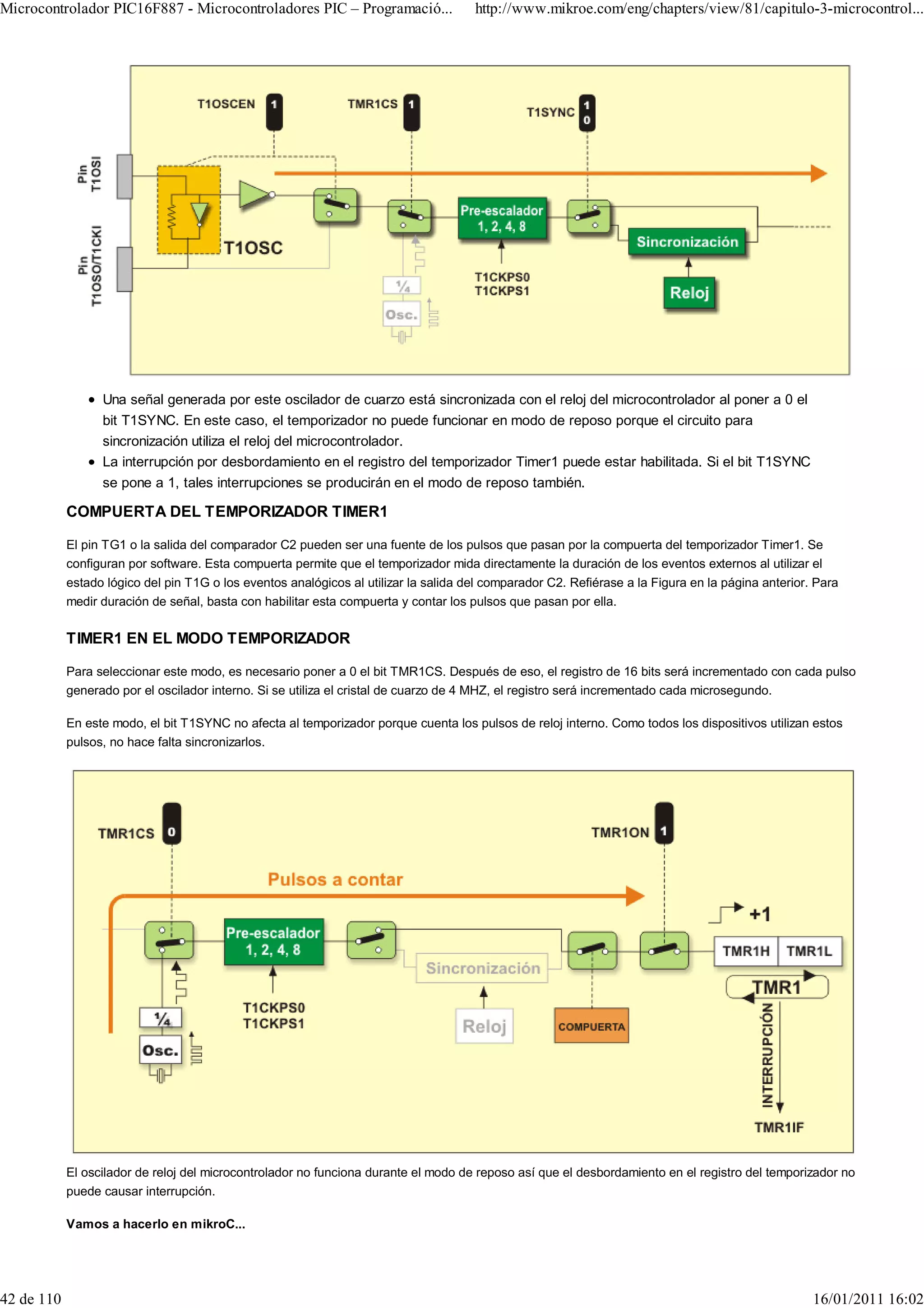 Microcontrolador PIC16F887 - Microcontroladores PIC – Programació...                  http://www.mikroe.com/eng/chapters/view/81/capitulo-3-microcontrol...




                  Una señal generada por este oscilador de cuarzo está sincronizada con el reloj del microcontrolador al poner a 0 el
                  bit T1SYNC. En este caso, el temporizador no puede funcionar en modo de reposo porque el circuito para
                  sincronización utiliza el reloj del microcontrolador.
                  La interrupción por desbordamiento en el registro del temporizador Timer1 puede estar habilitada. Si el bit T1SYNC
                  se pone a 1, tales interrupciones se producirán en el modo de reposo también.

            COMPUERTA DEL TEMPORIZADOR TIMER1

            El pin TG1 o la salida del comparador C2 pueden ser una fuente de los pulsos que pasan por la compuerta del temporizador Timer1. Se
            configuran por software. Esta compuerta permite que el temporizador mida directamente la duración de los eventos externos al utilizar el
            estado lógico del pin T1G o los eventos analógicos al utilizar la salida del comparador C2. Refiérase a la Figura en la página anterior. Para
            medir duración de señal, basta con habilitar esta compuerta y contar los pulsos que pasan por ella.

            TIMER1 EN EL MODO TEMPORIZADOR

            Para seleccionar este modo, es necesario poner a 0 el bit TMR1CS. Después de eso, el registro de 16 bits será incrementado con cada pulso
            generado por el oscilador interno. Si se utiliza el cristal de cuarzo de 4 MHZ, el registro será incrementado cada microsegundo.

            En este modo, el bit T1SYNC no afecta al temporizador porque cuenta los pulsos de reloj interno. Como todos los dispositivos utilizan estos
            pulsos, no hace falta sincronizarlos.




            El oscilador de reloj del microcontrolador no funciona durante el modo de reposo así que el desbordamiento en el registro del temporizador no
            puede causar interrupción.

            Vamos a hacerlo en mikroC...




42 de 110                                                                                                                                           16/01/2011 16:02
 
