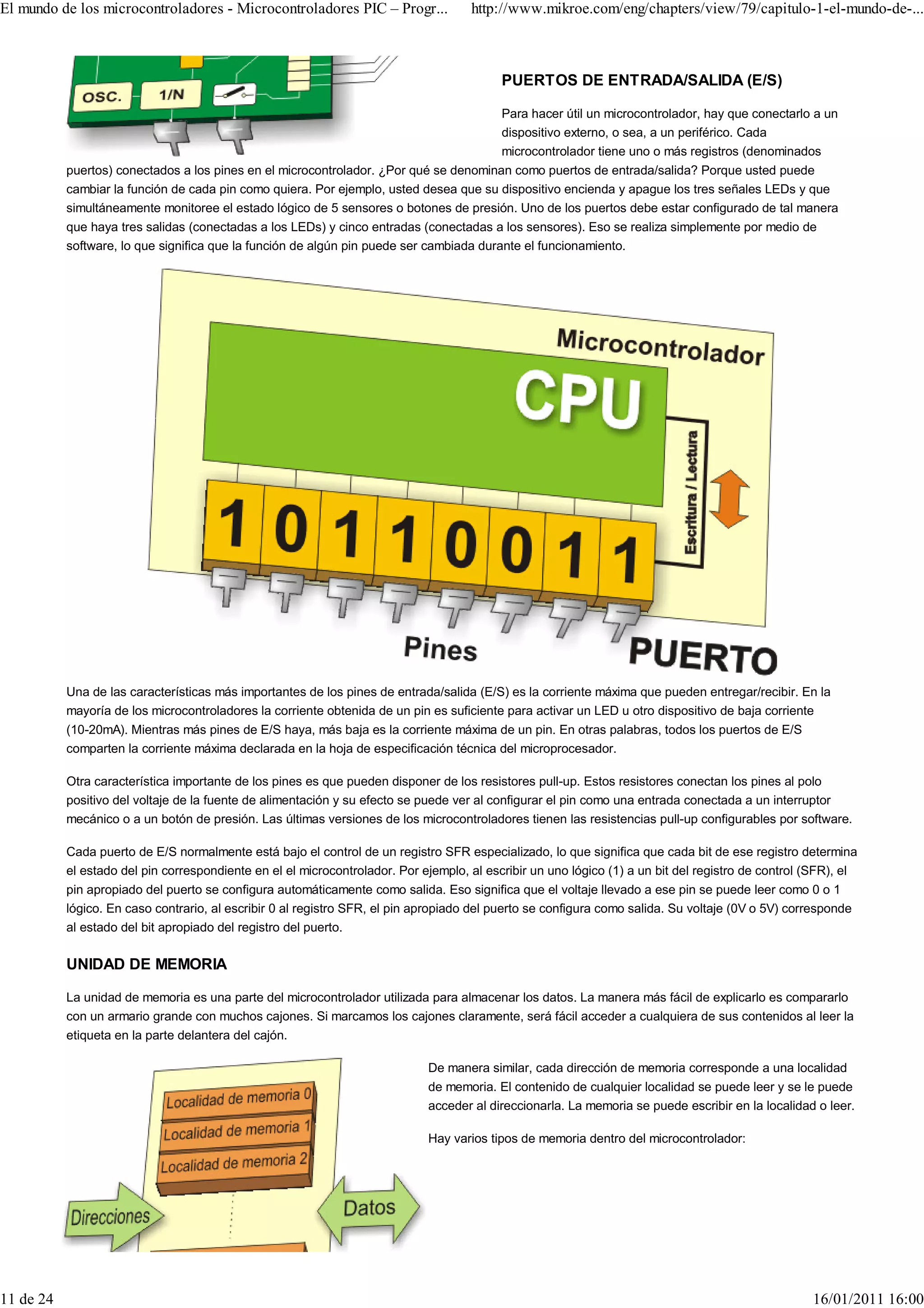 El mundo de los microcontroladores - Microcontroladores PIC – Progr...               http://www.mikroe.com/eng/chapters/view/79/capitulo-1-el-mundo-de-...



                                                                                           PUERTOS DE ENTRADA/SALIDA (E/S)

                                                                                           Para hacer útil un microcontrolador, hay que conectarlo a un
                                                                                           dispositivo externo, o sea, a un periférico. Cada
                                                                                           microcontrolador tiene uno o más registros (denominados
           puertos) conectados a los pines en el microcontrolador. ¿Por qué se denominan como puertos de entrada/salida? Porque usted puede
           cambiar la función de cada pin como quiera. Por ejemplo, usted desea que su dispositivo encienda y apague los tres señales LEDs y que
           simultáneamente monitoree el estado lógico de 5 sensores o botones de presión. Uno de los puertos debe estar configurado de tal manera
           que haya tres salidas (conectadas a los LEDs) y cinco entradas (conectadas a los sensores). Eso se realiza simplemente por medio de
           software, lo que significa que la función de algún pin puede ser cambiada durante el funcionamiento.




           Una de las características más importantes de los pines de entrada/salida (E/S) es la corriente máxima que pueden entregar/recibir. En la
           mayoría de los microcontroladores la corriente obtenida de un pin es suficiente para activar un LED u otro dispositivo de baja corriente
           (10-20mA). Mientras más pines de E/S haya, más baja es la corriente máxima de un pin. En otras palabras, todos los puertos de E/S
           comparten la corriente máxima declarada en la hoja de especificación técnica del microprocesador.

           Otra característica importante de los pines es que pueden disponer de los resistores pull-up. Estos resistores conectan los pines al polo
           positivo del voltaje de la fuente de alimentación y su efecto se puede ver al configurar el pin como una entrada conectada a un interruptor
           mecánico o a un botón de presión. Las últimas versiones de los microcontroladores tienen las resistencias pull-up configurables por software.

           Cada puerto de E/S normalmente está bajo el control de un registro SFR especializado, lo que significa que cada bit de ese registro determina
           el estado del pin correspondiente en el el microcontrolador. Por ejemplo, al escribir un uno lógico (1) a un bit del registro de control (SFR), el
           pin apropiado del puerto se configura automáticamente como salida. Eso significa que el voltaje llevado a ese pin se puede leer como 0 o 1
           lógico. En caso contrario, al escribir 0 al registro SFR, el pin apropiado del puerto se configura como salida. Su voltaje (0V o 5V) corresponde
           al estado del bit apropiado del registro del puerto.

           UNIDAD DE MEMORIA

           La unidad de memoria es una parte del microcontrolador utilizada para almacenar los datos. La manera más fácil de explicarlo es compararlo
           con un armario grande con muchos cajones. Si marcamos los cajones claramente, será fácil acceder a cualquiera de sus contenidos al leer la
           etiqueta en la parte delantera del cajón.

                                                                             De manera similar, cada dirección de memoria corresponde a una localidad
                                                                             de memoria. El contenido de cualquier localidad se puede leer y se le puede
                                                                             acceder al direccionarla. La memoria se puede escribir en la localidad o leer.

                                                                             Hay varios tipos de memoria dentro del microcontrolador:




11 de 24                                                                                                                                            16/01/2011 16:00
 