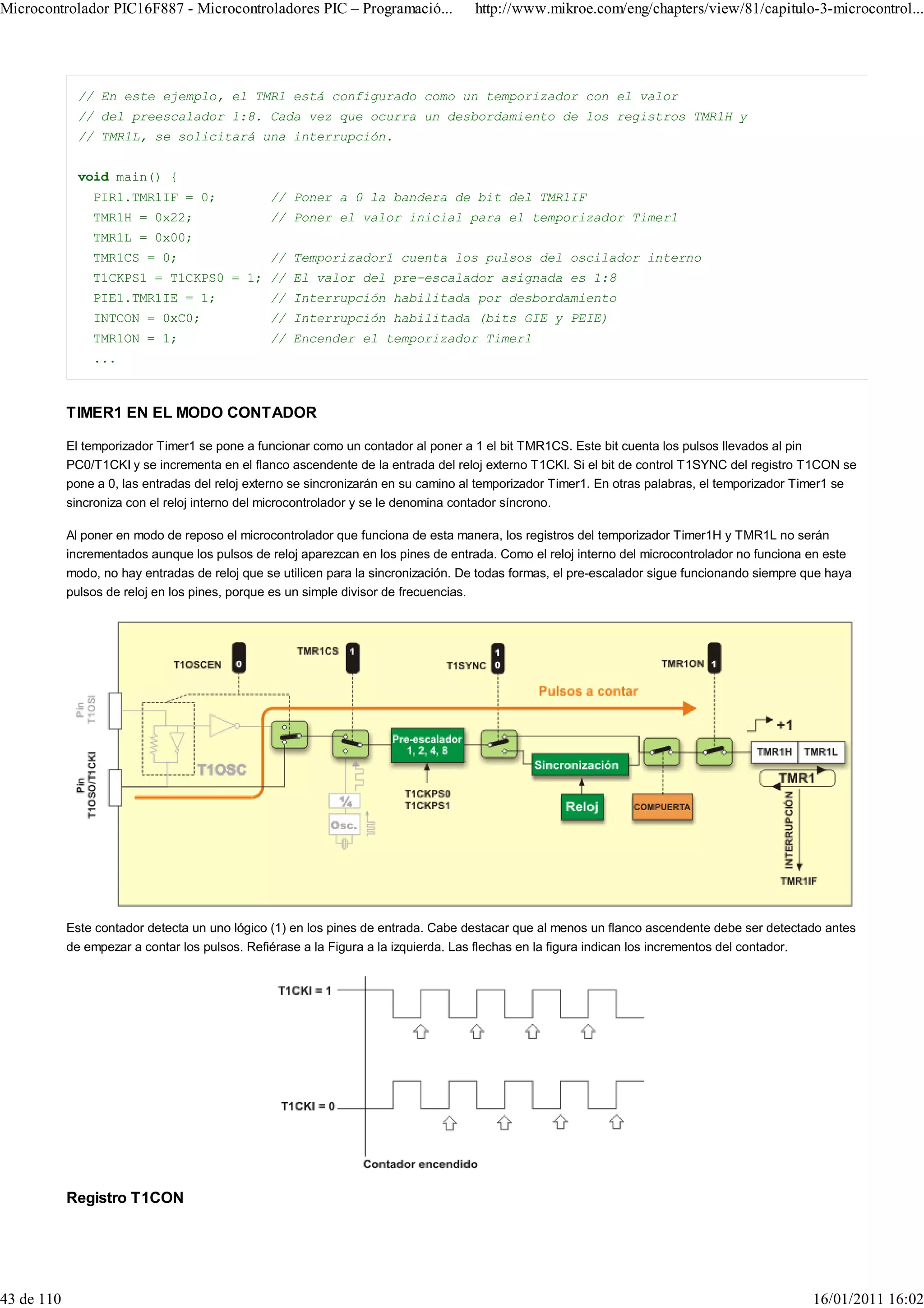 Microcontrolador PIC16F887 - Microcontroladores PIC – Programació...                http://www.mikroe.com/eng/chapters/view/81/capitulo-3-microcontrol...




              // En este ejemplo, el TMR1 está configurado como un temporizador con el valor
              // del preescalador 1:8. Cada vez que ocurra un desbordamiento de los registros TMR1H y
              // TMR1L, se solicitará una interrupción.


              void main() {
                PIR1.TMR1IF = 0;                // Poner a 0 la bandera de bit del TMR1IF
                TMR1H = 0x22;                   // Poner el valor inicial para el temporizador Timer1
                TMR1L = 0x00;
                TMR1CS = 0;                     // Temporizador1 cuenta los pulsos del oscilador interno
                T1CKPS1 = T1CKPS0 = 1; // El valor del pre-escalador asignada es 1:8
                PIE1.TMR1IE = 1;                // Interrupción habilitada por desbordamiento
                INTCON = 0xC0;                  // Interrupción habilitada (bits GIE y PEIE)
                TMR1ON = 1;                     // Encender el temporizador Timer1
                ...



            TIMER1 EN EL MODO CONTADOR

            El temporizador Timer1 se pone a funcionar como un contador al poner a 1 el bit TMR1CS. Este bit cuenta los pulsos llevados al pin
            PC0/T1CKI y se incrementa en el flanco ascendente de la entrada del reloj externo T1CKI. Si el bit de control T1SYNC del registro T1CON se
            pone a 0, las entradas del reloj externo se sincronizarán en su camino al temporizador Timer1. En otras palabras, el temporizador Timer1 se
            sincroniza con el reloj interno del microcontrolador y se le denomina contador síncrono.

            Al poner en modo de reposo el microcontrolador que funciona de esta manera, los registros del temporizador Timer1H y TMR1L no serán
            incrementados aunque los pulsos de reloj aparezcan en los pines de entrada. Como el reloj interno del microcontrolador no funciona en este
            modo, no hay entradas de reloj que se utilicen para la sincronización. De todas formas, el pre-escalador sigue funcionando siempre que haya
            pulsos de reloj en los pines, porque es un simple divisor de frecuencias.




            Este contador detecta un uno lógico (1) en los pines de entrada. Cabe destacar que al menos un flanco ascendente debe ser detectado antes
            de empezar a contar los pulsos. Refiérase a la Figura a la izquierda. Las flechas en la figura indican los incrementos del contador.




            Registro T1CON




43 de 110                                                                                                                                       16/01/2011 16:02
 