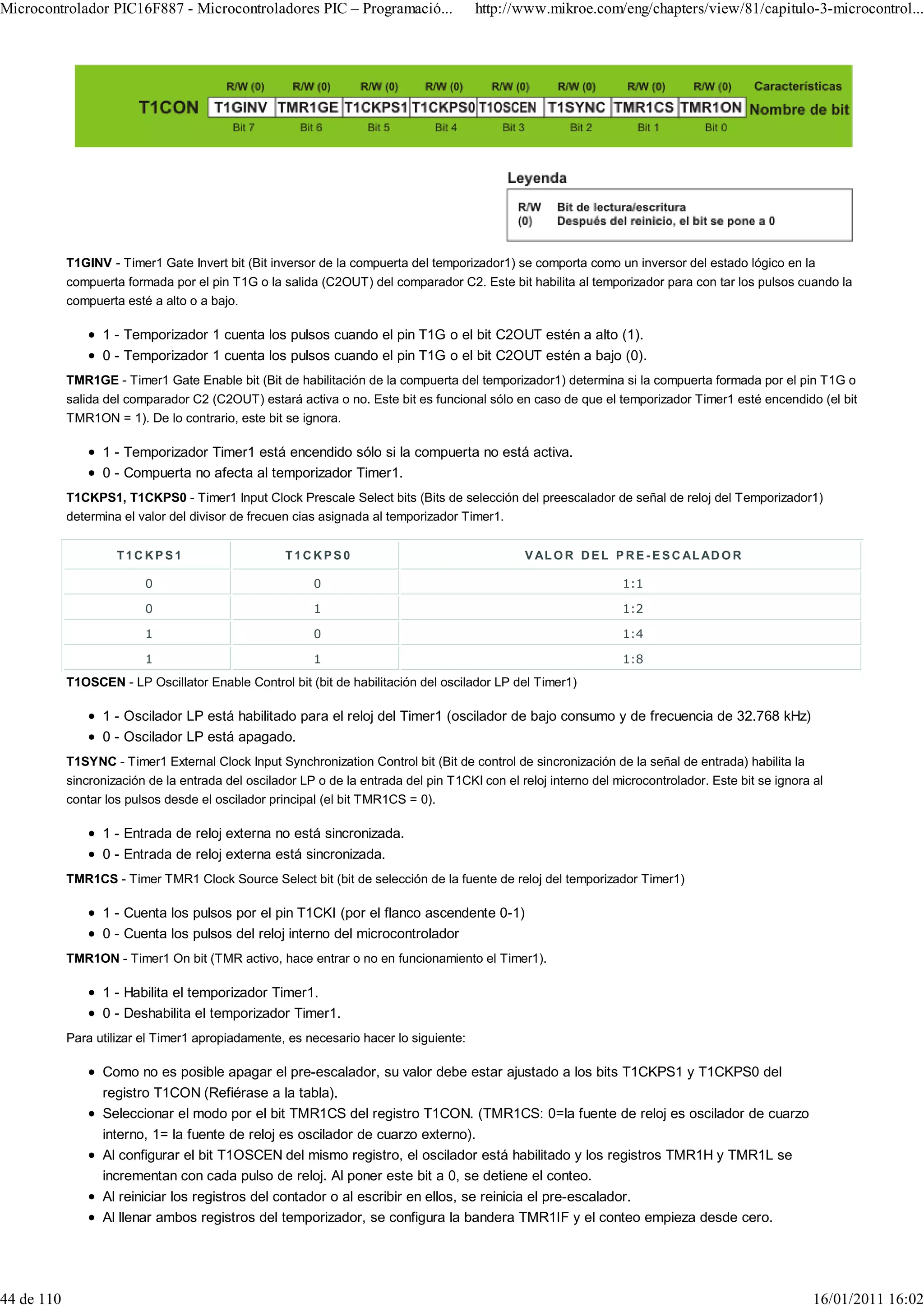 Microcontrolador PIC16F887 - Microcontroladores PIC – Programació...                   http://www.mikroe.com/eng/chapters/view/81/capitulo-3-microcontrol...




            T1GINV - Timer1 Gate Invert bit (Bit inversor de la compuerta del temporizador1) se comporta como un inversor del estado lógico en la
            compuerta formada por el pin T1G o la salida (C2OUT) del comparador C2. Este bit habilita al temporizador para con tar los pulsos cuando la
            compuerta esté a alto o a bajo.

                  1 - Temporizador 1 cuenta los pulsos cuando el pin T1G o el bit C2OUT estén a alto (1).
                  0 - Temporizador 1 cuenta los pulsos cuando el pin T1G o el bit C2OUT estén a bajo (0).
            TMR1GE - Timer1 Gate Enable bit (Bit de habilitación de la compuerta del temporizador1) determina si la compuerta formada por el pin T1G o
            salida del comparador C2 (C2OUT) estará activa o no. Este bit es funcional sólo en caso de que el temporizador Timer1 esté encendido (el bit
            TMR1ON = 1). De lo contrario, este bit se ignora.

                  1 - Temporizador Timer1 está encendido sólo si la compuerta no está activa.
                  0 - Compuerta no afecta al temporizador Timer1.
            T1CKPS1, T1CKPS0 - Timer1 Input Clock Prescale Select bits (Bits de selección del preescalador de señal de reloj del Temporizador1)
            determina el valor del divisor de frecuen cias asignada al temporizador Timer1.


                     T1CKPS1                        T1CKPS0                                     V AL O R D E L P R E - E S C AL AD O R

                          0                              0                                                        1:1

                          0                              1                                                        1:2

                          1                              0                                                        1:4

                          1                              1                                                        1:8
            T1OSCEN - LP Oscillator Enable Control bit (bit de habilitación del oscilador LP del Timer1)

                  1 - Oscilador LP está habilitado para el reloj del Timer1 (oscilador de bajo consumo y de frecuencia de 32.768 kHz)
                  0 - Oscilador LP está apagado.
            T1SYNC - Timer1 External Clock Input Synchronization Control bit (Bit de control de sincronización de la señal de entrada) habilita la
            sincronización de la entrada del oscilador LP o de la entrada del pin T1CKI con el reloj interno del microcontrolador. Este bit se ignora al
            contar los pulsos desde el oscilador principal (el bit TMR1CS = 0).

                  1 - Entrada de reloj externa no está sincronizada.
                  0 - Entrada de reloj externa está sincronizada.
            TMR1CS - Timer TMR1 Clock Source Select bit (bit de selección de la fuente de reloj del temporizador Timer1)

                  1 - Cuenta los pulsos por el pin T1CKI (por el flanco ascendente 0-1)
                  0 - Cuenta los pulsos del reloj interno del microcontrolador
            TMR1ON - Timer1 On bit (TMR activo, hace entrar o no en funcionamiento el Timer1).

                  1 - Habilita el temporizador Timer1.
                  0 - Deshabilita el temporizador Timer1.
            Para utilizar el Timer1 apropiadamente, es necesario hacer lo siguiente:

                  Como no es posible apagar el pre-escalador, su valor debe estar ajustado a los bits T1CKPS1 y T1CKPS0 del
                  registro T1CON (Refiérase a la tabla).
                  Seleccionar el modo por el bit TMR1CS del registro T1CON. (TMR1CS: 0=la fuente de reloj es oscilador de cuarzo
                  interno, 1= la fuente de reloj es oscilador de cuarzo externo).
                  Al configurar el bit T1OSCEN del mismo registro, el oscilador está habilitado y los registros TMR1H y TMR1L se
                  incrementan con cada pulso de reloj. Al poner este bit a 0, se detiene el conteo.
                  Al reiniciar los registros del contador o al escribir en ellos, se reinicia el pre-escalador.
                  Al llenar ambos registros del temporizador, se configura la bandera TMR1IF y el conteo empieza desde cero.




44 de 110                                                                                                                                             16/01/2011 16:02
 