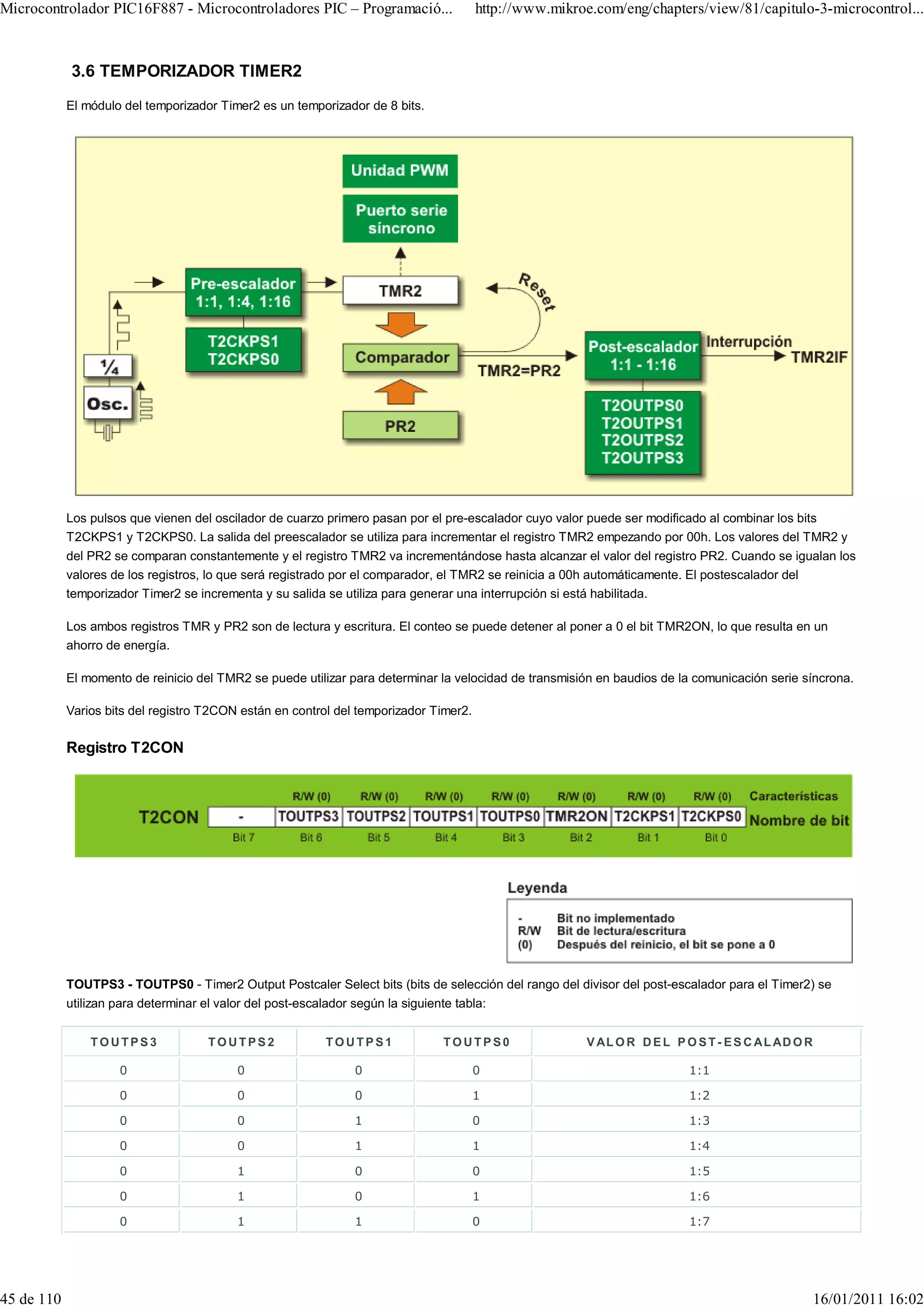 Microcontrolador PIC16F887 - Microcontroladores PIC – Programació...                   http://www.mikroe.com/eng/chapters/view/81/capitulo-3-microcontrol...



            3.6 TEMPORIZADOR TIMER2
            El módulo del temporizador Timer2 es un temporizador de 8 bits.




            Los pulsos que vienen del oscilador de cuarzo primero pasan por el pre-escalador cuyo valor puede ser modificado al combinar los bits
            T2CKPS1 y T2CKPS0. La salida del preescalador se utiliza para incrementar el registro TMR2 empezando por 00h. Los valores del TMR2 y
            del PR2 se comparan constantemente y el registro TMR2 va incrementándose hasta alcanzar el valor del registro PR2. Cuando se igualan los
            valores de los registros, lo que será registrado por el comparador, el TMR2 se reinicia a 00h automáticamente. El postescalador del
            temporizador Timer2 se incrementa y su salida se utiliza para generar una interrupción si está habilitada.

            Los ambos registros TMR y PR2 son de lectura y escritura. El conteo se puede detener al poner a 0 el bit TMR2ON, lo que resulta en un
            ahorro de energía.

            El momento de reinicio del TMR2 se puede utilizar para determinar la velocidad de transmisión en baudios de la comunicación serie síncrona.

            Varios bits del registro T2CON están en control del temporizador Timer2.

            Registro T2CON




            TOUTPS3 - TOUTPS0 - Timer2 Output Postcaler Select bits (bits de selección del rango del divisor del post-escalador para el Timer2) se
            utilizan para determinar el valor del post-escalador según la siguiente tabla:


                TOUTPS3              TOUTPS2              TOUTPS1             TOUTPS0                   V AL O R D E L P O S T - E S C A L AD O R

                     0                    0                    0                       0                                  1:1

                     0                    0                    0                       1                                  1:2

                     0                    0                    1                       0                                  1:3

                     0                    0                    1                       1                                  1:4

                     0                    1                    0                       0                                  1:5

                     0                    1                    0                       1                                  1:6

                     0                    1                    1                       0                                  1:7




45 de 110                                                                                                                                           16/01/2011 16:02
 