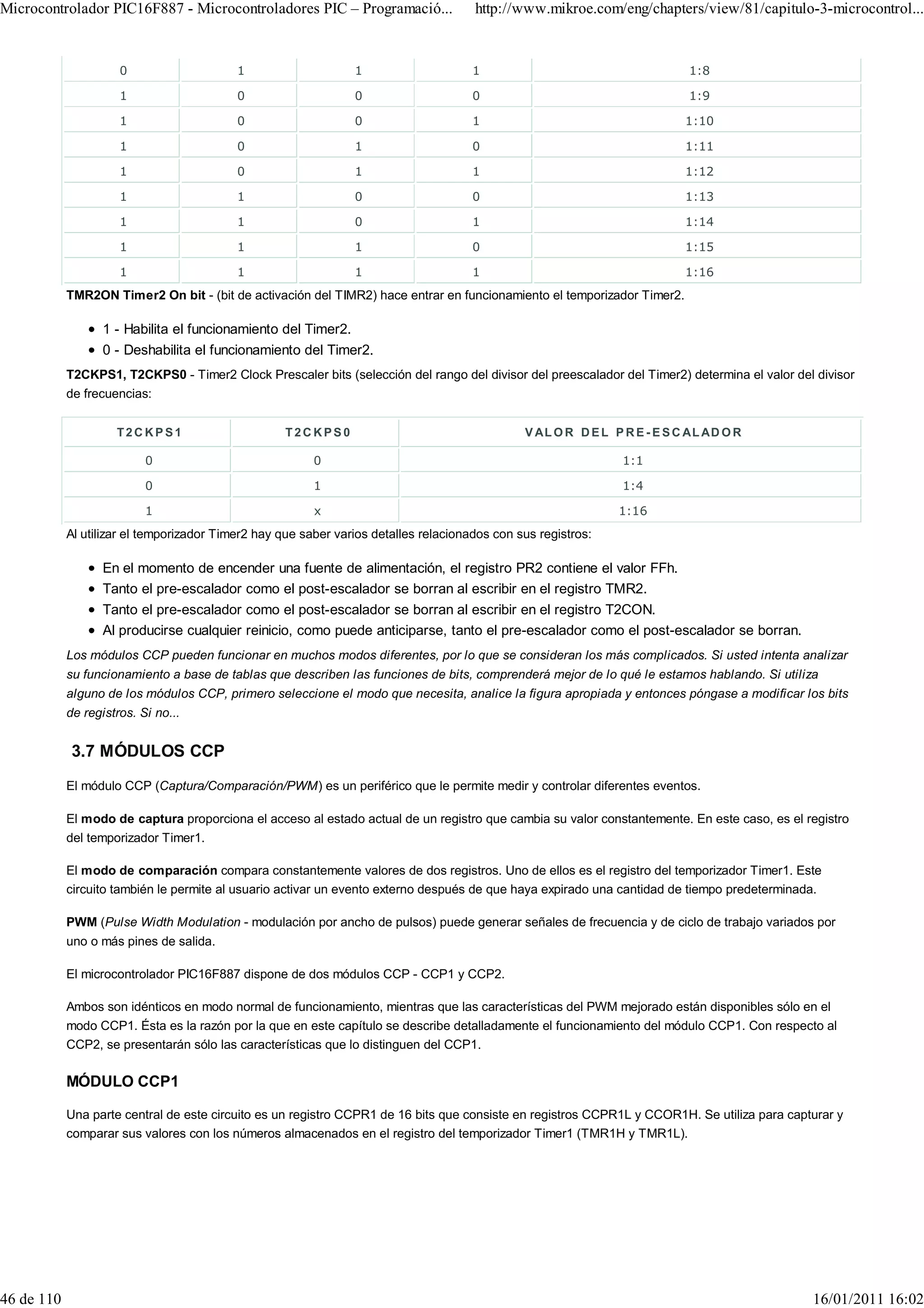 Microcontrolador PIC16F887 - Microcontroladores PIC – Programació...                  http://www.mikroe.com/eng/chapters/view/81/capitulo-3-microcontrol...


                      0                    1                    1                     1                                    1:8

                      1                    0                    0                     0                                    1:9

                      1                    0                    0                     1                                    1:10

                      1                    0                    1                     0                                    1:11

                      1                    0                    1                     1                                    1:12

                      1                    1                    0                     0                                    1:13

                      1                    1                    0                     1                                    1:14

                      1                    1                    1                     0                                    1:15

                      1                    1                    1                     1                                    1:16
            TMR2ON Timer2 On bit - (bit de activación del TIMR2) hace entrar en funcionamiento el temporizador Timer2.

                   1 - Habilita el funcionamiento del Timer2.
                   0 - Deshabilita el funcionamiento del Timer2.
            T2CKPS1, T2CKPS0 - Timer2 Clock Prescaler bits (selección del rango del divisor del preescalador del Timer2) determina el valor del divisor
            de frecuencias:


                     T2CKPS1                        T2CKPS0                                    V AL O R D E L P R E - E S C AL AD O R

                           0                             0                                                      1:1

                           0                             1                                                      1:4

                           1                             x                                                     1:16
            Al utilizar el temporizador Timer2 hay que saber varios detalles relacionados con sus registros:

                   En el momento de encender una fuente de alimentación, el registro PR2 contiene el valor FFh.
                   Tanto el pre-escalador como el post-escalador se borran al escribir en el registro TMR2.
                   Tanto el pre-escalador como el post-escalador se borran al escribir en el registro T2CON.
                   Al producirse cualquier reinicio, como puede anticiparse, tanto el pre-escalador como el post-escalador se borran.
            Los módulos CCP pueden funcionar en muchos modos diferentes, por lo que se consideran los más complicados. Si usted intenta analizar
            su funcionamiento a base de tablas que describen las funciones de bits, comprenderá mejor de lo qué le estamos hablando. Si utiliza
            alguno de los módulos CCP, primero seleccione el modo que necesita, analice la figura apropiada y entonces póngase a modificar los bits
            de registros. Si no...


             3.7 MÓDULOS CCP
            El módulo CCP (Captura/Comparación/PWM) es un periférico que le permite medir y controlar diferentes eventos.

            El modo de captura proporciona el acceso al estado actual de un registro que cambia su valor constantemente. En este caso, es el registro
            del temporizador Timer1.

            El modo de comparación compara constantemente valores de dos registros. Uno de ellos es el registro del temporizador Timer1. Este
            circuito también le permite al usuario activar un evento externo después de que haya expirado una cantidad de tiempo predeterminada.

            PWM (Pulse Width Modulation - modulación por ancho de pulsos) puede generar señales de frecuencia y de ciclo de trabajo variados por
            uno o más pines de salida.

            El microcontrolador PIC16F887 dispone de dos módulos CCP - CCP1 y CCP2.

            Ambos son idénticos en modo normal de funcionamiento, mientras que las características del PWM mejorado están disponibles sólo en el
            modo CCP1. Ésta es la razón por la que en este capítulo se describe detalladamente el funcionamiento del módulo CCP1. Con respecto al
            CCP2, se presentarán sólo las características que lo distinguen del CCP1.

            MÓDULO CCP1

            Una parte central de este circuito es un registro CCPR1 de 16 bits que consiste en registros CCPR1L y CCOR1H. Se utiliza para capturar y
            comparar sus valores con los números almacenados en el registro del temporizador Timer1 (TMR1H y TMR1L).




46 de 110                                                                                                                                      16/01/2011 16:02
 