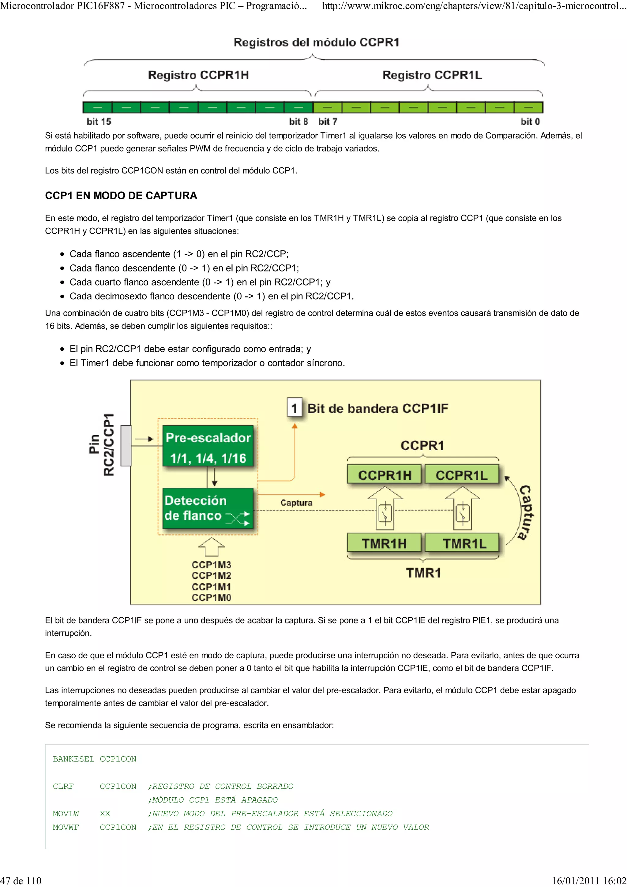 Microcontrolador PIC16F887 - Microcontroladores PIC – Programació...                 http://www.mikroe.com/eng/chapters/view/81/capitulo-3-microcontrol...




            Si está habilitado por software, puede ocurrir el reinicio del temporizador Timer1 al igualarse los valores en modo de Comparación. Además, el
            módulo CCP1 puede generar señales PWM de frecuencia y de ciclo de trabajo variados.

            Los bits del registro CCP1CON están en control del módulo CCP1.

            CCP1 EN MODO DE CAPTURA

            En este modo, el registro del temporizador Timer1 (que consiste en los TMR1H y TMR1L) se copia al registro CCP1 (que consiste en los
            CCPR1H y CCPR1L) en las siguientes situaciones:

                  Cada flanco ascendente (1 -> 0) en el pin RC2/CCP;
                  Cada flanco descendente (0 -> 1) en el pin RC2/CCP1;
                  Cada cuarto flanco ascendente (0 -> 1) en el pin RC2/CCP1; y
                  Cada decimosexto flanco descendente (0 -> 1) en el pin RC2/CCP1.
            Una combinación de cuatro bits (CCP1M3 - CCP1M0) del registro de control determina cuál de estos eventos causará transmisión de dato de
            16 bits. Además, se deben cumplir los siguientes requisitos::

                  El pin RC2/CCP1 debe estar configurado como entrada; y
                  El Timer1 debe funcionar como temporizador o contador síncrono.




            El bit de bandera CCP1IF se pone a uno después de acabar la captura. Si se pone a 1 el bit CCP1IE del registro PIE1, se producirá una
            interrupción.

            En caso de que el módulo CCP1 esté en modo de captura, puede producirse una interrupción no deseada. Para evitarlo, antes de que ocurra
            un cambio en el registro de control se deben poner a 0 tanto el bit que habilita la interrupción CCP1IE, como el bit de bandera CCP1IF.

            Las interrupciones no deseadas pueden producirse al cambiar el valor del pre-escalador. Para evitarlo, el módulo CCP1 debe estar apagado
            temporalmente antes de cambiar el valor del pre-escalador.

            Se recomienda la siguiente secuencia de programa, escrita en ensamblador:


              BANKESEL CCP1CON


              CLRF        CCP1CON     ;REGISTRO DE CONTROL BORRADO
                                      ;MÓDULO CCP1 ESTÁ APAGADO
              MOVLW       XX          ;NUEVO MODO DEL PRE-ESCALADOR ESTÁ SELECCIONADO
              MOVWF       CCP1CON     ;EN EL REGISTRO DE CONTROL SE INTRODUCE UN NUEVO VALOR




47 de 110                                                                                                                                        16/01/2011 16:02
 