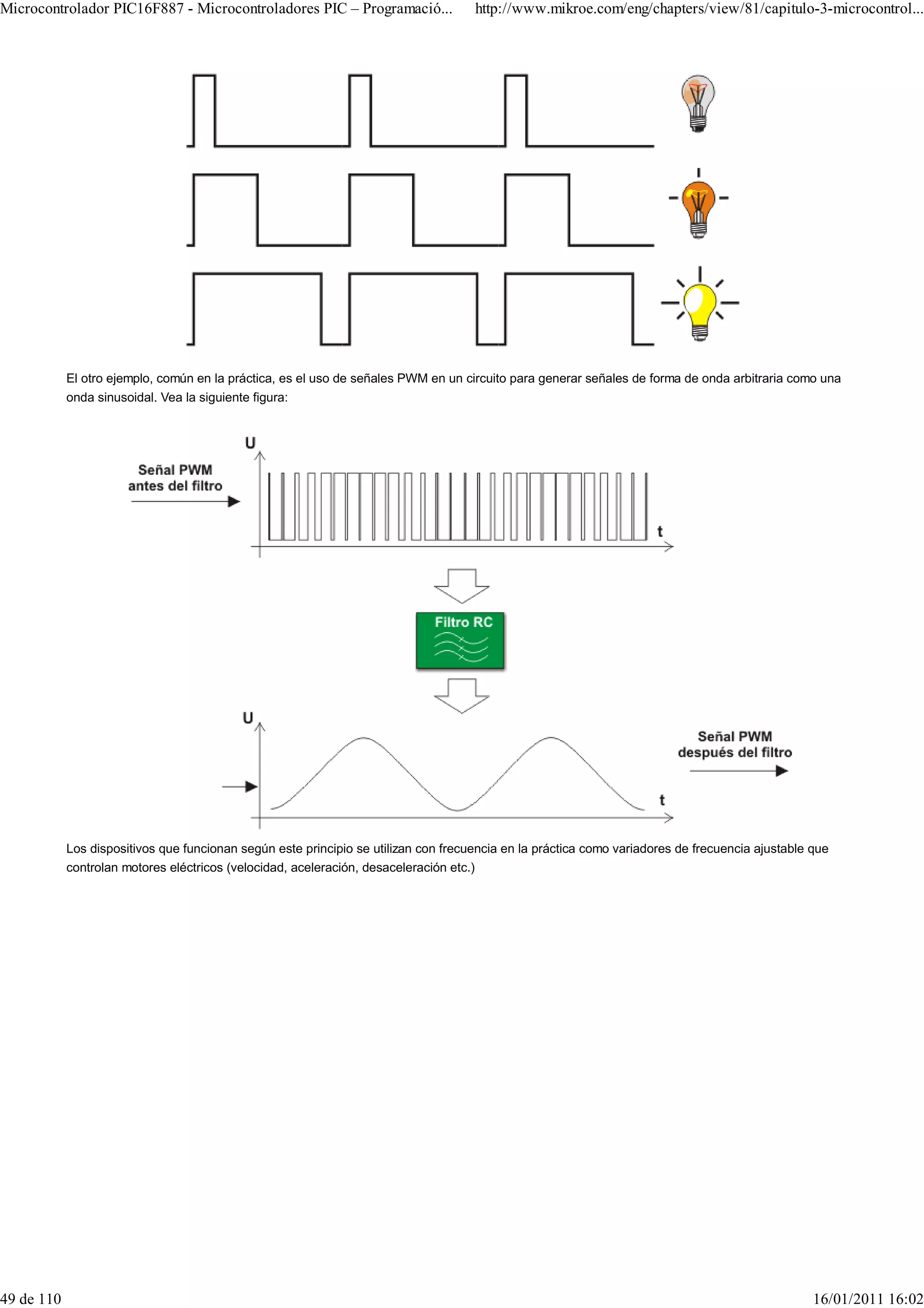 Microcontrolador PIC16F887 - Microcontroladores PIC – Programació...                 http://www.mikroe.com/eng/chapters/view/81/capitulo-3-microcontrol...




            El otro ejemplo, común en la práctica, es el uso de señales PWM en un circuito para generar señales de forma de onda arbitraria como una
            onda sinusoidal. Vea la siguiente figura:




            Los dispositivos que funcionan según este principio se utilizan con frecuencia en la práctica como variadores de frecuencia ajustable que
            controlan motores eléctricos (velocidad, aceleración, desaceleración etc.)




49 de 110                                                                                                                                         16/01/2011 16:02
 