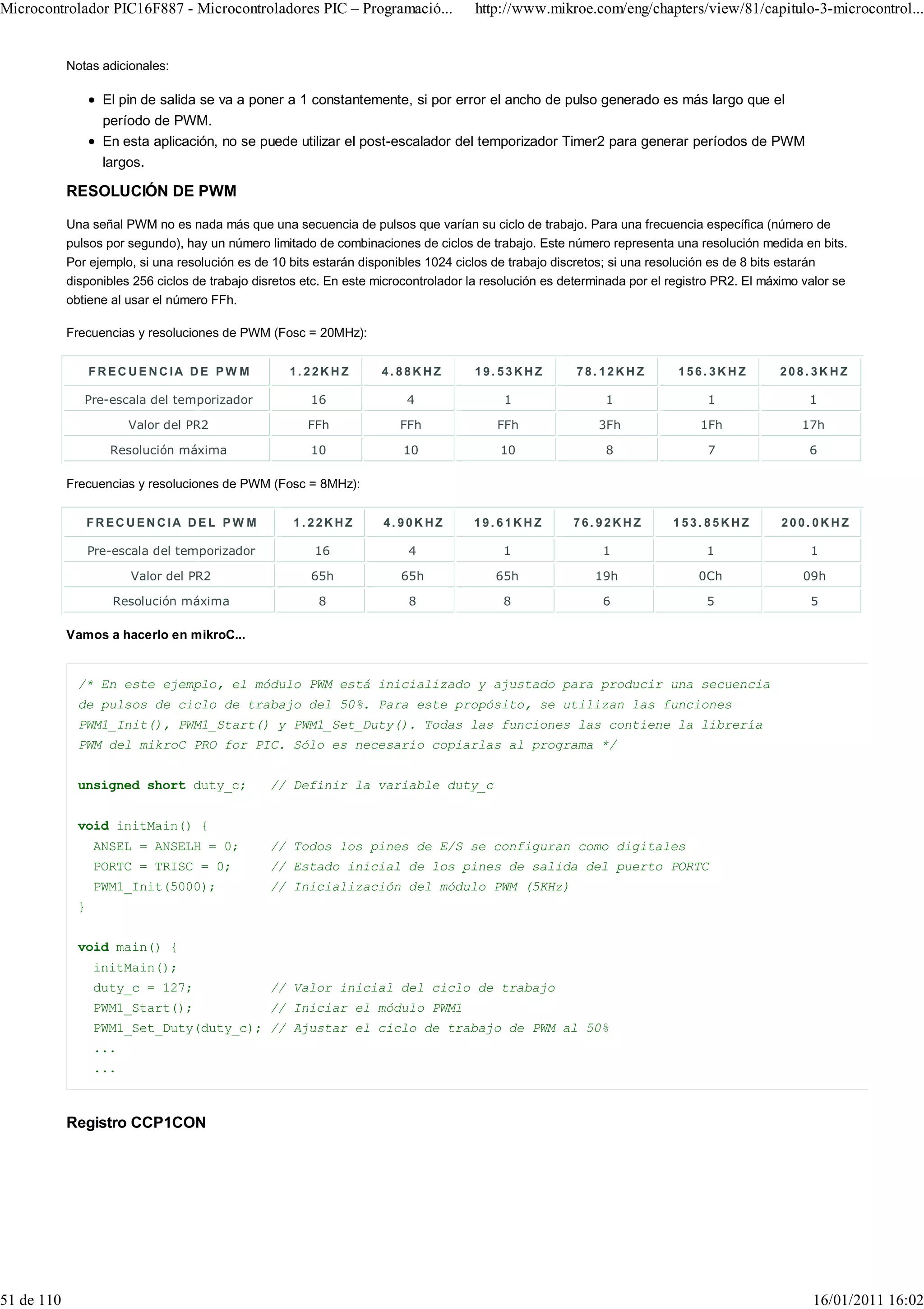 Microcontrolador PIC16F887 - Microcontroladores PIC – Programació...                 http://www.mikroe.com/eng/chapters/view/81/capitulo-3-microcontrol...


            Notas adicionales:

                    El pin de salida se va a poner a 1 constantemente, si por error el ancho de pulso generado es más largo que el
                    período de PWM.
                    En esta aplicación, no se puede utilizar el post-escalador del temporizador Timer2 para generar períodos de PWM
                    largos.

            RESOLUCIÓN DE PWM

            Una señal PWM no es nada más que una secuencia de pulsos que varían su ciclo de trabajo. Para una frecuencia específica (número de
            pulsos por segundo), hay un número limitado de combinaciones de ciclos de trabajo. Este número representa una resolución medida en bits.
            Por ejemplo, si una resolución es de 10 bits estarán disponibles 1024 ciclos de trabajo discretos; si una resolución es de 8 bits estarán
            disponibles 256 ciclos de trabajo disretos etc. En este microcontrolador la resolución es determinada por el registro PR2. El máximo valor se
            obtiene al usar el número FFh.

            Frecuencias y resoluciones de PWM (Fosc = 20MHz):


                  FREC UENCIA DE PW M               1.22KHZ         4.88KHZ          19.53KHZ           78.12KHZ          156. 3KHZ         208.3KHZ

               Pre-escala del temporizador              16               4                 1                 1                 1                  1

                        Valor del PR2                  FFh              FFh              FFh                3Fh               1Fh               17h

                     Resolución máxima                  10              10                10                 8                 7                  6

            Frecuencias y resoluciones de PWM (Fosc = 8MHz):


                  FREC UEN CIA DEL PW M              1.22KHZ         4.90KHZ         19.61KHZ          76.92KHZ          153.85KHZ           200.0KHZ

                  Pre-escala del temporizador           16               4                1                 1                  1                  1

                         Valor del PR2                  65h             65h              65h               19h                0Ch               09h

                      Resolución máxima                  8               8                8                 6                  5                  5

            Vamos a hacerlo en mikroC...


              /* En este ejemplo, el módulo PWM está inicializado y ajustado para producir una secuencia
              de pulsos de ciclo de trabajo del 50%. Para este propósito, se utilizan las funciones
              PWM1_Init(), PWM1_Start() y PWM1_Set_Duty(). Todas las funciones las contiene la librería
              PWM del mikroC PRO for PIC. Sólo es necesario copiarlas al programa */


              unsigned short duty_c;            // Definir la variable duty_c


              void initMain() {
                  ANSEL = ANSELH = 0;           // Todos los pines de E/S se configuran como digitales
                  PORTC = TRISC = 0;            // Estado inicial de los pines de salida del puerto PORTC
                  PWM1_Init(5000);              // Inicialización del módulo PWM (5KHz)
              }


              void main() {
                  initMain();
                  duty_c = 127;                 // Valor inicial del ciclo de trabajo
                  PWM1_Start();                 // Iniciar el módulo PWM1
                  PWM1_Set_Duty(duty_c); // Ajustar el ciclo de trabajo de PWM al 50%
                  ...
                  ...



            Registro CCP1CON




51 de 110                                                                                                                                         16/01/2011 16:02
 