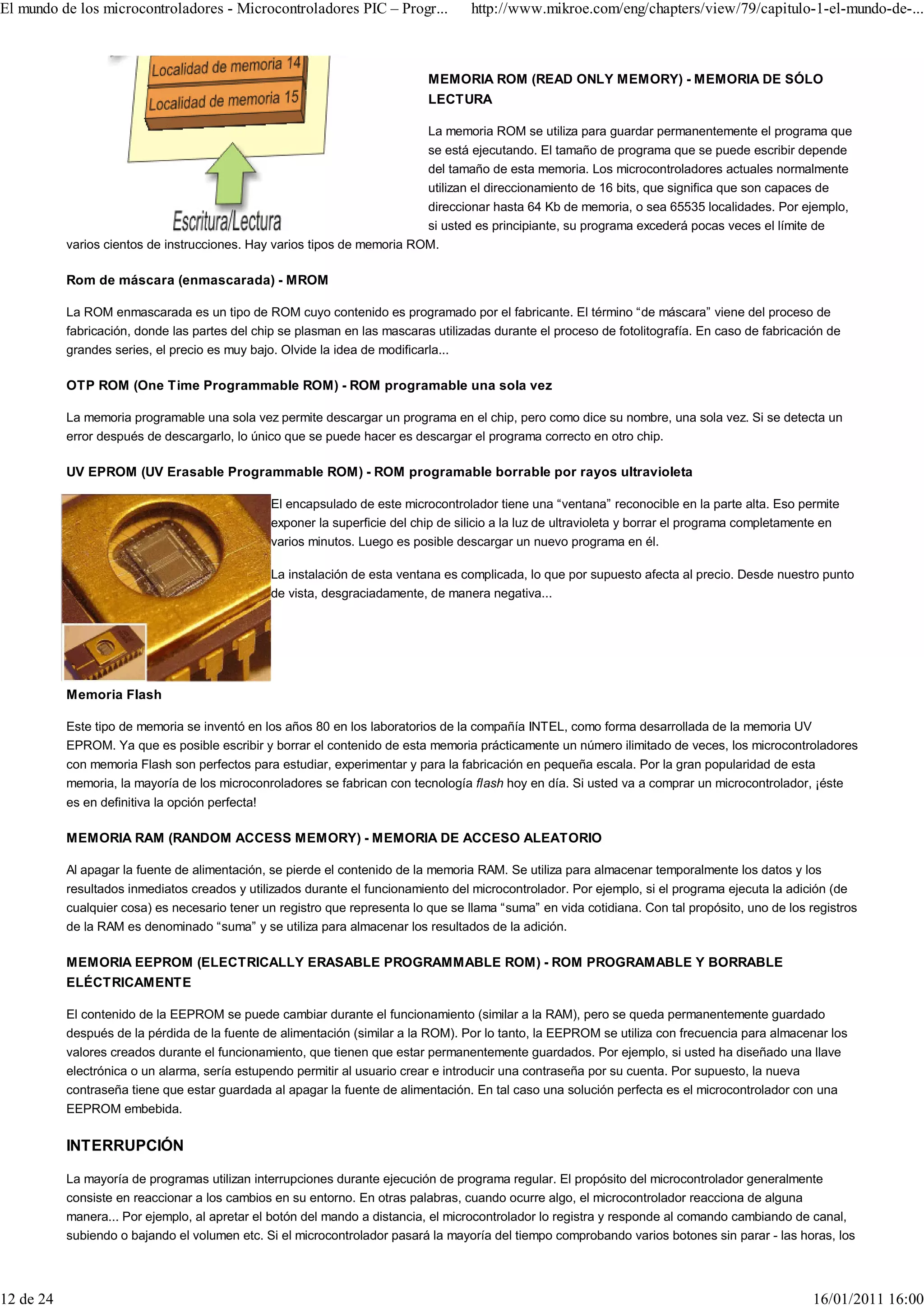 El mundo de los microcontroladores - Microcontroladores PIC – Progr...                http://www.mikroe.com/eng/chapters/view/79/capitulo-1-el-mundo-de-...



                                                                              MEMORIA ROM (READ ONLY MEMORY) - MEMORIA DE SÓLO
                                                                              LECTURA

                                                                              La memoria ROM se utiliza para guardar permanentemente el programa que
                                                                              se está ejecutando. El tamaño de programa que se puede escribir depende
                                                                              del tamaño de esta memoria. Los microcontroladores actuales normalmente
                                                                              utilizan el direccionamiento de 16 bits, que significa que son capaces de
                                                                          direccionar hasta 64 Kb de memoria, o sea 65535 localidades. Por ejemplo,
                                                                          si usted es principiante, su programa excederá pocas veces el límite de
           varios cientos de instrucciones. Hay varios tipos de memoria ROM.

           Rom de máscara (enmascarada) - MROM

           La ROM enmascarada es un tipo de ROM cuyo contenido es programado por el fabricante. El término “de máscara” viene del proceso de
           fabricación, donde las partes del chip se plasman en las mascaras utilizadas durante el proceso de fotolitografía. En caso de fabricación de
           grandes series, el precio es muy bajo. Olvide la idea de modificarla...

           OTP ROM (One Time Programmable ROM) - ROM programable una sola vez

           La memoria programable una sola vez permite descargar un programa en el chip, pero como dice su nombre, una sola vez. Si se detecta un
           error después de descargarlo, lo único que se puede hacer es descargar el programa correcto en otro chip.

           UV EPROM (UV Erasable Programmable ROM) - ROM programable borrable por rayos ultravioleta

                                                  El encapsulado de este microcontrolador tiene una “ventana” reconocible en la parte alta. Eso permite
                                                  exponer la superficie del chip de silicio a la luz de ultravioleta y borrar el programa completamente en
                                                  varios minutos. Luego es posible descargar un nuevo programa en él.

                                                  La instalación de esta ventana es complicada, lo que por supuesto afecta al precio. Desde nuestro punto
                                                  de vista, desgraciadamente, de manera negativa...




           Memoria Flash

           Este tipo de memoria se inventó en los años 80 en los laboratorios de la compañía INTEL, como forma desarrollada de la memoria UV
           EPROM. Ya que es posible escribir y borrar el contenido de esta memoria prácticamente un número ilimitado de veces, los microcontroladores
           con memoria Flash son perfectos para estudiar, experimentar y para la fabricación en pequeña escala. Por la gran popularidad de esta
           memoria, la mayoría de los microconroladores se fabrican con tecnología flash hoy en día. Si usted va a comprar un microcontrolador, ¡éste
           es en definitiva la opción perfecta!

           MEMORIA RAM (RANDOM ACCESS MEMORY) - MEMORIA DE ACCESO ALEATORIO

           Al apagar la fuente de alimentación, se pierde el contenido de la memoria RAM. Se utiliza para almacenar temporalmente los datos y los
           resultados inmediatos creados y utilizados durante el funcionamiento del microcontrolador. Por ejemplo, si el programa ejecuta la adición (de
           cualquier cosa) es necesario tener un registro que representa lo que se llama “suma” en vida cotidiana. Con tal propósito, uno de los registros
           de la RAM es denominado “suma” y se utiliza para almacenar los resultados de la adición.

           MEMORIA EEPROM (ELECTRICALLY ERASABLE PROGRAMMABLE ROM) - ROM PROGRAMABLE Y BORRABLE
           ELÉCTRICAMENTE

           El contenido de la EEPROM se puede cambiar durante el funcionamiento (similar a la RAM), pero se queda permanentemente guardado
           después de la pérdida de la fuente de alimentación (similar a la ROM). Por lo tanto, la EEPROM se utiliza con frecuencia para almacenar los
           valores creados durante el funcionamiento, que tienen que estar permanentemente guardados. Por ejemplo, si usted ha diseñado una llave
           electrónica o un alarma, sería estupendo permitir al usuario crear e introducir una contraseña por su cuenta. Por supuesto, la nueva
           contraseña tiene que estar guardada al apagar la fuente de alimentación. En tal caso una solución perfecta es el microcontrolador con una
           EEPROM embebida.

           INTERRUPCIÓN

           La mayoría de programas utilizan interrupciones durante ejecución de programa regular. El propósito del microcontrolador generalmente
           consiste en reaccionar a los cambios en su entorno. En otras palabras, cuando ocurre algo, el microcontrolador reacciona de alguna
           manera... Por ejemplo, al apretar el botón del mando a distancia, el microcontrolador lo registra y responde al comando cambiando de canal,
           subiendo o bajando el volumen etc. Si el microcontrolador pasará la mayoría del tiempo comprobando varios botones sin parar - las horas, los




12 de 24                                                                                                                                             16/01/2011 16:00
 