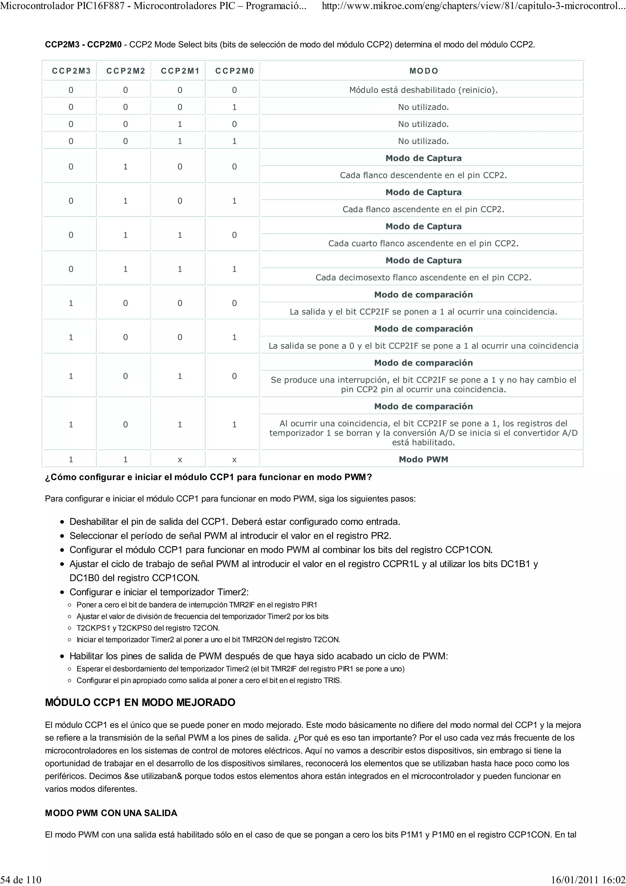 Microcontrolador PIC16F887 - Microcontroladores PIC – Programació...                              http://www.mikroe.com/eng/chapters/view/81/capitulo-3-microcontrol...


            CCP2M3 - CCP2M0 - CCP2 Mode Select bits (bits de selección de modo del módulo CCP2) determina el modo del módulo CCP2.


             C C P 2 M3        C C P 2 M2       C C P 2 M1       C C P 2 M0                                                MO D O

                  0                 0                0                0                                      Módulo está deshabilitado (reinicio).

                  0                 0                0                1                                                  No utilizado.

                  0                 0                1                0                                                  No utilizado.

                  0                 0                1                1                                                  No utilizado.

                                                                                                                      Modo de Captura
                  0                 1                0                0
                                                                                                        Cada flanco descendente en el pin CCP2.

                                                                                                                      Modo de Captura
                  0                 1                0                1
                                                                                                            Cada flanco ascendente en el pin CCP2.

                                                                                                                      Modo de Captura
                  0                 1                1                0
                                                                                                    Cada cuarto flanco ascendente en el pin CCP2.

                                                                                                                      Modo de Captura
                  0                 1                1                1
                                                                                                Cada decimosexto flanco ascendente en el pin CCP2.

                                                                                                                   Modo de comparación
                  1                 0                0                0
                                                                                        La salida y el bit CCP2IF se ponen a 1 al ocurrir una coincidencia.

                                                                                                                   Modo de comparación
                  1                 0                0                1
                                                                                  La salida se pone a 0 y el bit CCP2IF se pone a 1 al ocurrir una coincidencia

                                                                                                                   Modo de comparación
                  1                 0                1                0           Se produce una interrupción, el bit CCP2IF se pone a 1 y no hay cambio el
                                                                                                  pin CCP2 pin al ocurrir una coincidencia.

                                                                                                                   Modo de comparación

                  1                 0                1                1             Al ocurrir una coincidencia, el bit CCP2IF se pone a 1, los registros del
                                                                                  temporizador 1 se borran y la conversión A/D se inicia si el convertidor A/D
                                                                                                                 está habilitado.

                  1                 1                x                x                                                  Modo PWM

            ¿Cómo configurar e iniciar el módulo CCP1 para funcionar en modo PWM?

            Para configurar e iniciar el módulo CCP1 para funcionar en modo PWM, siga los siguientes pasos:

                  Deshabilitar el pin de salida del CCP1. Deberá estar configurado como entrada.
                  Seleccionar el período de señal PWM al introducir el valor en el registro PR2.
                  Configurar el módulo CCP1 para funcionar en modo PWM al combinar los bits del registro CCP1CON.
                  Ajustar el ciclo de trabajo de señal PWM al introducir el valor en el registro CCPR1L y al utilizar los bits DC1B1 y
                  DC1B0 del registro CCP1CON.
                  Configurar e iniciar el temporizador Timer2:
                      Poner a cero el bit de bandera de interrupción TMR2IF en el registro PIR1
                      Ajustar el valor de división de frecuencia del temporizador Timer2 por los bits
                      T2CKPS1 y T2CKPS0 del registro T2CON.
                      Iniciar el temporizador Timer2 al poner a uno el bit TMR2ON del registro T2CON.

                  Habilitar los pines de salida de PWM después de que haya sido acabado un ciclo de PWM:
                      Esperar el desbordamiento del temporizador Timer2 (el bit TMR2IF del registro PIR1 se pone a uno)
                      Configurar el pin apropiado como salida al poner a cero el bit en el registro TRIS.


            MÓDULO CCP1 EN MODO MEJORADO

            El módulo CCP1 es el único que se puede poner en modo mejorado. Este modo básicamente no difiere del modo normal del CCP1 y la mejora
            se refiere a la transmisión de la señal PWM a los pines de salida. ¿Por qué es eso tan importante? Por el uso cada vez más frecuente de los
            microcontroladores en los sistemas de control de motores eléctricos. Aquí no vamos a describir estos dispositivos, sin embrago si tiene la
            oportunidad de trabajar en el desarrollo de los dispositivos similares, reconocerá los elementos que se utilizaban hasta hace poco como los
            periféricos. Decimos &se utilizaban& porque todos estos elementos ahora están integrados en el microcontrolador y pueden funcionar en
            varios modos diferentes.

            MODO PWM CON UNA SALIDA

            El modo PWM con una salida está habilitado sólo en el caso de que se pongan a cero los bits P1M1 y P1M0 en el registro CCP1CON. En tal




54 de 110                                                                                                                                                16/01/2011 16:02
 