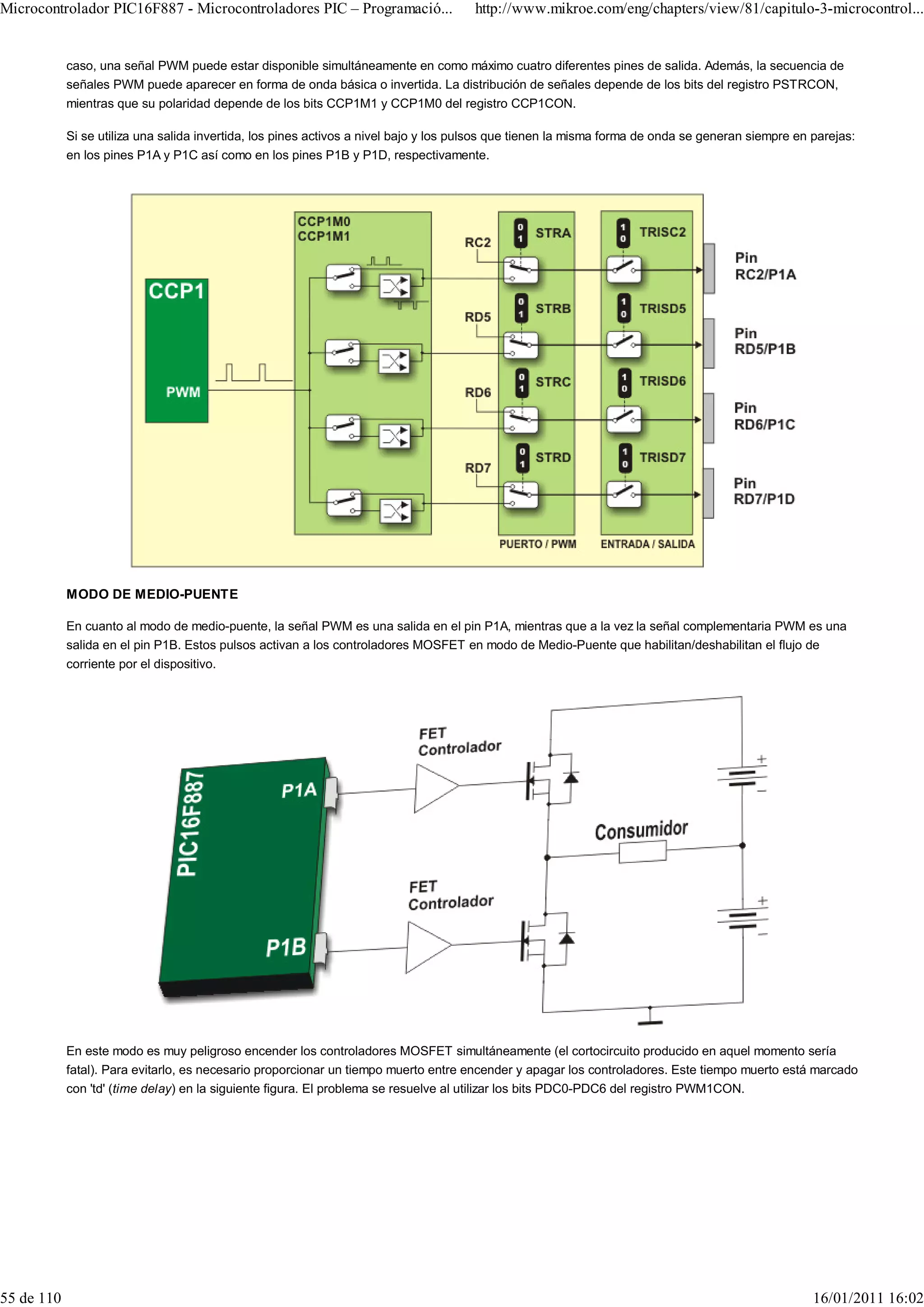 Microcontrolador PIC16F887 - Microcontroladores PIC – Programació...                  http://www.mikroe.com/eng/chapters/view/81/capitulo-3-microcontrol...


            caso, una señal PWM puede estar disponible simultáneamente en como máximo cuatro diferentes pines de salida. Además, la secuencia de
            señales PWM puede aparecer en forma de onda básica o invertida. La distribución de señales depende de los bits del registro PSTRCON,
            mientras que su polaridad depende de los bits CCP1M1 y CCP1M0 del registro CCP1CON.

            Si se utiliza una salida invertida, los pines activos a nivel bajo y los pulsos que tienen la misma forma de onda se generan siempre en parejas:
            en los pines P1A y P1C así como en los pines P1B y P1D, respectivamente.




            MODO DE MEDIO-PUENTE

            En cuanto al modo de medio-puente, la señal PWM es una salida en el pin P1A, mientras que a la vez la señal complementaria PWM es una
            salida en el pin P1B. Estos pulsos activan a los controladores MOSFET en modo de Medio-Puente que habilitan/deshabilitan el flujo de
            corriente por el dispositivo.




            En este modo es muy peligroso encender los controladores MOSFET simultáneamente (el cortocircuito producido en aquel momento sería
            fatal). Para evitarlo, es necesario proporcionar un tiempo muerto entre encender y apagar los controladores. Este tiempo muerto está marcado
            con 'td' (time delay) en la siguiente figura. El problema se resuelve al utilizar los bits PDC0-PDC6 del registro PWM1CON.




55 de 110                                                                                                                                           16/01/2011 16:02
 