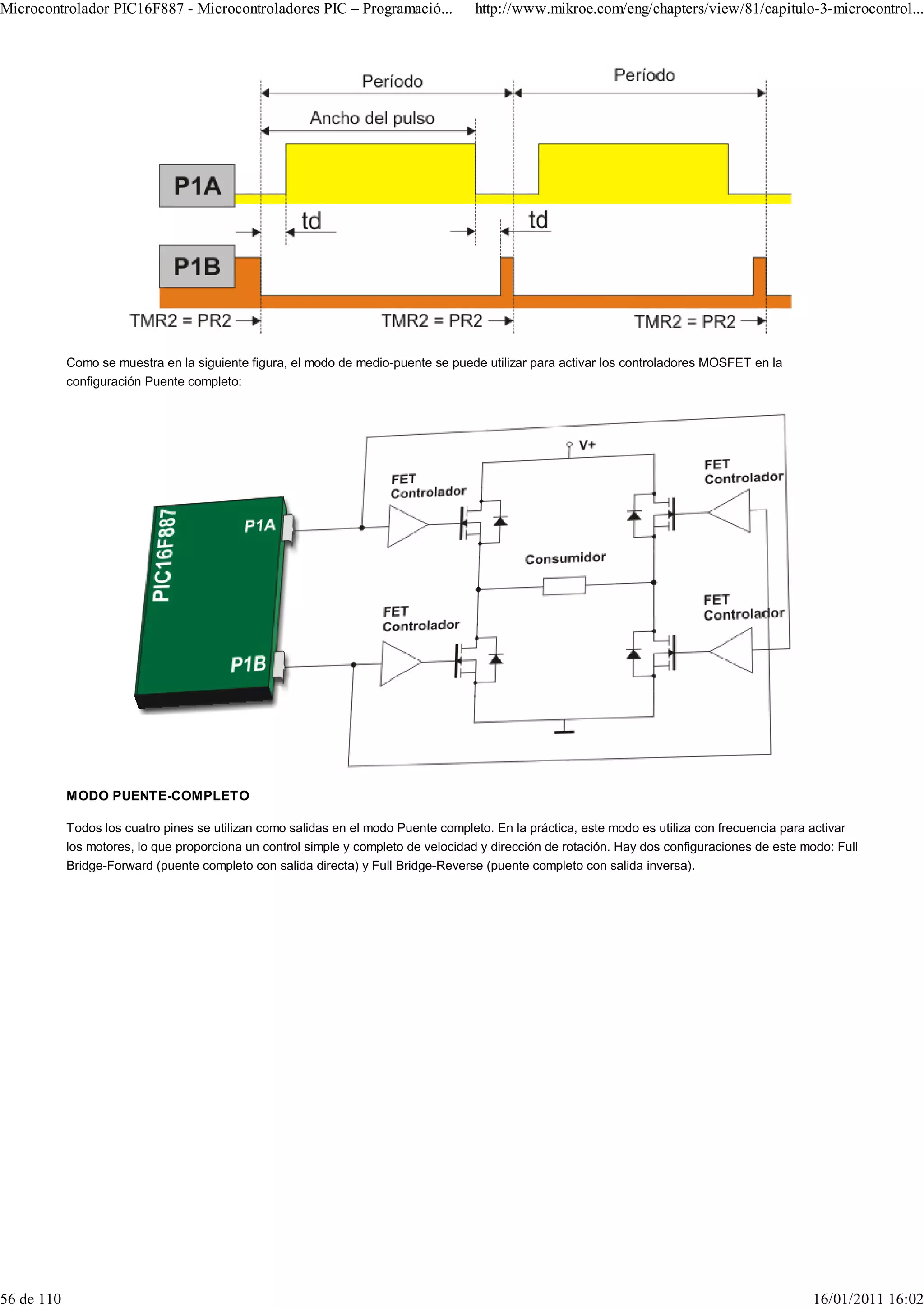 Microcontrolador PIC16F887 - Microcontroladores PIC – Programació...                http://www.mikroe.com/eng/chapters/view/81/capitulo-3-microcontrol...




            Como se muestra en la siguiente figura, el modo de medio-puente se puede utilizar para activar los controladores MOSFET en la
            configuración Puente completo:




            MODO PUENTE-COMPLETO

            Todos los cuatro pines se utilizan como salidas en el modo Puente completo. En la práctica, este modo es utiliza con frecuencia para activar
            los motores, lo que proporciona un control simple y completo de velocidad y dirección de rotación. Hay dos configuraciones de este modo: Full
            Bridge-Forward (puente completo con salida directa) y Full Bridge-Reverse (puente completo con salida inversa).




56 de 110                                                                                                                                       16/01/2011 16:02
 