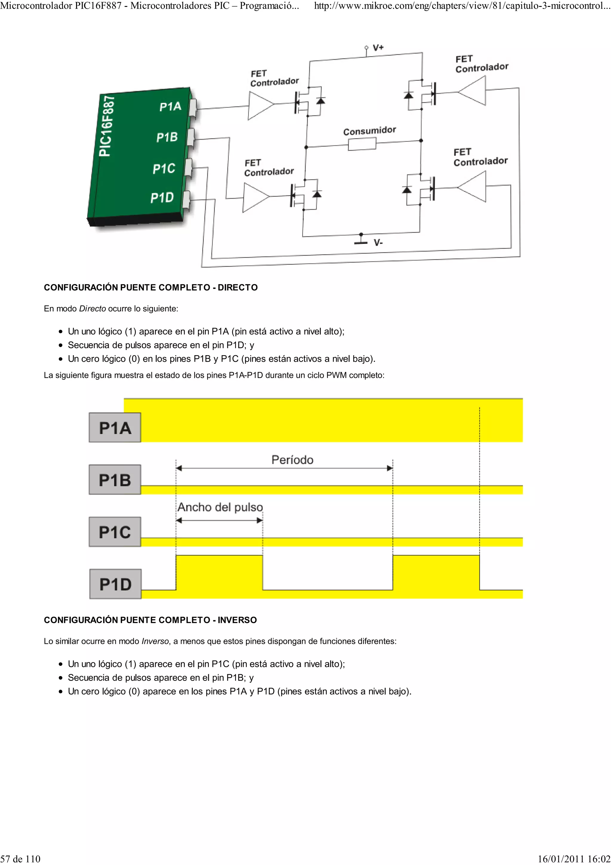 Microcontrolador PIC16F887 - Microcontroladores PIC – Programació...               http://www.mikroe.com/eng/chapters/view/81/capitulo-3-microcontrol...




            CONFIGURACIÓN PUENTE COMPLETO - DIRECTO

            En modo Directo ocurre lo siguiente:

                  Un uno lógico (1) aparece en el pin P1A (pin está activo a nivel alto);
                  Secuencia de pulsos aparece en el pin P1D; y
                  Un cero lógico (0) en los pines P1B y P1C (pines están activos a nivel bajo).
            La siguiente figura muestra el estado de los pines P1A-P1D durante un ciclo PWM completo:




            CONFIGURACIÓN PUENTE COMPLETO - INVERSO

            Lo similar ocurre en modo Inverso, a menos que estos pines dispongan de funciones diferentes:

                  Un uno lógico (1) aparece en el pin P1C (pin está activo a nivel alto);
                  Secuencia de pulsos aparece en el pin P1B; y
                  Un cero lógico (0) aparece en los pines P1A y P1D (pines están activos a nivel bajo).




57 de 110                                                                                                                             16/01/2011 16:02
 