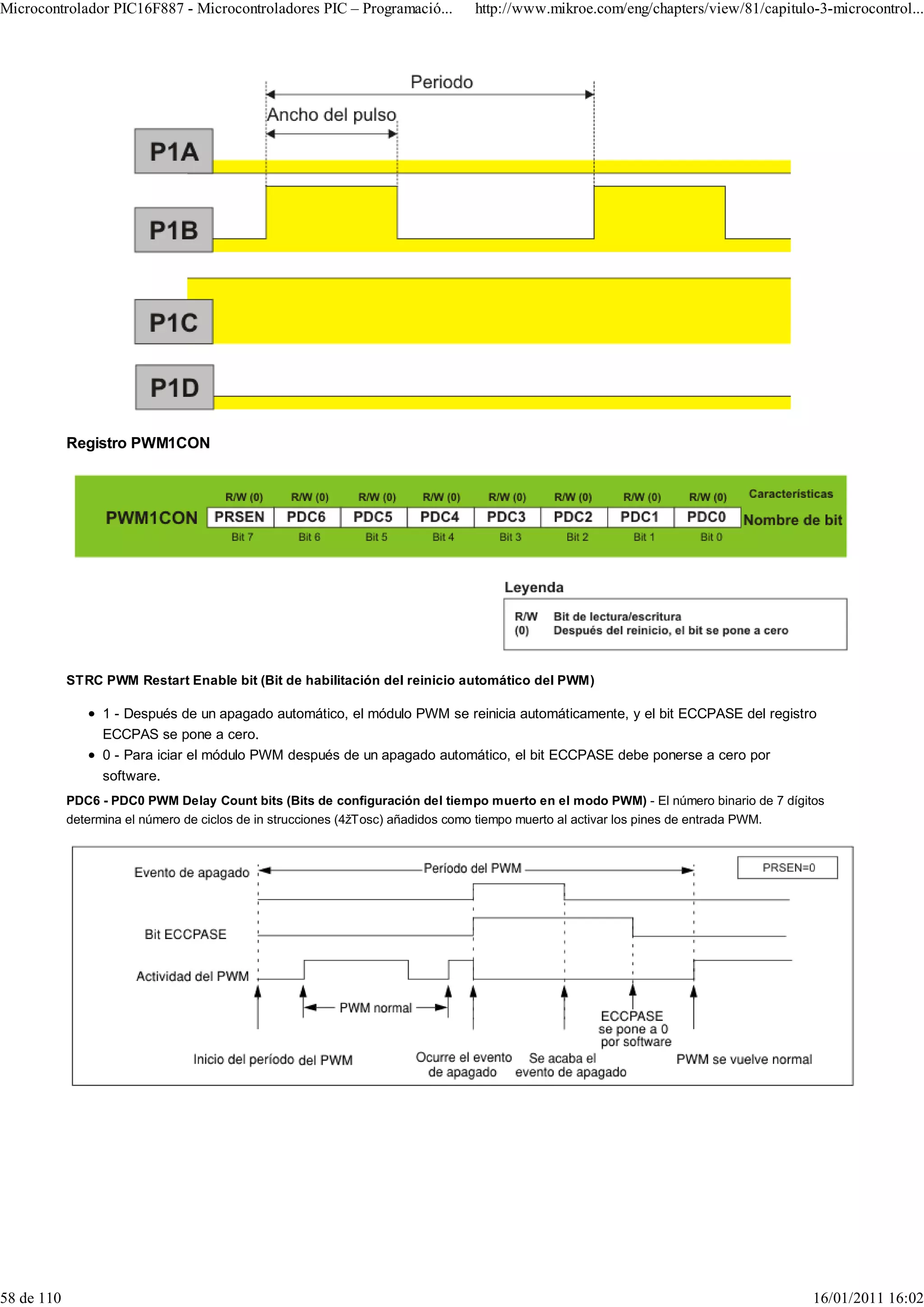 Microcontrolador PIC16F887 - Microcontroladores PIC – Programació...         http://www.mikroe.com/eng/chapters/view/81/capitulo-3-microcontrol...




            Registro PWM1CON




            STRC PWM Restart Enable bit (Bit de habilitación del reinicio automático del PWM)

                 1 - Después de un apagado automático, el módulo PWM se reinicia automáticamente, y el bit ECCPASE del registro
                 ECCPAS se pone a cero.
                 0 - Para iciar el módulo PWM después de un apagado automático, el bit ECCPASE debe ponerse a cero por
                 software.
            PDC6 - PDC0 PWM Delay Count bits (Bits de configuración del tiempo muerto en el modo PWM) - El número binario de 7 dígitos
            determina el número de ciclos de in strucciones (4žTosc) añadidos como tiempo muerto al activar los pines de entrada PWM.




58 de 110                                                                                                                           16/01/2011 16:02
 