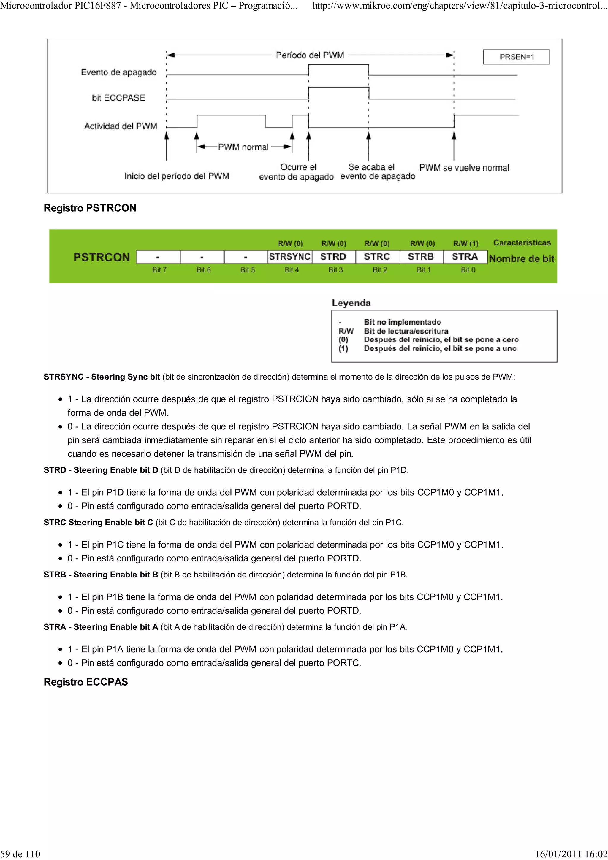 Microcontrolador PIC16F887 - Microcontroladores PIC – Programació...                 http://www.mikroe.com/eng/chapters/view/81/capitulo-3-microcontrol...




            Registro PSTRCON




            STRSYNC - Steering Sync bit (bit de sincronización de dirección) determina el momento de la dirección de los pulsos de PWM:

                  1 - La dirección ocurre después de que el registro PSTRCION haya sido cambiado, sólo si se ha completado la
                  forma de onda del PWM.
                  0 - La dirección ocurre después de que el registro PSTRCION haya sido cambiado. La señal PWM en la salida del
                  pin será cambiada inmediatamente sin reparar en si el ciclo anterior ha sido completado. Este procedimiento es útil
                  cuando es necesario detener la transmisión de una señal PWM del pin.
            STRD - Steering Enable bit D (bit D de habilitación de dirección) determina la función del pin P1D.

                  1 - El pin P1D tiene la forma de onda del PWM con polaridad determinada por los bits CCP1M0 y CCP1M1.
                  0 - Pin está configurado como entrada/salida general del puerto PORTD.
            STRC Steering Enable bit C (bit C de habilitación de dirección) determina la función del pin P1C.

                  1 - El pin P1C tiene la forma de onda del PWM con polaridad determinada por los bits CCP1M0 y CCP1M1.
                  0 - Pin está configurado como entrada/salida general del puerto PORTD.
            STRB - Steering Enable bit B (bit B de habilitación de dirección) determina la función del pin P1B.

                  1 - El pin P1B tiene la forma de onda del PWM con polaridad determinada por los bits CCP1M0 y CCP1M1.
                  0 - Pin está configurado como entrada/salida general del puerto PORTD.
            STRA - Steering Enable bit A (bit A de habilitación de dirección) determina la función del pin P1A.

                  1 - El pin P1A tiene la forma de onda del PWM con polaridad determinada por los bits CCP1M0 y CCP1M1.
                  0 - Pin está configurado como entrada/salida general del puerto PORTC.

            Registro ECCPAS




59 de 110                                                                                                                                 16/01/2011 16:02
 