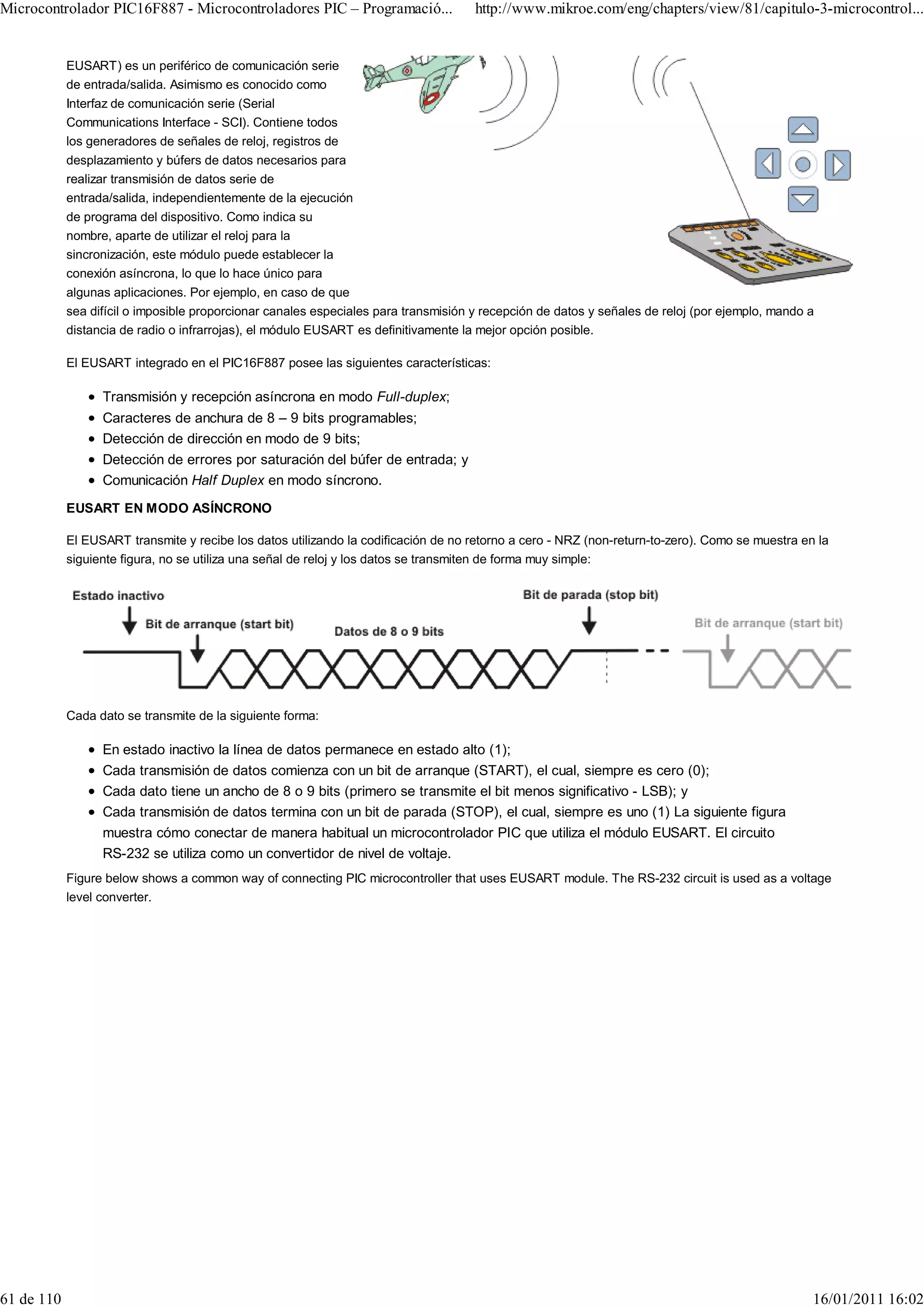 Microcontrolador PIC16F887 - Microcontroladores PIC – Programació...                 http://www.mikroe.com/eng/chapters/view/81/capitulo-3-microcontrol...


            EUSART) es un periférico de comunicación serie
            de entrada/salida. Asimismo es conocido como
            Interfaz de comunicación serie (Serial
            Communications Interface - SCI). Contiene todos
            los generadores de señales de reloj, registros de
            desplazamiento y búfers de datos necesarios para
            realizar transmisión de datos serie de
            entrada/salida, independientemente de la ejecución
            de programa del dispositivo. Como indica su
            nombre, aparte de utilizar el reloj para la
            sincronización, este módulo puede establecer la
            conexión asíncrona, lo que lo hace único para
            algunas aplicaciones. Por ejemplo, en caso de que
            sea difícil o imposible proporcionar canales especiales para transmisión y recepción de datos y señales de reloj (por ejemplo, mando a
            distancia de radio o infrarrojas), el módulo EUSART es definitivamente la mejor opción posible.

            El EUSART integrado en el PIC16F887 posee las siguientes características:

                  Transmisión y recepción asíncrona en modo Full-duplex;
                  Caracteres de anchura de 8 – 9 bits programables;
                  Detección de dirección en modo de 9 bits;
                  Detección de errores por saturación del búfer de entrada; y
                  Comunicación Half Duplex en modo síncrono.
            EUSART EN MODO ASÍNCRONO

            El EUSART transmite y recibe los datos utilizando la codificación de no retorno a cero - NRZ (non-return-to-zero). Como se muestra en la
            siguiente figura, no se utiliza una señal de reloj y los datos se transmiten de forma muy simple:




            Cada dato se transmite de la siguiente forma:

                  En estado inactivo la línea de datos permanece en estado alto (1);
                  Cada transmisión de datos comienza con un bit de arranque (START), el cual, siempre es cero (0);
                  Cada dato tiene un ancho de 8 o 9 bits (primero se transmite el bit menos significativo - LSB); y
                  Cada transmisión de datos termina con un bit de parada (STOP), el cual, siempre es uno (1) La siguiente figura
                  muestra cómo conectar de manera habitual un microcontrolador PIC que utiliza el módulo EUSART. El circuito
                  RS-232 se utiliza como un convertidor de nivel de voltaje.
            Figure below shows a common way of connecting PIC microcontroller that uses EUSART module. The RS-232 circuit is used as a voltage
            level converter.




61 de 110                                                                                                                                        16/01/2011 16:02
 