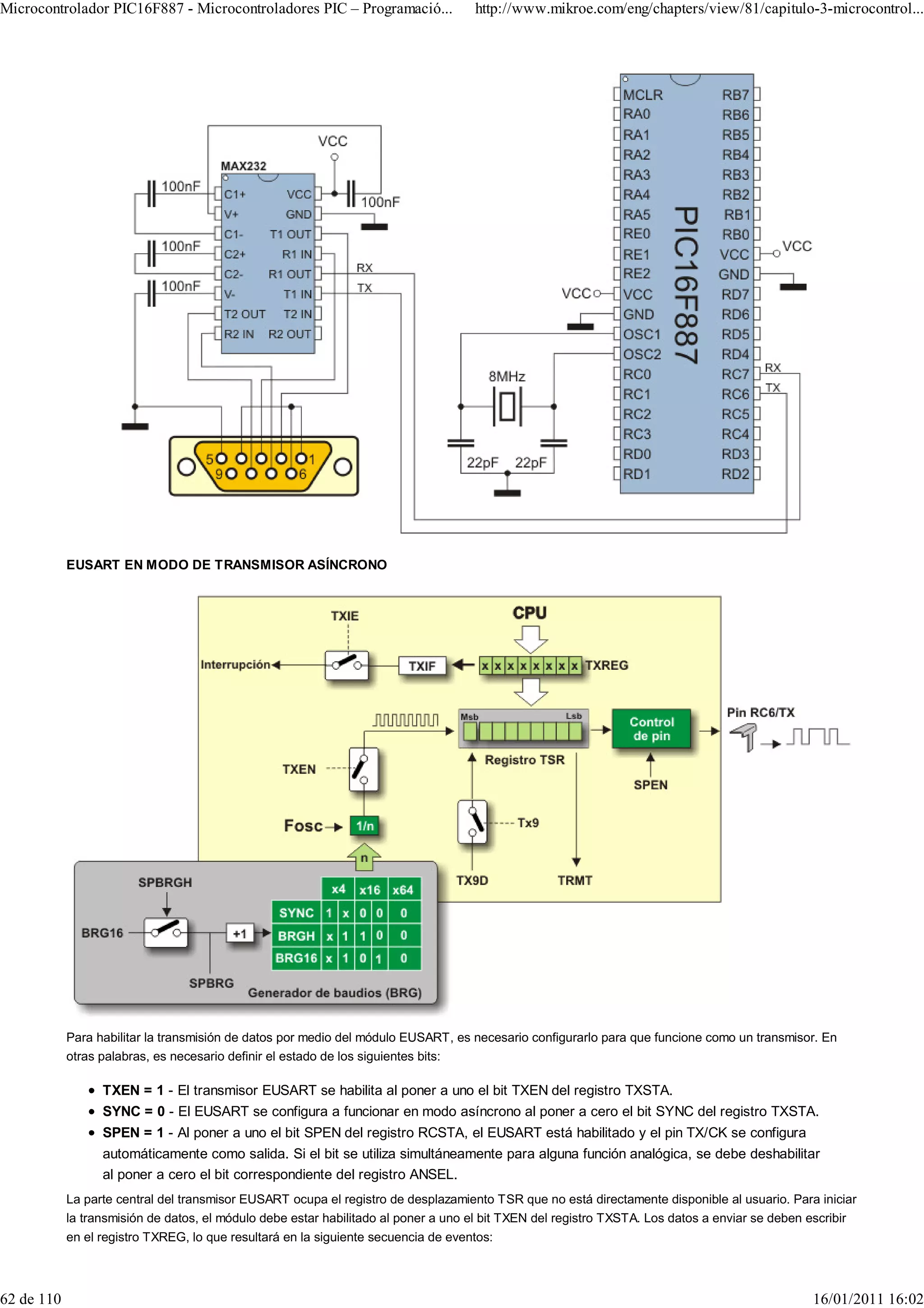 Microcontrolador PIC16F887 - Microcontroladores PIC – Programació...                http://www.mikroe.com/eng/chapters/view/81/capitulo-3-microcontrol...




            EUSART EN MODO DE TRANSMISOR ASÍNCRONO




            Para habilitar la transmisión de datos por medio del módulo EUSART, es necesario configurarlo para que funcione como un transmisor. En
            otras palabras, es necesario definir el estado de los siguientes bits:

                  TXEN = 1 - El transmisor EUSART se habilita al poner a uno el bit TXEN del registro TXSTA.
                  SYNC = 0 - El EUSART se configura a funcionar en modo asíncrono al poner a cero el bit SYNC del registro TXSTA.
                  SPEN = 1 - Al poner a uno el bit SPEN del registro RCSTA, el EUSART está habilitado y el pin TX/CK se configura
                  automáticamente como salida. Si el bit se utiliza simultáneamente para alguna función analógica, se debe deshabilitar
                  al poner a cero el bit correspondiente del registro ANSEL.
            La parte central del transmisor EUSART ocupa el registro de desplazamiento TSR que no está directamente disponible al usuario. Para iniciar
            la transmisión de datos, el módulo debe estar habilitado al poner a uno el bit TXEN del registro TXSTA. Los datos a enviar se deben escribir
            en el registro TXREG, lo que resultará en la siguiente secuencia de eventos:



62 de 110                                                                                                                                       16/01/2011 16:02
 
