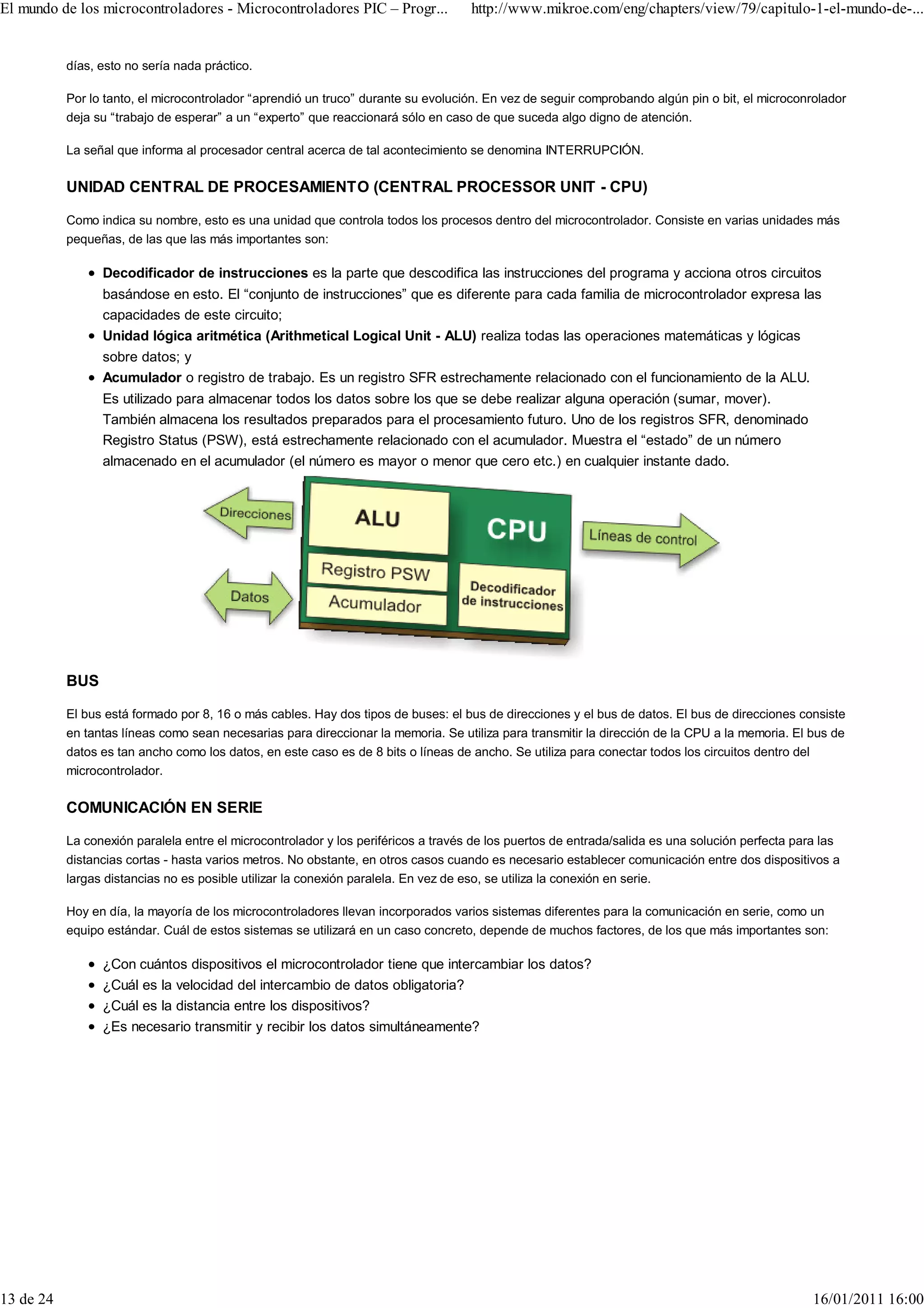 El mundo de los microcontroladores - Microcontroladores PIC – Progr...              http://www.mikroe.com/eng/chapters/view/79/capitulo-1-el-mundo-de-...


           días, esto no sería nada práctico.

           Por lo tanto, el microcontrolador “aprendió un truco” durante su evolución. En vez de seguir comprobando algún pin o bit, el microconrolador
           deja su “trabajo de esperar” a un “experto” que reaccionará sólo en caso de que suceda algo digno de atención.

           La señal que informa al procesador central acerca de tal acontecimiento se denomina INTERRUPCIÓN.

           UNIDAD CENTRAL DE PROCESAMIENTO (CENTRAL PROCESSOR UNIT - CPU)

           Como indica su nombre, esto es una unidad que controla todos los procesos dentro del microcontrolador. Consiste en varias unidades más
           pequeñas, de las que las más importantes son:

                 Decodificador de instrucciones es la parte que descodifica las instrucciones del programa y acciona otros circuitos
                 basándose en esto. El “conjunto de instrucciones” que es diferente para cada familia de microcontrolador expresa las
                 capacidades de este circuito;
                 Unidad lógica aritmética (Arithmetical Logical Unit - ALU) realiza todas las operaciones matemáticas y lógicas
                 sobre datos; y
                 Acumulador o registro de trabajo. Es un registro SFR estrechamente relacionado con el funcionamiento de la ALU.
                 Es utilizado para almacenar todos los datos sobre los que se debe realizar alguna operación (sumar, mover).
                 También almacena los resultados preparados para el procesamiento futuro. Uno de los registros SFR, denominado
                 Registro Status (PSW), está estrechamente relacionado con el acumulador. Muestra el “estado” de un número
                 almacenado en el acumulador (el número es mayor o menor que cero etc.) en cualquier instante dado.




           BUS

           El bus está formado por 8, 16 o más cables. Hay dos tipos de buses: el bus de direcciones y el bus de datos. El bus de direcciones consiste
           en tantas líneas como sean necesarias para direccionar la memoria. Se utiliza para transmitir la dirección de la CPU a la memoria. El bus de
           datos es tan ancho como los datos, en este caso es de 8 bits o líneas de ancho. Se utiliza para conectar todos los circuitos dentro del
           microcontrolador.

           COMUNICACIÓN EN SERIE

           La conexión paralela entre el microcontrolador y los periféricos a través de los puertos de entrada/salida es una solución perfecta para las
           distancias cortas - hasta varios metros. No obstante, en otros casos cuando es necesario establecer comunicación entre dos dispositivos a
           largas distancias no es posible utilizar la conexión paralela. En vez de eso, se utiliza la conexión en serie.

           Hoy en día, la mayoría de los microcontroladores llevan incorporados varios sistemas diferentes para la comunicación en serie, como un
           equipo estándar. Cuál de estos sistemas se utilizará en un caso concreto, depende de muchos factores, de los que más importantes son:

                 ¿Con cuántos dispositivos el microcontrolador tiene que intercambiar los datos?
                 ¿Cuál es la velocidad del intercambio de datos obligatoria?
                 ¿Cuál es la distancia entre los dispositivos?
                 ¿Es necesario transmitir y recibir los datos simultáneamente?




13 de 24                                                                                                                                           16/01/2011 16:00
 