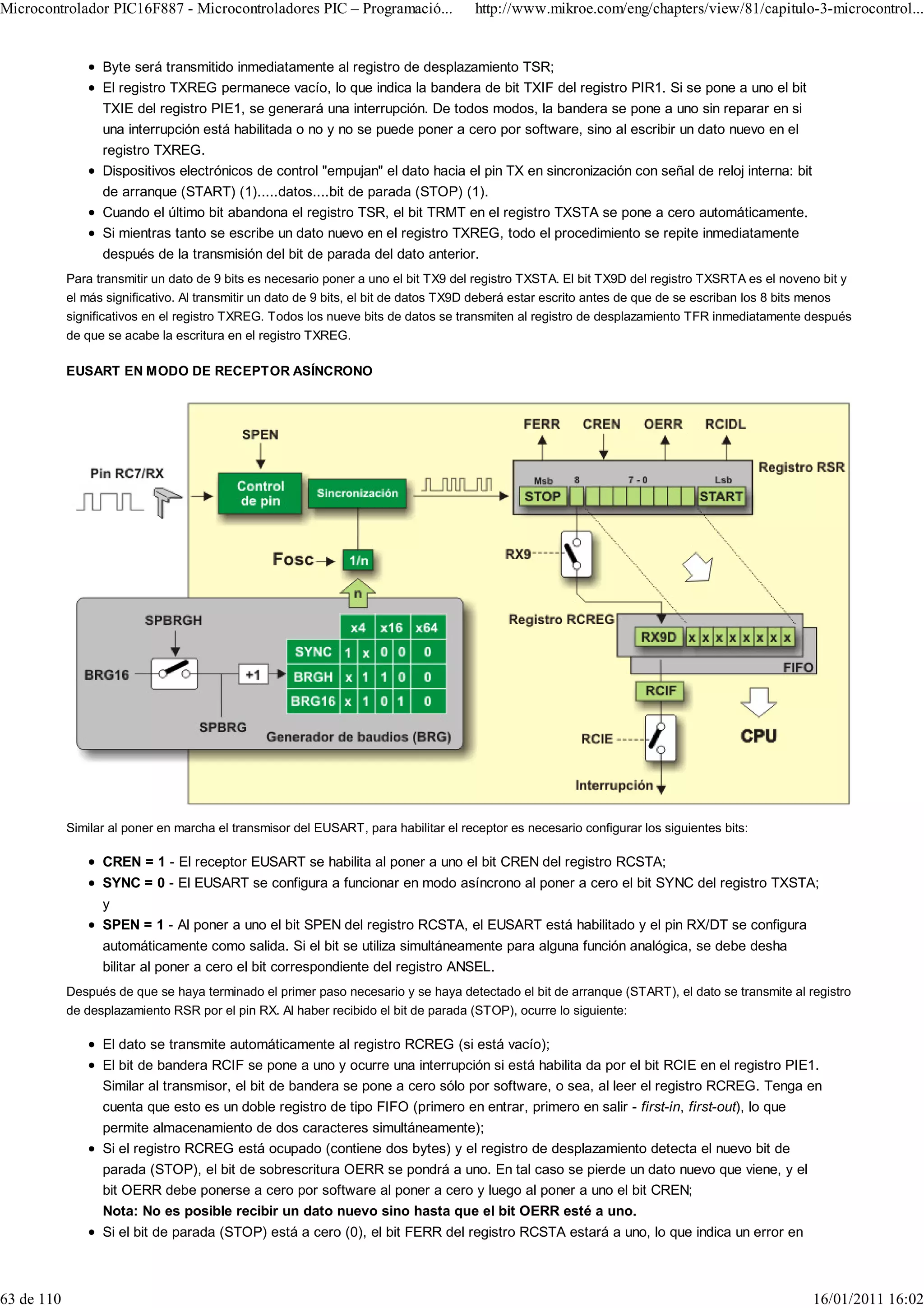 Microcontrolador PIC16F887 - Microcontroladores PIC – Programació...                  http://www.mikroe.com/eng/chapters/view/81/capitulo-3-microcontrol...


                  Byte será transmitido inmediatamente al registro de desplazamiento TSR;
                  El registro TXREG permanece vacío, lo que indica la bandera de bit TXIF del registro PIR1. Si se pone a uno el bit
                  TXIE del registro PIE1, se generará una interrupción. De todos modos, la bandera se pone a uno sin reparar en si
                  una interrupción está habilitada o no y no se puede poner a cero por software, sino al escribir un dato nuevo en el
                  registro TXREG.
                  Dispositivos electrónicos de control "empujan" el dato hacia el pin TX en sincronización con señal de reloj interna: bit
                  de arranque (START) (1).....datos....bit de parada (STOP) (1).
                  Cuando el último bit abandona el registro TSR, el bit TRMT en el registro TXSTA se pone a cero automáticamente.
                  Si mientras tanto se escribe un dato nuevo en el registro TXREG, todo el procedimiento se repite inmediatamente
                  después de la transmisión del bit de parada del dato anterior.
            Para transmitir un dato de 9 bits es necesario poner a uno el bit TX9 del registro TXSTA. El bit TX9D del registro TXSRTA es el noveno bit y
            el más significativo. Al transmitir un dato de 9 bits, el bit de datos TX9D deberá estar escrito antes de que de se escriban los 8 bits menos
            significativos en el registro TXREG. Todos los nueve bits de datos se transmiten al registro de desplazamiento TFR inmediatamente después
            de que se acabe la escritura en el registro TXREG.

            EUSART EN MODO DE RECEPTOR ASÍNCRONO




            Similar al poner en marcha el transmisor del EUSART, para habilitar el receptor es necesario configurar los siguientes bits:

                  CREN = 1 - El receptor EUSART se habilita al poner a uno el bit CREN del registro RCSTA;
                  SYNC = 0 - El EUSART se configura a funcionar en modo asíncrono al poner a cero el bit SYNC del registro TXSTA;
                  y
                  SPEN = 1 - Al poner a uno el bit SPEN del registro RCSTA, el EUSART está habilitado y el pin RX/DT se configura
                  automáticamente como salida. Si el bit se utiliza simultáneamente para alguna función analógica, se debe desha
                  bilitar al poner a cero el bit correspondiente del registro ANSEL.
            Después de que se haya terminado el primer paso necesario y se haya detectado el bit de arranque (START), el dato se transmite al registro
            de desplazamiento RSR por el pin RX. Al haber recibido el bit de parada (STOP), ocurre lo siguiente:

                  El dato se transmite automáticamente al registro RCREG (si está vacío);
                  El bit de bandera RCIF se pone a uno y ocurre una interrupción si está habilita da por el bit RCIE en el registro PIE1.
                  Similar al transmisor, el bit de bandera se pone a cero sólo por software, o sea, al leer el registro RCREG. Tenga en
                  cuenta que esto es un doble registro de tipo FIFO (primero en entrar, primero en salir - first-in, first-out), lo que
                  permite almacenamiento de dos caracteres simultáneamente);
                  Si el registro RCREG está ocupado (contiene dos bytes) y el registro de desplazamiento detecta el nuevo bit de
                  parada (STOP), el bit de sobrescritura OERR se pondrá a uno. En tal caso se pierde un dato nuevo que viene, y el
                  bit OERR debe ponerse a cero por software al poner a cero y luego al poner a uno el bit CREN;
                  Nota: No es posible recibir un dato nuevo sino hasta que el bit OERR esté a uno.
                  Si el bit de parada (STOP) está a cero (0), el bit FERR del registro RCSTA estará a uno, lo que indica un error en



63 de 110                                                                                                                                         16/01/2011 16:02
 