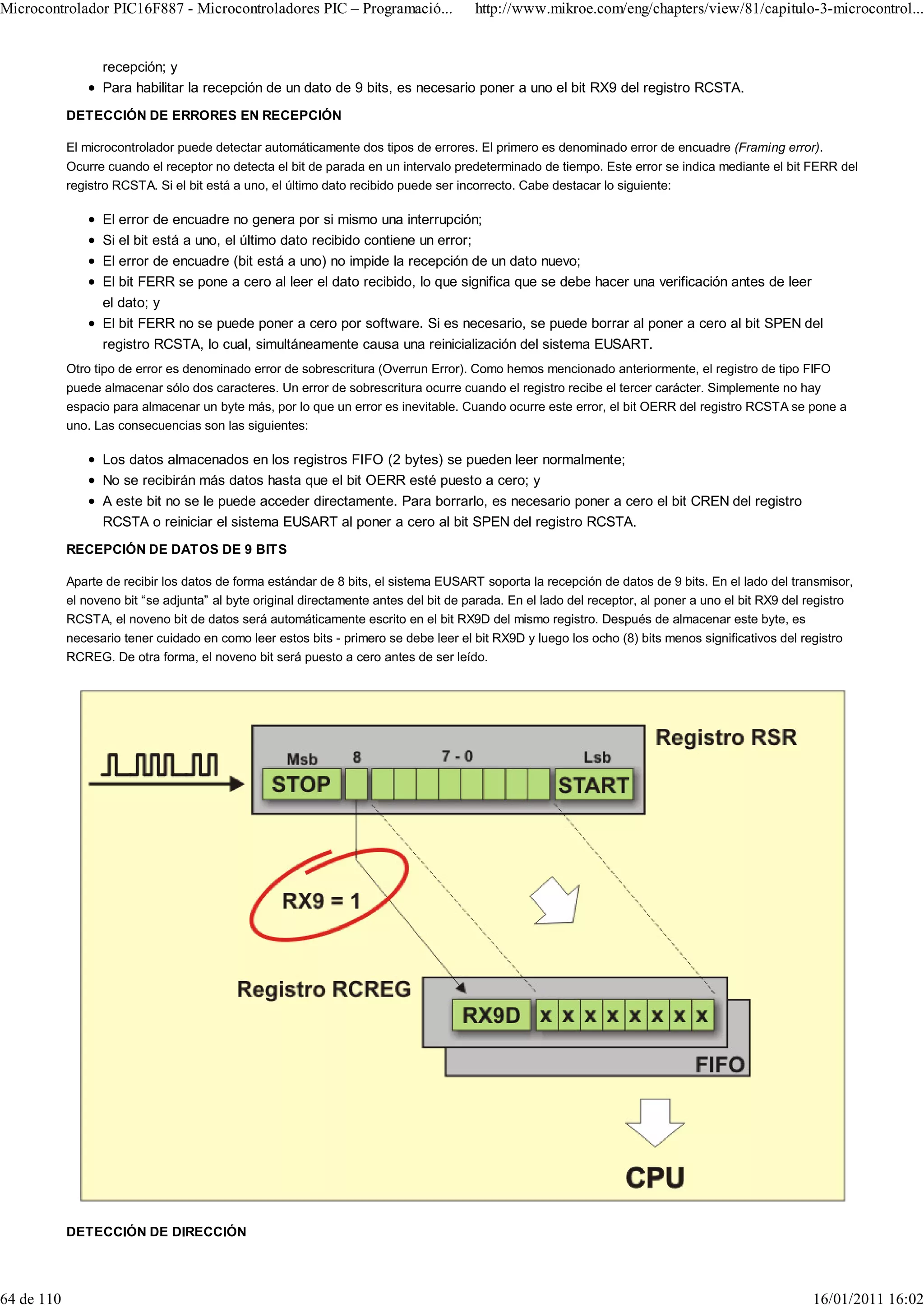 Microcontrolador PIC16F887 - Microcontroladores PIC – Programació...                   http://www.mikroe.com/eng/chapters/view/81/capitulo-3-microcontrol...


                  recepción; y
                  Para habilitar la recepción de un dato de 9 bits, es necesario poner a uno el bit RX9 del registro RCSTA.
            DETECCIÓN DE ERRORES EN RECEPCIÓN

            El microcontrolador puede detectar automáticamente dos tipos de errores. El primero es denominado error de encuadre (Framing error).
            Ocurre cuando el receptor no detecta el bit de parada en un intervalo predeterminado de tiempo. Este error se indica mediante el bit FERR del
            registro RCSTA. Si el bit está a uno, el último dato recibido puede ser incorrecto. Cabe destacar lo siguiente:

                  El error de encuadre no genera por si mismo una interrupción;
                  Si el bit está a uno, el último dato recibido contiene un error;
                  El error de encuadre (bit está a uno) no impide la recepción de un dato nuevo;
                  El bit FERR se pone a cero al leer el dato recibido, lo que significa que se debe hacer una verificación antes de leer
                  el dato; y
                  El bit FERR no se puede poner a cero por software. Si es necesario, se puede borrar al poner a cero al bit SPEN del
                  registro RCSTA, lo cual, simultáneamente causa una reinicialización del sistema EUSART.
            Otro tipo de error es denominado error de sobrescritura (Overrun Error). Como hemos mencionado anteriormente, el registro de tipo FIFO
            puede almacenar sólo dos caracteres. Un error de sobrescritura ocurre cuando el registro recibe el tercer carácter. Simplemente no hay
            espacio para almacenar un byte más, por lo que un error es inevitable. Cuando ocurre este error, el bit OERR del registro RCSTA se pone a
            uno. Las consecuencias son las siguientes:

                  Los datos almacenados en los registros FIFO (2 bytes) se pueden leer normalmente;
                  No se recibirán más datos hasta que el bit OERR esté puesto a cero; y
                  A este bit no se le puede acceder directamente. Para borrarlo, es necesario poner a cero el bit CREN del registro
                  RCSTA o reiniciar el sistema EUSART al poner a cero al bit SPEN del registro RCSTA.
            RECEPCIÓN DE DATOS DE 9 BITS

            Aparte de recibir los datos de forma estándar de 8 bits, el sistema EUSART soporta la recepción de datos de 9 bits. En el lado del transmisor,
            el noveno bit “se adjunta” al byte original directamente antes del bit de parada. En el lado del receptor, al poner a uno el bit RX9 del registro
            RCSTA, el noveno bit de datos será automáticamente escrito en el bit RX9D del mismo registro. Después de almacenar este byte, es
            necesario tener cuidado en como leer estos bits - primero se debe leer el bit RX9D y luego los ocho (8) bits menos significativos del registro
            RCREG. De otra forma, el noveno bit será puesto a cero antes de ser leído.




            DETECCIÓN DE DIRECCIÓN




64 de 110                                                                                                                                            16/01/2011 16:02
 