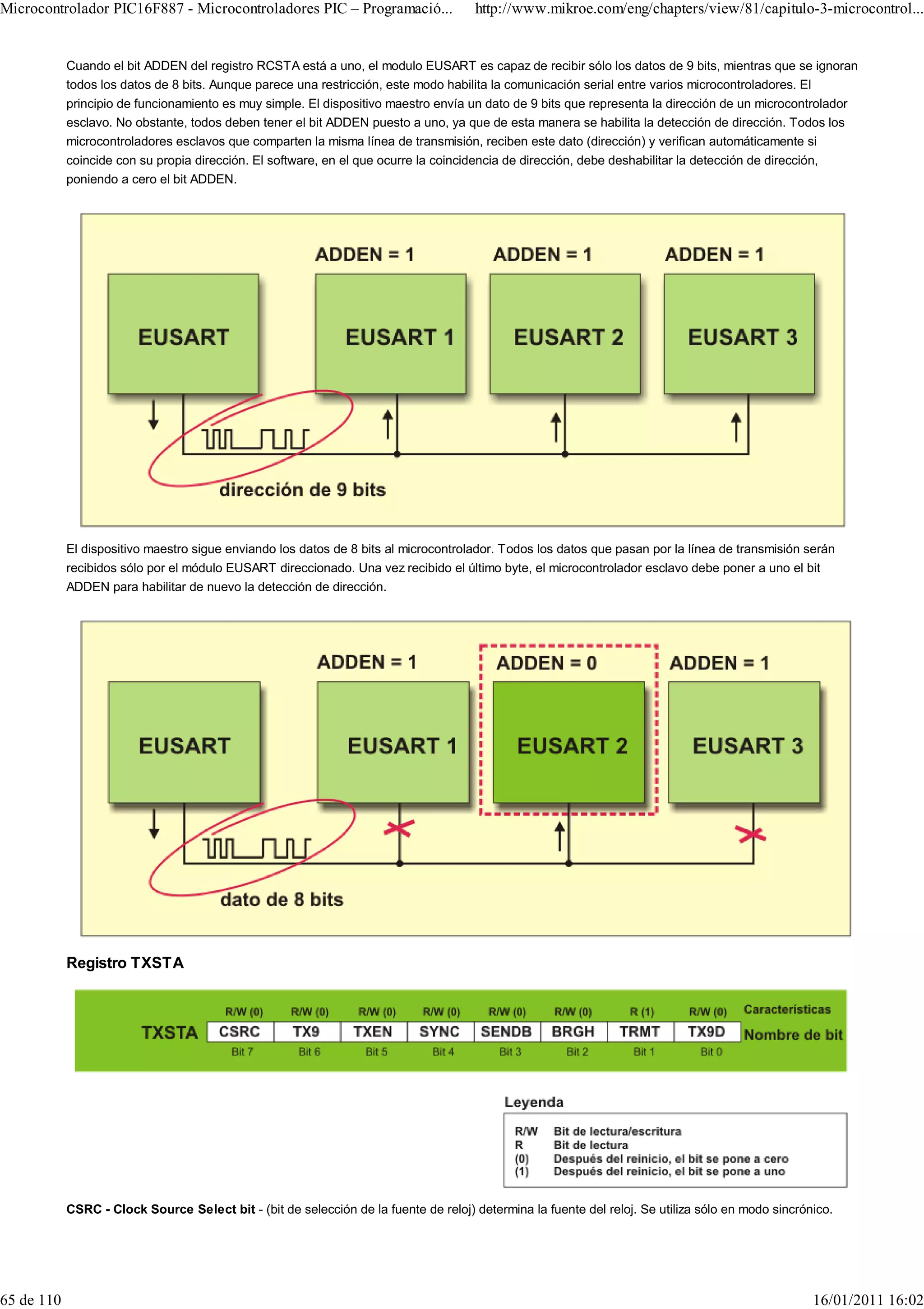 Microcontrolador PIC16F887 - Microcontroladores PIC – Programació...                   http://www.mikroe.com/eng/chapters/view/81/capitulo-3-microcontrol...


            Cuando el bit ADDEN del registro RCSTA está a uno, el modulo EUSART es capaz de recibir sólo los datos de 9 bits, mientras que se ignoran
            todos los datos de 8 bits. Aunque parece una restricción, este modo habilita la comunicación serial entre varios microcontroladores. El
            principio de funcionamiento es muy simple. El dispositivo maestro envía un dato de 9 bits que representa la dirección de un microcontrolador
            esclavo. No obstante, todos deben tener el bit ADDEN puesto a uno, ya que de esta manera se habilita la detección de dirección. Todos los
            microcontroladores esclavos que comparten la misma línea de transmisión, reciben este dato (dirección) y verifican automáticamente si
            coincide con su propia dirección. El software, en el que ocurre la coincidencia de dirección, debe deshabilitar la detección de dirección,
            poniendo a cero el bit ADDEN.




            El dispositivo maestro sigue enviando los datos de 8 bits al microcontrolador. Todos los datos que pasan por la línea de transmisión serán
            recibidos sólo por el módulo EUSART direccionado. Una vez recibido el último byte, el microcontrolador esclavo debe poner a uno el bit
            ADDEN para habilitar de nuevo la detección de dirección.




            Registro TXSTA




            CSRC - Clock Source Select bit - (bit de selección de la fuente de reloj) determina la fuente del reloj. Se utiliza sólo en modo sincrónico.




65 de 110                                                                                                                                            16/01/2011 16:02
 