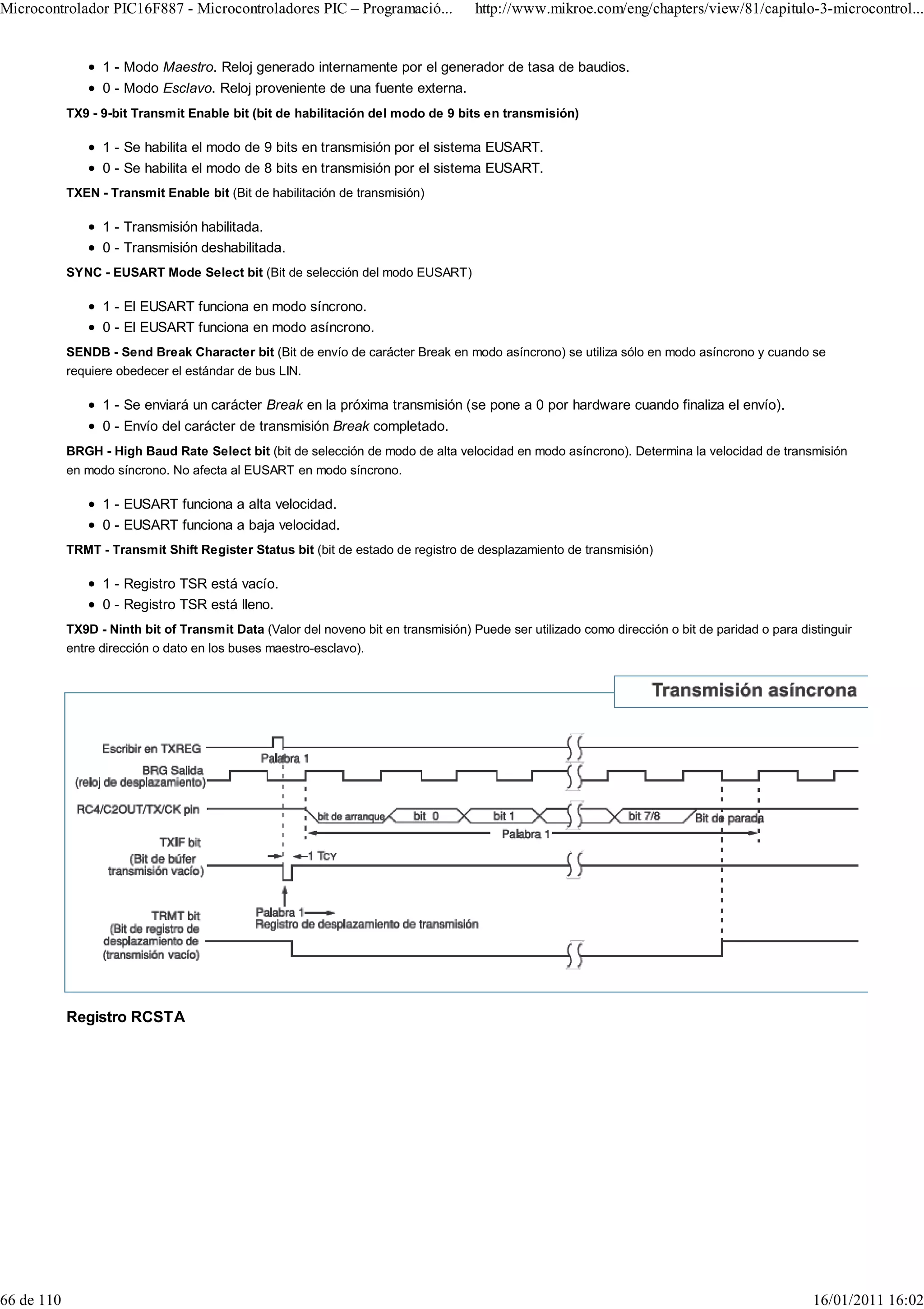 Microcontrolador PIC16F887 - Microcontroladores PIC – Programació...                 http://www.mikroe.com/eng/chapters/view/81/capitulo-3-microcontrol...


                  1 - Modo Maestro. Reloj generado internamente por el generador de tasa de baudios.
                  0 - Modo Esclavo. Reloj proveniente de una fuente externa.
            TX9 - 9-bit Transmit Enable bit (bit de habilitación del modo de 9 bits en transmisión)

                  1 - Se habilita el modo de 9 bits en transmisión por el sistema EUSART.
                  0 - Se habilita el modo de 8 bits en transmisión por el sistema EUSART.
            TXEN - Transmit Enable bit (Bit de habilitación de transmisión)

                  1 - Transmisión habilitada.
                  0 - Transmisión deshabilitada.
            SYNC - EUSART Mode Select bit (Bit de selección del modo EUSART)

                  1 - El EUSART funciona en modo síncrono.
                  0 - El EUSART funciona en modo asíncrono.
            SENDB - Send Break Character bit (Bit de envío de carácter Break en modo asíncrono) se utiliza sólo en modo asíncrono y cuando se
            requiere obedecer el estándar de bus LIN.

                  1 - Se enviará un carácter Break en la próxima transmisión (se pone a 0 por hardware cuando finaliza el envío).
                  0 - Envío del carácter de transmisión Break completado.
            BRGH - High Baud Rate Select bit (bit de selección de modo de alta velocidad en modo asíncrono). Determina la velocidad de transmisión
            en modo síncrono. No afecta al EUSART en modo síncrono.

                  1 - EUSART funciona a alta velocidad.
                  0 - EUSART funciona a baja velocidad.
            TRMT - Transmit Shift Register Status bit (bit de estado de registro de desplazamiento de transmisión)

                  1 - Registro TSR está vacío.
                  0 - Registro TSR está lleno.
            TX9D - Ninth bit of Transmit Data (Valor del noveno bit en transmisión) Puede ser utilizado como dirección o bit de paridad o para distinguir
            entre dirección o dato en los buses maestro-esclavo).




            Registro RCSTA




66 de 110                                                                                                                                         16/01/2011 16:02
 