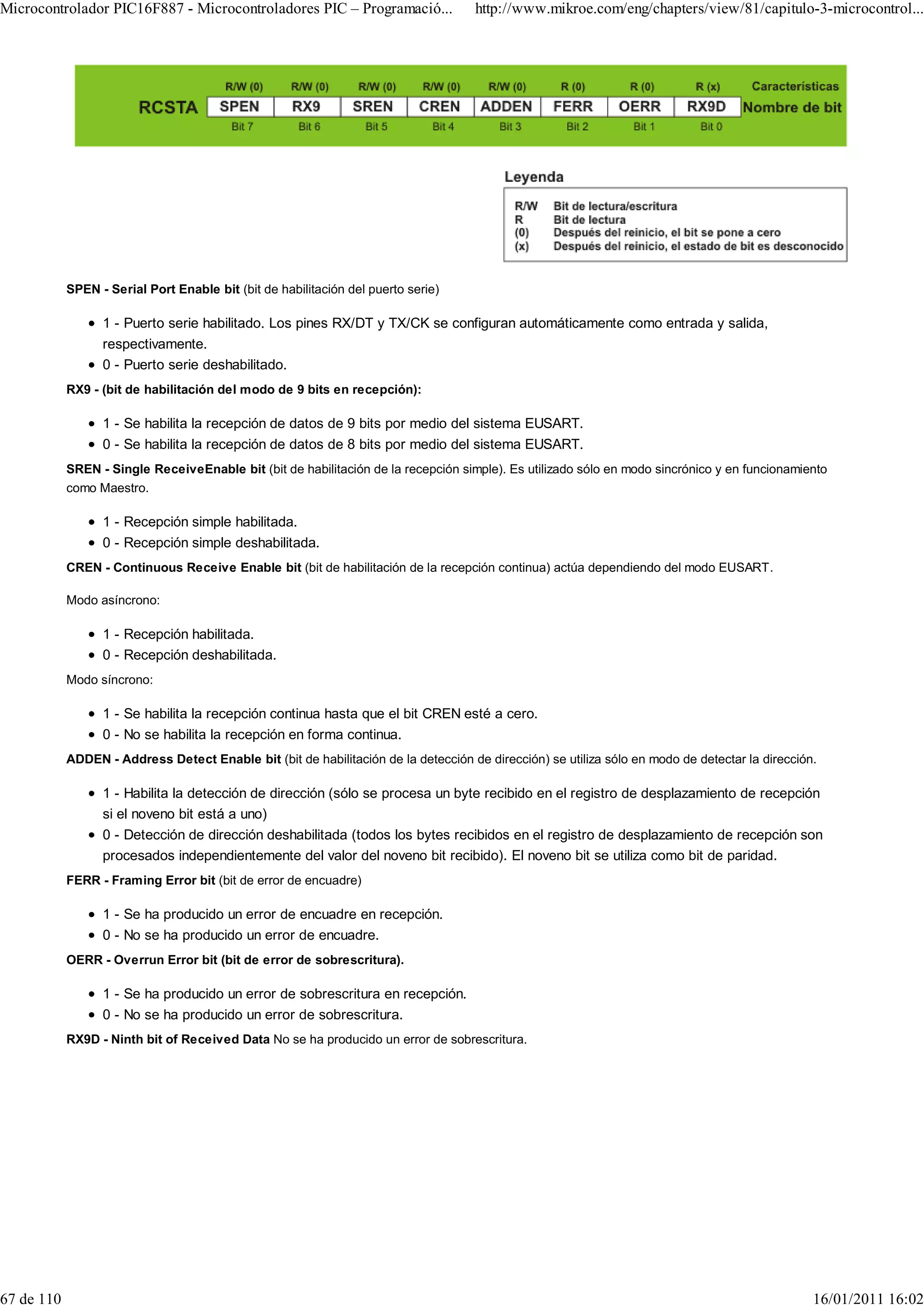 Microcontrolador PIC16F887 - Microcontroladores PIC – Programació...                 http://www.mikroe.com/eng/chapters/view/81/capitulo-3-microcontrol...




            SPEN - Serial Port Enable bit (bit de habilitación del puerto serie)

                  1 - Puerto serie habilitado. Los pines RX/DT y TX/CK se configuran automáticamente como entrada y salida,
                  respectivamente.
                  0 - Puerto serie deshabilitado.
            RX9 - (bit de habilitación del modo de 9 bits en recepción):

                  1 - Se habilita la recepción de datos de 9 bits por medio del sistema EUSART.
                  0 - Se habilita la recepción de datos de 8 bits por medio del sistema EUSART.
            SREN - Single ReceiveEnable bit (bit de habilitación de la recepción simple). Es utilizado sólo en modo sincrónico y en funcionamiento
            como Maestro.

                  1 - Recepción simple habilitada.
                  0 - Recepción simple deshabilitada.
            CREN - Continuous Receive Enable bit (bit de habilitación de la recepción continua) actúa dependiendo del modo EUSART.

            Modo asíncrono:

                  1 - Recepción habilitada.
                  0 - Recepción deshabilitada.
            Modo síncrono:

                  1 - Se habilita la recepción continua hasta que el bit CREN esté a cero.
                  0 - No se habilita la recepción en forma continua.
            ADDEN - Address Detect Enable bit (bit de habilitación de la detección de dirección) se utiliza sólo en modo de detectar la dirección.

                  1 - Habilita la detección de dirección (sólo se procesa un byte recibido en el registro de desplazamiento de recepción
                  si el noveno bit está a uno)
                  0 - Detección de dirección deshabilitada (todos los bytes recibidos en el registro de desplazamiento de recepción son
                  procesados independientemente del valor del noveno bit recibido). El noveno bit se utiliza como bit de paridad.
            FERR - Framing Error bit (bit de error de encuadre)

                  1 - Se ha producido un error de encuadre en recepción.
                  0 - No se ha producido un error de encuadre.
            OERR - Overrun Error bit (bit de error de sobrescritura).

                  1 - Se ha producido un error de sobrescritura en recepción.
                  0 - No se ha producido un error de sobrescritura.
            RX9D - Ninth bit of Received Data No se ha producido un error de sobrescritura.




67 de 110                                                                                                                                        16/01/2011 16:02
 