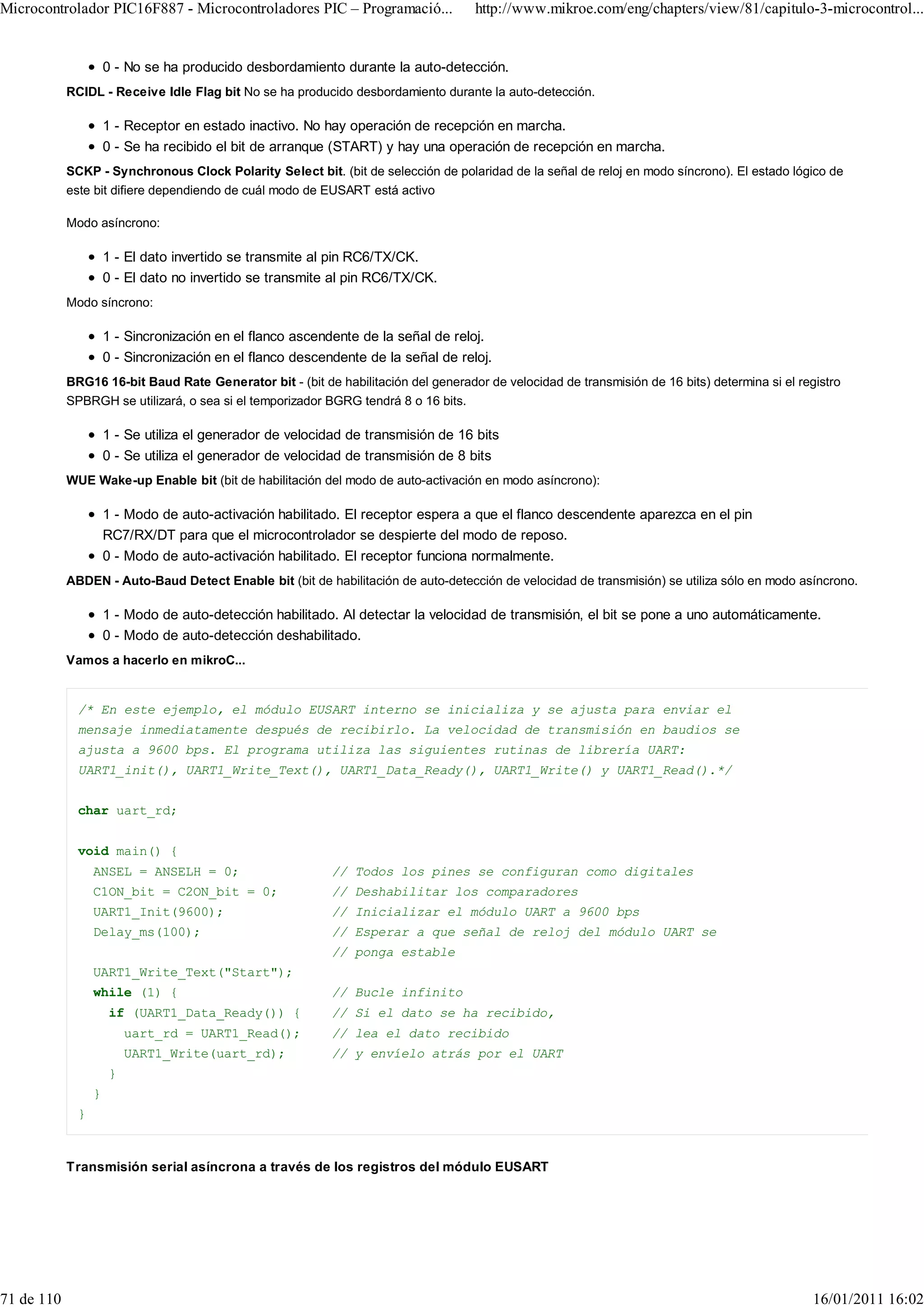 Microcontrolador PIC16F887 - Microcontroladores PIC – Programació...                http://www.mikroe.com/eng/chapters/view/81/capitulo-3-microcontrol...


                      0 - No se ha producido desbordamiento durante la auto-detección.
            RCIDL - Receive Idle Flag bit No se ha producido desbordamiento durante la auto-detección.

                      1 - Receptor en estado inactivo. No hay operación de recepción en marcha.
                      0 - Se ha recibido el bit de arranque (START) y hay una operación de recepción en marcha.
            SCKP - Synchronous Clock Polarity Select bit. (bit de selección de polaridad de la señal de reloj en modo síncrono). El estado lógico de
            este bit difiere dependiendo de cuál modo de EUSART está activo

            Modo asíncrono:

                      1 - El dato invertido se transmite al pin RC6/TX/CK.
                      0 - El dato no invertido se transmite al pin RC6/TX/CK.
            Modo síncrono:

                      1 - Sincronización en el flanco ascendente de la señal de reloj.
                      0 - Sincronización en el flanco descendente de la señal de reloj.
            BRG16 16-bit Baud Rate Generator bit - (bit de habilitación del generador de velocidad de transmisión de 16 bits) determina si el registro
            SPBRGH se utilizará, o sea si el temporizador BGRG tendrá 8 o 16 bits.

                      1 - Se utiliza el generador de velocidad de transmisión de 16 bits
                      0 - Se utiliza el generador de velocidad de transmisión de 8 bits
            WUE Wake-up Enable bit (bit de habilitación del modo de auto-activación en modo asíncrono):

                      1 - Modo de auto-activación habilitado. El receptor espera a que el flanco descendente aparezca en el pin
                      RC7/RX/DT para que el microcontrolador se despierte del modo de reposo.
                      0 - Modo de auto-activación habilitado. El receptor funciona normalmente.
            ABDEN - Auto-Baud Detect Enable bit (bit de habilitación de auto-detección de velocidad de transmisión) se utiliza sólo en modo asíncrono.

                      1 - Modo de auto-detección habilitado. Al detectar la velocidad de transmisión, el bit se pone a uno automáticamente.
                      0 - Modo de auto-detección deshabilitado.
            Vamos a hacerlo en mikroC...


              /* En este ejemplo, el módulo EUSART interno se inicializa y se ajusta para enviar el
              mensaje inmediatamente después de recibirlo. La velocidad de transmisión en baudios se
              ajusta a 9600 bps. El programa utiliza las siguientes rutinas de librería UART:
              UART1_init(), UART1_Write_Text(), UART1_Data_Ready(), UART1_Write() y UART1_Read().*/


              char uart_rd;


              void main() {
                  ANSEL = ANSELH = 0;                       // Todos los pines se configuran como digitales
                  C1ON_bit = C2ON_bit = 0;                  // Deshabilitar los comparadores
                  UART1_Init(9600);                         // Inicializar el módulo UART a 9600 bps
                  Delay_ms(100);                            // Esperar a que señal de reloj del módulo UART se
                                                            // ponga estable
                  UART1_Write_Text("Start");
                  while (1) {                               // Bucle infinito
                      if (UART1_Data_Ready()) {             // Si el dato se ha recibido,
                          uart_rd = UART1_Read();           // lea el dato recibido
                          UART1_Write(uart_rd);             // y envíelo atrás por el UART
                      }
                  }
              }



            Transmisión serial asíncrona a través de los registros del módulo EUSART




71 de 110                                                                                                                                        16/01/2011 16:02
 