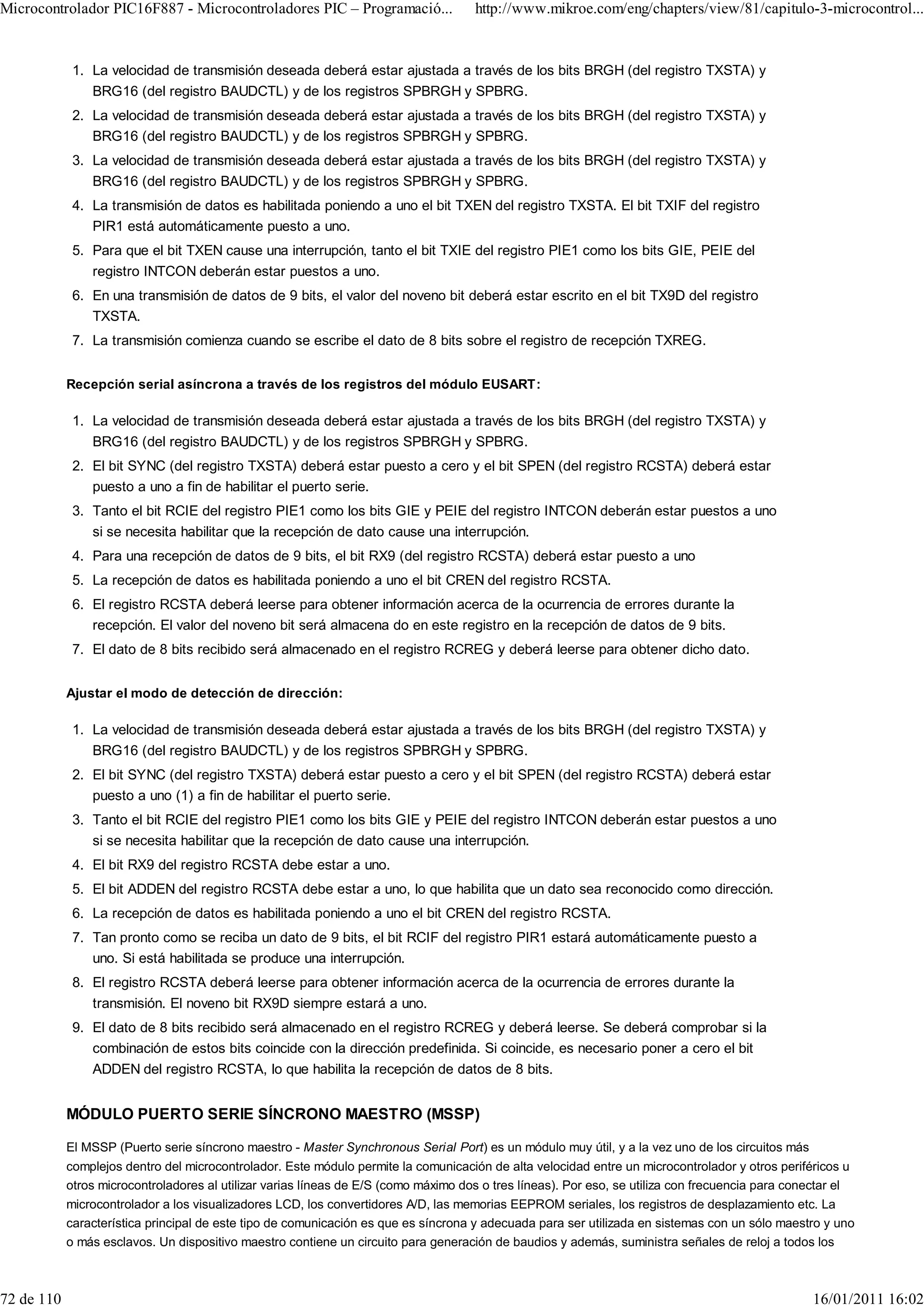 Microcontrolador PIC16F887 - Microcontroladores PIC – Programació...                  http://www.mikroe.com/eng/chapters/view/81/capitulo-3-microcontrol...


             1. La velocidad de transmisión deseada deberá estar ajustada a través de los bits BRGH (del registro TXSTA) y
                BRG16 (del registro BAUDCTL) y de los registros SPBRGH y SPBRG.
             2. La velocidad de transmisión deseada deberá estar ajustada a través de los bits BRGH (del registro TXSTA) y
                BRG16 (del registro BAUDCTL) y de los registros SPBRGH y SPBRG.
             3. La velocidad de transmisión deseada deberá estar ajustada a través de los bits BRGH (del registro TXSTA) y
                BRG16 (del registro BAUDCTL) y de los registros SPBRGH y SPBRG.
             4. La transmisión de datos es habilitada poniendo a uno el bit TXEN del registro TXSTA. El bit TXIF del registro
                PIR1 está automáticamente puesto a uno.
             5. Para que el bit TXEN cause una interrupción, tanto el bit TXIE del registro PIE1 como los bits GIE, PEIE del
                registro INTCON deberán estar puestos a uno.
             6. En una transmisión de datos de 9 bits, el valor del noveno bit deberá estar escrito en el bit TX9D del registro
                TXSTA.
             7. La transmisión comienza cuando se escribe el dato de 8 bits sobre el registro de recepción TXREG.


            Recepción serial asíncrona a través de los registros del módulo EUSART:

             1. La velocidad de transmisión deseada deberá estar ajustada a través de los bits BRGH (del registro TXSTA) y
                BRG16 (del registro BAUDCTL) y de los registros SPBRGH y SPBRG.
             2. El bit SYNC (del registro TXSTA) deberá estar puesto a cero y el bit SPEN (del registro RCSTA) deberá estar
                puesto a uno a fin de habilitar el puerto serie.
             3. Tanto el bit RCIE del registro PIE1 como los bits GIE y PEIE del registro INTCON deberán estar puestos a uno
                si se necesita habilitar que la recepción de dato cause una interrupción.
             4. Para una recepción de datos de 9 bits, el bit RX9 (del registro RCSTA) deberá estar puesto a uno
             5. La recepción de datos es habilitada poniendo a uno el bit CREN del registro RCSTA.
             6. El registro RCSTA deberá leerse para obtener información acerca de la ocurrencia de errores durante la
                recepción. El valor del noveno bit será almacena do en este registro en la recepción de datos de 9 bits.
             7. El dato de 8 bits recibido será almacenado en el registro RCREG y deberá leerse para obtener dicho dato.


            Ajustar el modo de detección de dirección:

             1. La velocidad de transmisión deseada deberá estar ajustada a través de los bits BRGH (del registro TXSTA) y
                BRG16 (del registro BAUDCTL) y de los registros SPBRGH y SPBRG.
             2. El bit SYNC (del registro TXSTA) deberá estar puesto a cero y el bit SPEN (del registro RCSTA) deberá estar
                puesto a uno (1) a fin de habilitar el puerto serie.
             3. Tanto el bit RCIE del registro PIE1 como los bits GIE y PEIE del registro INTCON deberán estar puestos a uno
                si se necesita habilitar que la recepción de dato cause una interrupción.
             4. El bit RX9 del registro RCSTA debe estar a uno.
             5. El bit ADDEN del registro RCSTA debe estar a uno, lo que habilita que un dato sea reconocido como dirección.
             6. La recepción de datos es habilitada poniendo a uno el bit CREN del registro RCSTA.
             7. Tan pronto como se reciba un dato de 9 bits, el bit RCIF del registro PIR1 estará automáticamente puesto a
                uno. Si está habilitada se produce una interrupción.
             8. El registro RCSTA deberá leerse para obtener información acerca de la ocurrencia de errores durante la
                transmisión. El noveno bit RX9D siempre estará a uno.
             9. El dato de 8 bits recibido será almacenado en el registro RCREG y deberá leerse. Se deberá comprobar si la
                combinación de estos bits coincide con la dirección predefinida. Si coincide, es necesario poner a cero el bit
                ADDEN del registro RCSTA, lo que habilita la recepción de datos de 8 bits.


            MÓDULO PUERTO SERIE SÍNCRONO MAESTRO (MSSP)

            El MSSP (Puerto serie síncrono maestro - Master Synchronous Serial Port) es un módulo muy útil, y a la vez uno de los circuitos más
            complejos dentro del microcontrolador. Este módulo permite la comunicación de alta velocidad entre un microcontrolador y otros periféricos u
            otros microcontroladores al utilizar varias líneas de E/S (como máximo dos o tres líneas). Por eso, se utiliza con frecuencia para conectar el
            microcontrolador a los visualizadores LCD, los convertidores A/D, las memorias EEPROM seriales, los registros de desplazamiento etc. La
            característica principal de este tipo de comunicación es que es síncrona y adecuada para ser utilizada en sistemas con un sólo maestro y uno
            o más esclavos. Un dispositivo maestro contiene un circuito para generación de baudios y además, suministra señales de reloj a todos los



72 de 110                                                                                                                                          16/01/2011 16:02
 