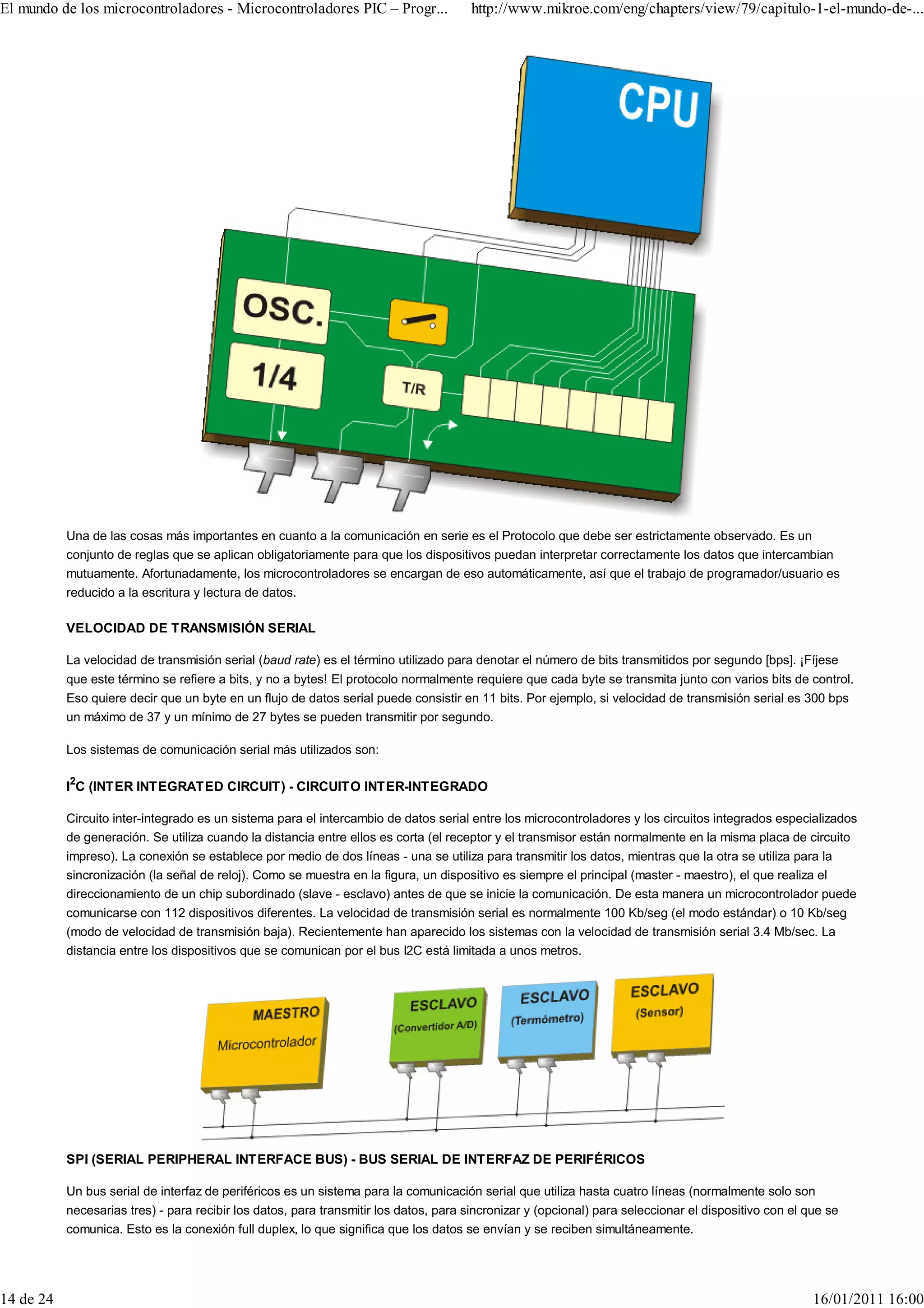 El mundo de los microcontroladores - Microcontroladores PIC – Progr...                 http://www.mikroe.com/eng/chapters/view/79/capitulo-1-el-mundo-de-...




           Una de las cosas más importantes en cuanto a la comunicación en serie es el Protocolo que debe ser estrictamente observado. Es un
           conjunto de reglas que se aplican obligatoriamente para que los dispositivos puedan interpretar correctamente los datos que intercambian
           mutuamente. Afortunadamente, los microcontroladores se encargan de eso automáticamente, así que el trabajo de programador/usuario es
           reducido a la escritura y lectura de datos.

           VELOCIDAD DE TRANSMISIÓN SERIAL

           La velocidad de transmisión serial (baud rate) es el término utilizado para denotar el número de bits transmitidos por segundo [bps]. ¡Fíjese
           que este término se refiere a bits, y no a bytes! El protocolo normalmente requiere que cada byte se transmita junto con varios bits de control.
           Eso quiere decir que un byte en un flujo de datos serial puede consistir en 11 bits. Por ejemplo, si velocidad de transmisión serial es 300 bps
           un máximo de 37 y un mínimo de 27 bytes se pueden transmitir por segundo.

           Los sistemas de comunicación serial más utilizados son:

           I2C (INTER INTEGRATED CIRCUIT) - CIRCUITO INTER-INTEGRADO

           Circuito inter-integrado es un sistema para el intercambio de datos serial entre los microcontroladores y los circuitos integrados especializados
           de generación. Se utiliza cuando la distancia entre ellos es corta (el receptor y el transmisor están normalmente en la misma placa de circuito
           impreso). La conexión se establece por medio de dos líneas - una se utiliza para transmitir los datos, mientras que la otra se utiliza para la
           sincronización (la señal de reloj). Como se muestra en la figura, un dispositivo es siempre el principal (master - maestro), el que realiza el
           direccionamiento de un chip subordinado (slave - esclavo) antes de que se inicie la comunicación. De esta manera un microcontrolador puede
           comunicarse con 112 dispositivos diferentes. La velocidad de transmisión serial es normalmente 100 Kb/seg (el modo estándar) o 10 Kb/seg
           (modo de velocidad de transmisión baja). Recientemente han aparecido los sistemas con la velocidad de transmisión serial 3.4 Mb/sec. La
           distancia entre los dispositivos que se comunican por el bus I2C está limitada a unos metros.




           SPI (SERIAL PERIPHERAL INTERFACE BUS) - BUS SERIAL DE INTERFAZ DE PERIFÉRICOS

           Un bus serial de interfaz de periféricos es un sistema para la comunicación serial que utiliza hasta cuatro líneas (normalmente solo son
           necesarias tres) - para recibir los datos, para transmitir los datos, para sincronizar y (opcional) para seleccionar el dispositivo con el que se
           comunica. Esto es la conexión full duplex, lo que significa que los datos se envían y se reciben simultáneamente.




14 de 24                                                                                                                                               16/01/2011 16:00
 