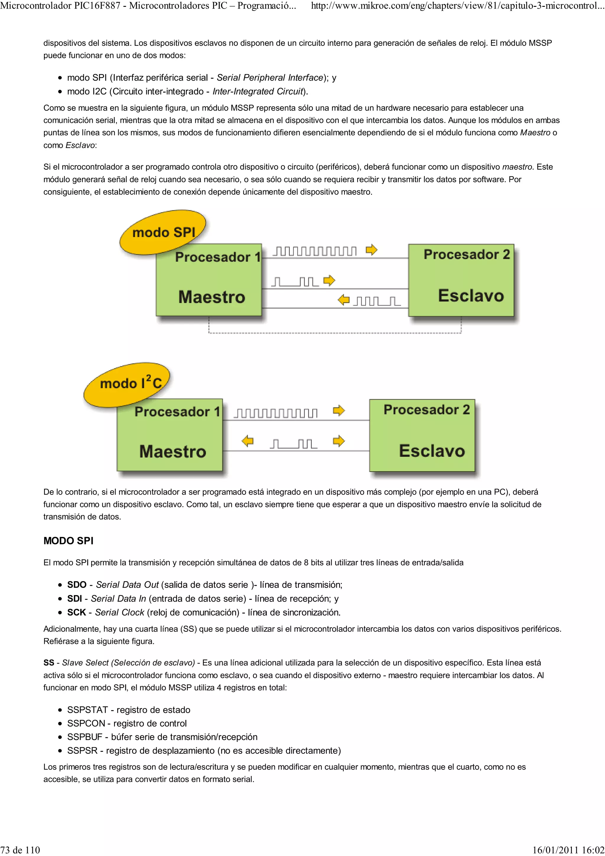 Microcontrolador PIC16F887 - Microcontroladores PIC – Programació...                   http://www.mikroe.com/eng/chapters/view/81/capitulo-3-microcontrol...


            dispositivos del sistema. Los dispositivos esclavos no disponen de un circuito interno para generación de señales de reloj. El módulo MSSP
            puede funcionar en uno de dos modos:

                  modo SPI (Interfaz periférica serial - Serial Peripheral Interface); y
                  modo I2C (Circuito inter-integrado - Inter-Integrated Circuit).
            Como se muestra en la siguiente figura, un módulo MSSP representa sólo una mitad de un hardware necesario para establecer una
            comunicación serial, mientras que la otra mitad se almacena en el dispositivo con el que intercambia los datos. Aunque los módulos en ambas
            puntas de línea son los mismos, sus modos de funcionamiento difieren esencialmente dependiendo de si el módulo funciona como Maestro o
            como Esclavo:

            Si el microcontrolador a ser programado controla otro dispositivo o circuito (periféricos), deberá funcionar como un dispositivo maestro. Este
            módulo generará señal de reloj cuando sea necesario, o sea sólo cuando se requiera recibir y transmitir los datos por software. Por
            consiguiente, el establecimiento de conexión depende únicamente del dispositivo maestro.




            De lo contrario, si el microcontrolador a ser programado está integrado en un dispositivo más complejo (por ejemplo en una PC), deberá
            funcionar como un dispositivo esclavo. Como tal, un esclavo siempre tiene que esperar a que un dispositivo maestro envíe la solicitud de
            transmisión de datos.

            MODO SPI

            El modo SPI permite la transmisión y recepción simultánea de datos de 8 bits al utilizar tres líneas de entrada/salida

                  SDO - Serial Data Out (salida de datos serie )- línea de transmisión;
                  SDI - Serial Data In (entrada de datos serie) - línea de recepción; y
                  SCK - Serial Clock (reloj de comunicación) - línea de sincronización.
            Adicionalmente, hay una cuarta línea (SS) que se puede utilizar si el microcontrolador intercambia los datos con varios dispositivos periféricos.
            Refiérase a la siguiente figura.

            SS - Slave Select (Selección de esclavo) - Es una línea adicional utilizada para la selección de un dispositivo específico. Esta línea está
            activa sólo si el microcontrolador funciona como esclavo, o sea cuando el dispositivo externo - maestro requiere intercambiar los datos. Al
            funcionar en modo SPI, el módulo MSSP utiliza 4 registros en total:

                  SSPSTAT - registro de estado
                  SSPCON - registro de control
                  SSPBUF - búfer serie de transmisión/recepción
                  SSPSR - registro de desplazamiento (no es accesible directamente)
            Los primeros tres registros son de lectura/escritura y se pueden modificar en cualquier momento, mientras que el cuarto, como no es
            accesible, se utiliza para convertir datos en formato serial.




73 de 110                                                                                                                                           16/01/2011 16:02
 