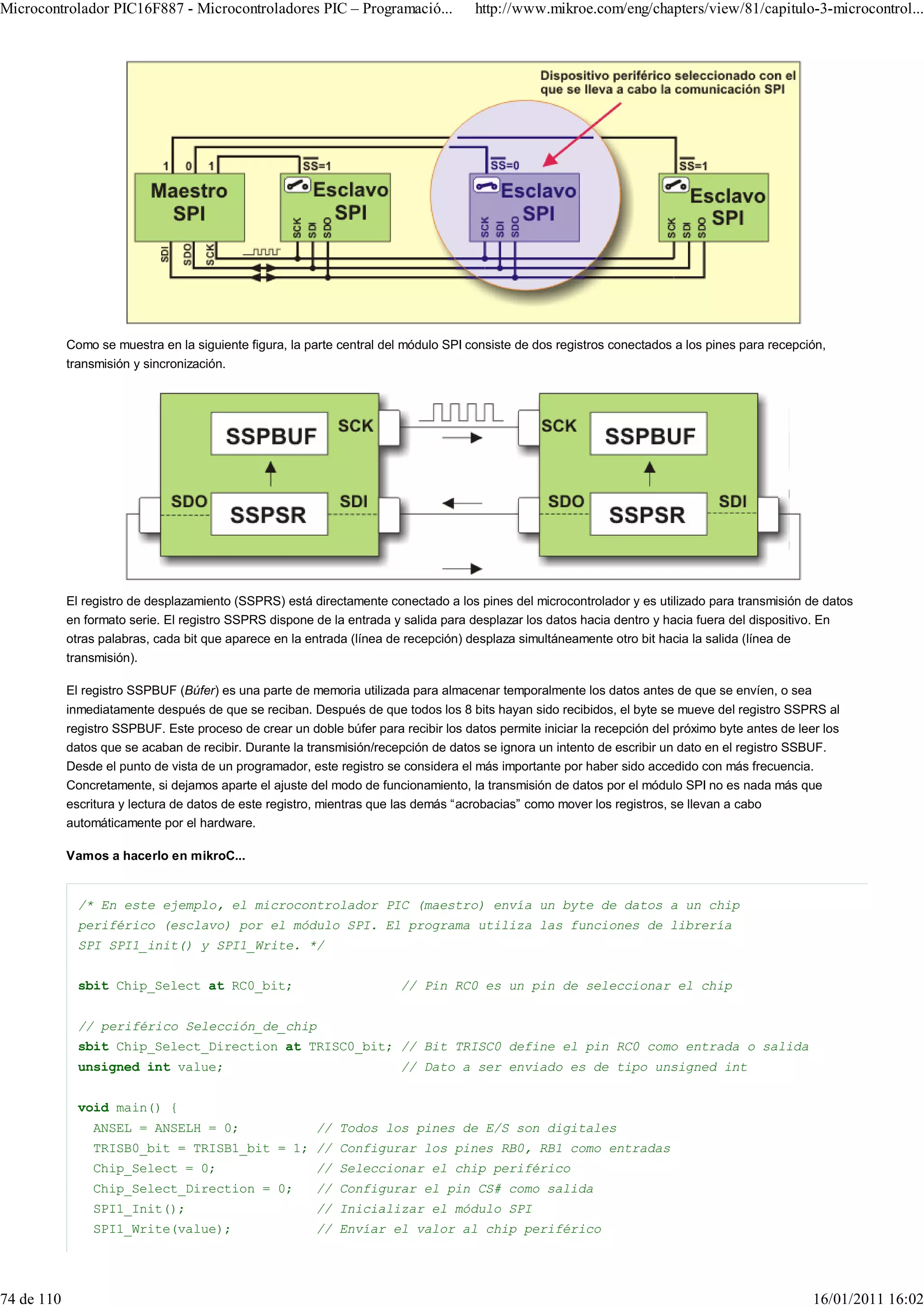 Microcontrolador PIC16F887 - Microcontroladores PIC – Programació...                  http://www.mikroe.com/eng/chapters/view/81/capitulo-3-microcontrol...




            Como se muestra en la siguiente figura, la parte central del módulo SPI consiste de dos registros conectados a los pines para recepción,
            transmisión y sincronización.




            El registro de desplazamiento (SSPRS) está directamente conectado a los pines del microcontrolador y es utilizado para transmisión de datos
            en formato serie. El registro SSPRS dispone de la entrada y salida para desplazar los datos hacia dentro y hacia fuera del dispositivo. En
            otras palabras, cada bit que aparece en la entrada (línea de recepción) desplaza simultáneamente otro bit hacia la salida (línea de
            transmisión).

            El registro SSPBUF (Búfer) es una parte de memoria utilizada para almacenar temporalmente los datos antes de que se envíen, o sea
            inmediatamente después de que se reciban. Después de que todos los 8 bits hayan sido recibidos, el byte se mueve del registro SSPRS al
            registro SSPBUF. Este proceso de crear un doble búfer para recibir los datos permite iniciar la recepción del próximo byte antes de leer los
            datos que se acaban de recibir. Durante la transmisión/recepción de datos se ignora un intento de escribir un dato en el registro SSBUF.
            Desde el punto de vista de un programador, este registro se considera el más importante por haber sido accedido con más frecuencia.
            Concretamente, si dejamos aparte el ajuste del modo de funcionamiento, la transmisión de datos por el módulo SPI no es nada más que
            escritura y lectura de datos de este registro, mientras que las demás “acrobacias” como mover los registros, se llevan a cabo
            automáticamente por el hardware.

            Vamos a hacerlo en mikroC...


              /* En este ejemplo, el microcontrolador PIC (maestro) envía un byte de datos a un chip
              periférico (esclavo) por el módulo SPI. El programa utiliza las funciones de librería
              SPI SPI1_init() y SPI1_Write. */


              sbit Chip_Select at RC0_bit;                              // Pin RC0 es un pin de seleccionar el chip


              // periférico Selección_de_chip
              sbit Chip_Select_Direction at TRISC0_bit; // Bit TRISC0 define el pin RC0 como entrada o salida
              unsigned int value;                                       // Dato a ser enviado es de tipo unsigned int


              void main() {
                ANSEL = ANSELH = 0;                      // Todos los pines de E/S son digitales
                TRISB0_bit = TRISB1_bit = 1; // Configurar los pines RB0, RB1 como entradas
                Chip_Select = 0;                         // Seleccionar el chip periférico
                Chip_Select_Direction = 0;               // Configurar el pin CS# como salida
                SPI1_Init();                             // Inicializar el módulo SPI
                SPI1_Write(value);                       // Envíar el valor al chip periférico




74 de 110                                                                                                                                          16/01/2011 16:02
 
